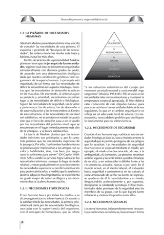 8
Desarrollo personal y responsabilidad social
1.2. LA PIRáMIDE DE NECESIDADES
hUMANAS
Abraham Maslow presentó una forma muy sencilla
de concebir las necesidades de una persona. El
esquema o pirámide de “Jerarquía de las necesi-
dades”, las ordena desde los niveles más bajos y
básicos, hasta los más altos.
Dentro de su teoría de la personalidad, Maslow
plantea el concepto de jerarquía de las necesida-
des, según el cual estas se encuentran organizadas
estructuralmente con distintos grados de poder,
de acuerdo con una determinación biológica
dada por nuestra constitución genética como or-
ganismos de la especie humana. La jerarquía está
organizada de tal forma que las necesidades de
déficit se encuentran en las partes más bajas, mien-
tras que las necesidades de desarrollo se ubican
en las más altas. De este modo, al ordenarlas por
su potencia y prioridad, encontramos en primer
lugar a las necesidades de déficit o fisiológicas.
Siguen las necesidades de seguridad, las de amor
y pertenencia, las de estima, las de desarrollo o
de autorrealización y las de trascendencia. Dentro
de esta estructura, si las necesidades de un nivel
son satisfechas, no se produce un estado de apatía
sino que el foco de atención pasa a ser ocupado
por las necesidades del próximo nivel –que se
encuentran en el lugar inmediatamente más alto
de la jerarquía– y se busca satisfacerlas.
La teoría de Maslow plantea que las necesi-
dades inferiores son prioritarias y, por lo tanto,
más potentes que las necesidades superiores de
la jerarquía. Por ello, “un hombre hambriento no
se preocupa por impresionar a sus amigos con su
valor y habilidades, sino, más bien, por asegu-
rarse lo suficiente para comer” (Di Caprio 1989:
364). Sólo cuando la persona logra satisfacer las
necesidades inferiores –aunque lo haga de modo
relativo–, entran gradualmente en su conocimiento
las necesidades superiores y con ello la motivación
para poder satisfacerlas; a medida que la tendencia
positiva adquiere más importancia, se experimenta
un grado mayor de salud sicológica y un movi-
miento hacia la plena humanización.
1.2.1. NECESIDADES fISIOLógICAS
El ser humano busca por todos los medios a su
alcance garantizar su sobrevivencia. En cuanto a
la satisfacción de las necesidades, la primera prio-
ridad está dada por las necesidades fisiológicas,
asociadas con la supervivencia del organismo,
con el concepto de homeostasis, que se refiere
“a los esfuerzos automáticos del cuerpo por
mantener un estado normal y constante del riego
sanguíneo” (Maslow 1954: 85). Ello se asocia con
necesidades tales como alimentarse y mantener la
temperatura corporal apropiada. El líder deberá
estar consciente de este impulso natural, para
procurar satisfacer las necesidades básicas de sus
seguidores, lo que en el ámbito organizativo se
refleja en un adecuado nivel de salario. En con-
secuencia, nunca deberá pedirles que sacrifiquen
lo fundamental para su sobrevivencia.
1.2.2. NECESIDADES DE SEgURIDAD
Cuando el ser humano logra satisfacer sus necesi-
dades fisiológicas básicas, busca instintivamente la
seguridad que le permita protegerse de los peligros
que lo acechan. Las necesidades de seguridad
muchas veces se expresan mediante el miedo; por
ejemplo, el miedo a lo desconocido, al caos, a la
ambigüedad, a la confusión. Las personas necesitan
sentirse seguras y no sentir temor a perder el manejo
de su vida, a ser vulnerables o débiles frente a las
circunstancias actuales, nuevas o por venir. En el
mundo actual, en el medio laboral, el trabajador
busca seguridad y permanencia en su trabajo; al
verse amenazado de perder su fuente de ingresos,
se apoderan de él la incertidumbre y el miedo,
desgastándolo aceleradamente y, por supuesto,
denigrando la calidad de su trabajo. El líder trans-
formador debe promover de la seguridad ante los
miembros de su grupo, con lo que logrará fuerte
influencia y motivación positiva entre ellos.
1.2.3. NECESIDADES SOCIALES
Los seres humanos, independientemente de nues-
tras condiciones económicas, buscamos en forma
V.
REALIZACIÓN
IV.
RECONOCIMIENTO
III.
SOCIALES
II.
SEGURIDAD
I.
FISIOLÓGICAS
8
Desarrollo personal y responsabilidad social
1.2. LA PIRáMIDE DE NECESIDADES
hUMANAS
Abraham Maslow presentó una forma muy sencilla
de concebir las necesidades de una persona. El
esquema o pirámide de “Jerarquía de las necesi-
dades”, las ordena desde los niveles más bajos y
básicos, hasta los más altos.
Dentro de su teoría de la personalidad, Maslow
plantea el concepto de jerarquía de las necesida-
des, según el cual estas se encuentran organizadas
estructuralmente con distintos grados de poder,
de acuerdo con una determinación biológica
dada por nuestra constitución genética como or-
ganismos de la especie humana. La jerarquía está
organizada de tal forma que las necesidades de
déficit se encuentran en las partes más bajas, mien-
tras que las necesidades de desarrollo se ubican
en las más altas. De este modo, al ordenarlas por
su potencia y prioridad, encontramos en primer
lugar a las necesidades de déficit o fisiológicas.
Siguen las necesidades de seguridad, las de amor
y pertenencia, las de estima, las de desarrollo o
de autorrealización y las de trascendencia. Dentro
de esta estructura, si las necesidades de un nivel
son satisfechas, no se produce un estado de apatía
sino que el foco de atención pasa a ser ocupado
por las necesidades del próximo nivel –que se
encuentran en el lugar inmediatamente más alto
de la jerarquía– y se busca satisfacerlas.
La teoría de Maslow plantea que las necesi-
dades inferiores son prioritarias y, por lo tanto,
más potentes que las necesidades superiores de
la jerarquía. Por ello, “un hombre hambriento no
se preocupa por impresionar a sus amigos con su
valor y habilidades, sino, más bien, por asegu-
rarse lo suficiente para comer” (Di Caprio 1989:
364). Sólo cuando la persona logra satisfacer las
necesidades inferiores –aunque lo haga de modo
relativo–, entran gradualmente en su conocimiento
las necesidades superiores y con ello la motivación
para poder satisfacerlas; a medida que la tendencia
positiva adquiere más importancia, se experimenta
un grado mayor de salud sicológica y un movi-
miento hacia la plena humanización.
1.2.1. NECESIDADES fISIOLógICAS
El ser humano busca por todos los medios a su
alcance garantizar su sobrevivencia. En cuanto a
la satisfacción de las necesidades, la primera prio-
ridad está dada por las necesidades fisiológicas,
asociadas con la supervivencia del organismo,
con el concepto de homeostasis, que se refiere
“a los esfuerzos automáticos del cuerpo por
mantener un estado normal y constante del riego
sanguíneo” (Maslow 1954: 85). Ello se asocia con
necesidades tales como alimentarse y mantener la
temperatura corporal apropiada. El líder deberá
estar consciente de este impulso natural, para
procurar satisfacer las necesidades básicas de sus
seguidores, lo que en el ámbito organizativo se
refleja en un adecuado nivel de salario. En con-
secuencia, nunca deberá pedirles que sacrifiquen
lo fundamental para su sobrevivencia.
1.2.2. NECESIDADES DE SEgURIDAD
Cuando el ser humano logra satisfacer sus necesi-
dades fisiológicas básicas, busca instintivamente la
seguridad que le permita protegerse de los peligros
que lo acechan. Las necesidades de seguridad
muchas veces se expresan mediante el miedo; por
ejemplo, el miedo a lo desconocido, al caos, a la
ambigüedad, a la confusión. Las personas necesitan
sentirse seguras y no sentir temor a perder el manejo
de su vida, a ser vulnerables o débiles frente a las
circunstancias actuales, nuevas o por venir. En el
mundo actual, en el medio laboral, el trabajador
busca seguridad y permanencia en su trabajo; al
verse amenazado de perder su fuente de ingresos,
se apoderan de él la incertidumbre y el miedo,
desgastándolo aceleradamente y, por supuesto,
denigrando la calidad de su trabajo. El líder trans-
formador debe promover de la seguridad ante los
miembros de su grupo, con lo que logrará fuerte
influencia y motivación positiva entre ellos.
1.2.3. NECESIDADES SOCIALES
Los seres humanos, independientemente de nues-
tras condiciones económicas, buscamos en forma
V.
REALIZACIÓN
IV.
RECONOCIMIENTO
III.
SOCIALES
II.
SEGURIDAD
I.
FISIOLÓGICAS
 
