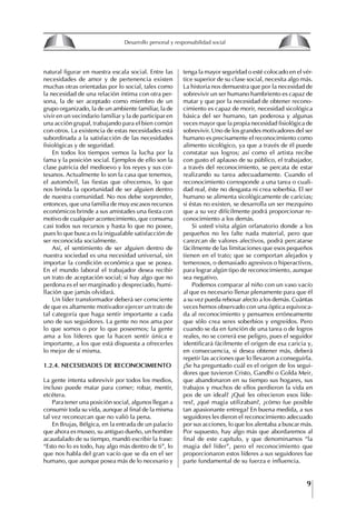 9
Francisco Bustamante T.
natural figurar en nuestra escala social. Entre las
necesidades de amor y de pertenencia existen
muchas otras orientadas por lo social, tales como
la necesidad de una relación íntima con otra per-
sona, la de ser aceptado como miembro de un
grupo organizado, la de un ambiente familiar, la de
vivir en un vecindario familiar y la de participar en
una acción grupal, trabajando para el bien común
con otros. La existencia de estas necesidades está
subordinada a la satisfacción de las necesidades
fisiológicas y de seguridad.
En todos los tiempos vemos la lucha por la
fama y la posición social. Ejemplos de ello son la
clase patricia del medioevo y los reyes y sus cor-
tesanos. Actualmente lo son la casa que tenemos,
el automóvil, las fiestas que ofrecemos, lo que
nos brinda la oportunidad de ser alguien dentro
de nuestra comunidad. No nos debe sorprender,
entonces, que una familia de muy escasos recursos
económicos brinde a sus amistades una fiesta con
motivo de cualquier acontecimiento, que consuma
casi todos sus recursos y hasta lo que no posee,
pues lo que busca es la inigualable satisfacción de
ser reconocida socialmente.
Así, el sentimiento de ser alguien dentro de
nuestra sociedad es una necesidad universal, sin
importar la condición económica que se posea.
En el mundo laboral el trabajador desea recibir
un trato de aceptación social; si hay algo que no
perdona es el ser marginado y despreciado, humi-
llación que jamás olvidará.
Un líder transformador deberá ser consciente
de que es altamente motivador ejercer un trato de
tal categoría que haga sentir importante a cada
uno de sus seguidores. La gente no nos ama por
lo que somos o por lo que poseemos; la gente
ama a los líderes que la hacen sentir única e
importante, a los que está dispuesta a ofrecerles
lo mejor de sí misma.
1.2.4. NECESIDADES DE RECONOCIMIENtO
La gente intenta sobrevivir por todos los medios,
incluso puede matar para comer; robar, mentir,
etcétera.
Para tener una posición social, algunos llegan a
consumir toda su vida, aunque al final de la misma
tal vez reconozcan que no valió la pena.
En Brujas, Bélgica, en la entrada de un palacio
que ahora es museo, su antiguo dueño, un hombre
acaudalado de su tiempo, mandó escribir la frase:
“Esto no lo es todo, hay algo más dentro de ti”, lo
que nos habla del gran vacío que se da en el ser
humano, que aunque posea más de lo necesario y
tenga la mayor seguridad o esté colocado en el vér-
tice superior de su clase social, necesita algo más.
La historia nos demuestra que por la necesidad de
sobrevivir un ser humano hambriento es capaz de
matar y que por la necesidad de obtener recono-
cimiento es capaz de morir, necesidad sicológica
básica del ser humano, tan poderosa y algunas
veces mayor que la propia necesidad fisiológica de
sobrevivir. Uno de los grandes motivadores del ser
humano es precisamente el reconocimiento como
alimento sicológico, ya que a través de él puede
constatar sus logros; así como el artista recibe
con gusto el aplauso de su público, el trabajador,
a través del reconocimiento, se percata de estar
realizando su tarea adecuadamente. Cuando el
reconocimiento corresponde a una tarea o cuali-
dad real, éste no desgasta ni crea soberbia. El ser
humano se alimenta sicológicamente de caricias;
si éstas no existen, se desarrolla un ser mezquino
que a su vez difícilmente podrá proporcionar re-
conocimiento a los demás.
Si usted visita algún orfanatorio donde a los
pequeños no les falte nada material, pero que
carezcan de valores afectivos, podrá percatarse
fácilmente de las limitaciones que esos pequeños
tienen en el trato; que se comportan alejados y
temerosos, o demasiado agresivos o hiperactivos,
para lograr algún tipo de reconocimiento, aunque
sea negativo.
Podemos comparar al niño con un vaso vacío
al que es necesario llenar plenamente para que él
a su vez pueda rebosar afecto a los demás. Cuántas
veces hemos observado con una óptica equivoca-
da al reconocimiento y pensamos erróneamente
que sólo crea seres soberbios y engreídos. Pero
cuando se da en función de una tarea o de logros
reales, no se correrá ese peligro, pues el seguidor
identificará fácilmente el origen de esa caricia y,
en consecuencia, si desea obtener más, deberá
repetir las acciones que lo llevaron a conseguirla.
¿Se ha preguntado cuál es el origen de los segui-
dores que tuvieron Cristo, Gandhi o Golda Meir,
que abandonaron en su tiempo sus hogares, sus
trabajos y muchos de ellos perdieron la vida en
pos de un ideal? ¿Qué les ofrecieron esos líde-
res?, ¿qué magia utilizaban?, ¿cómo fue posible
tan apasionante entrega? En buena medida, a sus
seguidores les dieron el reconocimiento adecuado
por sus acciones, lo que los alentaba a buscar más.
Por supuesto, hay algo más que abordaremos al
final de este capítulo, y que denominamos “la
magia del líder”, pero el reconocimiento que
proporcionaron estos líderes a sus seguidores fue
parte fundamental de su fuerza e influencia.
8
Desarrollo personal y responsabilidad social
1.2. LA PIRáMIDE DE NECESIDADES
hUMANAS
Abraham Maslow presentó una forma muy sencilla
de concebir las necesidades de una persona. El
esquema o pirámide de “Jerarquía de las necesi-
dades”, las ordena desde los niveles más bajos y
básicos, hasta los más altos.
Dentro de su teoría de la personalidad, Maslow
plantea el concepto de jerarquía de las necesida-
des, según el cual estas se encuentran organizadas
estructuralmente con distintos grados de poder,
de acuerdo con una determinación biológica
dada por nuestra constitución genética como or-
ganismos de la especie humana. La jerarquía está
organizada de tal forma que las necesidades de
déficit se encuentran en las partes más bajas, mien-
tras que las necesidades de desarrollo se ubican
en las más altas. De este modo, al ordenarlas por
su potencia y prioridad, encontramos en primer
lugar a las necesidades de déficit o fisiológicas.
Siguen las necesidades de seguridad, las de amor
y pertenencia, las de estima, las de desarrollo o
de autorrealización y las de trascendencia. Dentro
de esta estructura, si las necesidades de un nivel
son satisfechas, no se produce un estado de apatía
sino que el foco de atención pasa a ser ocupado
por las necesidades del próximo nivel –que se
encuentran en el lugar inmediatamente más alto
de la jerarquía– y se busca satisfacerlas.
La teoría de Maslow plantea que las necesi-
dades inferiores son prioritarias y, por lo tanto,
más potentes que las necesidades superiores de
la jerarquía. Por ello, “un hombre hambriento no
se preocupa por impresionar a sus amigos con su
valor y habilidades, sino, más bien, por asegu-
rarse lo suficiente para comer” (Di Caprio 1989:
364). Sólo cuando la persona logra satisfacer las
necesidades inferiores –aunque lo haga de modo
relativo–, entran gradualmente en su conocimiento
las necesidades superiores y con ello la motivación
para poder satisfacerlas; a medida que la tendencia
positiva adquiere más importancia, se experimenta
un grado mayor de salud sicológica y un movi-
miento hacia la plena humanización.
1.2.1. NECESIDADES fISIOLógICAS
El ser humano busca por todos los medios a su
alcance garantizar su sobrevivencia. En cuanto a
la satisfacción de las necesidades, la primera prio-
ridad está dada por las necesidades fisiológicas,
asociadas con la supervivencia del organismo,
con el concepto de homeostasis, que se refiere
“a los esfuerzos automáticos del cuerpo por
mantener un estado normal y constante del riego
sanguíneo” (Maslow 1954: 85). Ello se asocia con
necesidades tales como alimentarse y mantener la
temperatura corporal apropiada. El líder deberá
estar consciente de este impulso natural, para
procurar satisfacer las necesidades básicas de sus
seguidores, lo que en el ámbito organizativo se
refleja en un adecuado nivel de salario. En con-
secuencia, nunca deberá pedirles que sacrifiquen
lo fundamental para su sobrevivencia.
1.2.2. NECESIDADES DE SEgURIDAD
Cuando el ser humano logra satisfacer sus necesi-
dades fisiológicas básicas, busca instintivamente la
seguridad que le permita protegerse de los peligros
que lo acechan. Las necesidades de seguridad
muchas veces se expresan mediante el miedo; por
ejemplo, el miedo a lo desconocido, al caos, a la
ambigüedad, a la confusión. Las personas necesitan
sentirse seguras y no sentir temor a perder el manejo
de su vida, a ser vulnerables o débiles frente a las
circunstancias actuales, nuevas o por venir. En el
mundo actual, en el medio laboral, el trabajador
busca seguridad y permanencia en su trabajo; al
verse amenazado de perder su fuente de ingresos,
se apoderan de él la incertidumbre y el miedo,
desgastándolo aceleradamente y, por supuesto,
denigrando la calidad de su trabajo. El líder trans-
formador debe promover de la seguridad ante los
miembros de su grupo, con lo que logrará fuerte
influencia y motivación positiva entre ellos.
1.2.3. NECESIDADES SOCIALES
Los seres humanos, independientemente de nues-
tras condiciones económicas, buscamos en forma
V.
REALIZACIÓN
IV.
RECONOCIMIENTO
III.
SOCIALES
II.
SEGURIDAD
I.
FISIOLÓGICAS
 