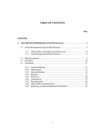 TABLE OF CONTENTS
Page
CHAPTER
1. TAYLOR DECOMPOSITION SYSTEM MANUAL . . . . . . . . . . . . . . . . . . . . . . . 1
1.1 Taylor Decomposition System Data Structure . . . . . . . . . . . . . . . . . . . . . . . . . . . . 3
1.1.1 TDS interface with high level synthesis tools . . . . . . . . . . . . . . . . . . . . . . 6
1.1.2 Transforming Internal Data Structures . . . . . . . . . . . . . . . . . . . . . . . . . . . 8
1.2 TDS Environment . . . . . . . . . . . . . . . . . . . . . . . . . . . . . . . . . . . . . . . . . . . . . . . . . . . 8
1.3 ALIASES . . . . . . . . . . . . . . . . . . . . . . . . . . . . . . . . . . . . . . . . . . . . . . . . . . . . . . . . . 10
1.4 Commands . . . . . . . . . . . . . . . . . . . . . . . . . . . . . . . . . . . . . . . . . . . . . . . . . . . . . . . . 11
1.4.1 Variable Ordering . . . . . . . . . . . . . . . . . . . . . . . . . . . . . . . . . . . . . . . . . . . 11
1.4.2 Optimization . . . . . . . . . . . . . . . . . . . . . . . . . . . . . . . . . . . . . . . . . . . . . . . 12
1.4.3 Gaut and Quartus . . . . . . . . . . . . . . . . . . . . . . . . . . . . . . . . . . . . . . . . . . . . 14
1.4.4 Registers . . . . . . . . . . . . . . . . . . . . . . . . . . . . . . . . . . . . . . . . . . . . . . . . . . . 17
1.4.5 Precission . . . . . . . . . . . . . . . . . . . . . . . . . . . . . . . . . . . . . . . . . . . . . . . . . . 20
1.4.6 Linearization . . . . . . . . . . . . . . . . . . . . . . . . . . . . . . . . . . . . . . . . . . . . . . . 25
1.4.7 Decomposition . . . . . . . . . . . . . . . . . . . . . . . . . . . . . . . . . . . . . . . . . . . . . . 26
1.4.8 TED to DFG Transformations . . . . . . . . . . . . . . . . . . . . . . . . . . . . . . . . . 27
1.4.9 Replacing constant multiplication with shifters . . . . . . . . . . . . . . . . . . . 29
1
 