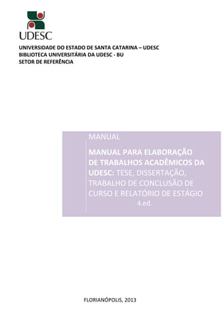 UNIVERSIDADE DO ESTADO DE SANTA CATARINA – UDESC
BIBLIOTECA UNIVERSITÁRIA DA UDESC - BU
SETOR DE REFERÊNCIA
MANUAL
MANUAL PARA ELABORAÇÃO
DE TRABALHOS ACADÊMICOS DA
UDESC: TESE, DISSERTAÇÃO,
TRABALHO DE CONCLUSÃO DE
CURSO E RELATÓRIO DE ESTÁGIO
4.ed.
FLORIANÓPOLIS, 2013
 