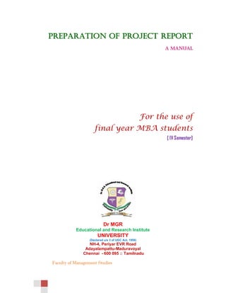 Faculty of Management Studies
PREPARATION OF PROJECT REPORT
A MANUAL
For the use of
final year MBA students
[ IV Semester]
Dr MGR
Educational and Research Institute
UNIVERSITY
(Declared u/s 3 of UGC Act, 1956)
NH-4, Periyar EVR Road
Adayalampattu-Maduravoyal
Chennai - 600 095 :: Tamilnadu
 