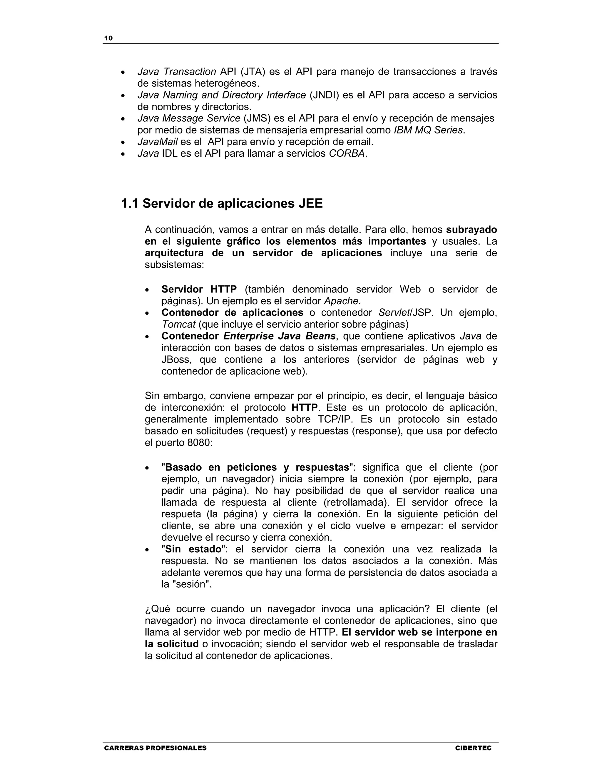 10
CARRERAS PROFESIONALES CIBERTEC
• Java Transaction API (JTA) es el API para manejo de transacciones a través
de sistemas heterogéneos.
• Java Naming and Directory Interface (JNDI) es el API para acceso a servicios
de nombres y directorios.
• Java Message Service (JMS) es el API para el envío y recepción de mensajes
por medio de sistemas de mensajería empresarial como IBM MQ Series.
• JavaMail es el API para envío y recepción de email.
• Java IDL es el API para llamar a servicios CORBA.
1.1 Servidor de aplicaciones JEE
A continuación, vamos a entrar en más detalle. Para ello, hemos subrayado
en el siguiente gráfico los elementos más importantes y usuales. La
arquitectura de un servidor de aplicaciones incluye una serie de
subsistemas:
• Servidor HTTP (también denominado servidor Web o servidor de
páginas). Un ejemplo es el servidor Apache.
• Contenedor de aplicaciones o contenedor Servlet/JSP. Un ejemplo,
Tomcat (que incluye el servicio anterior sobre páginas)
• Contenedor Enterprise Java Beans, que contiene aplicativos Java de
interacción con bases de datos o sistemas empresariales. Un ejemplo es
JBoss, que contiene a los anteriores (servidor de páginas web y
contenedor de aplicacione web).
Sin embargo, conviene empezar por el principio, es decir, el lenguaje básico
de interconexión: el protocolo HTTP. Este es un protocolo de aplicación,
generalmente implementado sobre TCP/IP. Es un protocolo sin estado
basado en solicitudes (request) y respuestas (response), que usa por defecto
el puerto 8080:
• "Basado en peticiones y respuestas": significa que el cliente (por
ejemplo, un navegador) inicia siempre la conexión (por ejemplo, para
pedir una página). No hay posibilidad de que el servidor realice una
llamada de respuesta al cliente (retrollamada). El servidor ofrece la
respueta (la página) y cierra la conexión. En la siguiente petición del
cliente, se abre una conexión y el ciclo vuelve e empezar: el servidor
devuelve el recurso y cierra conexión.
• "Sin estado": el servidor cierra la conexión una vez realizada la
respuesta. No se mantienen los datos asociados a la conexión. Más
adelante veremos que hay una forma de persistencia de datos asociada a
la "sesión".
¿Qué ocurre cuando un navegador invoca una aplicación? El cliente (el
navegador) no invoca directamente el contenedor de aplicaciones, sino que
llama al servidor web por medio de HTTP. El servidor web se interpone en
la solicitud o invocación; siendo el servidor web el responsable de trasladar
la solicitud al contenedor de aplicaciones.
 