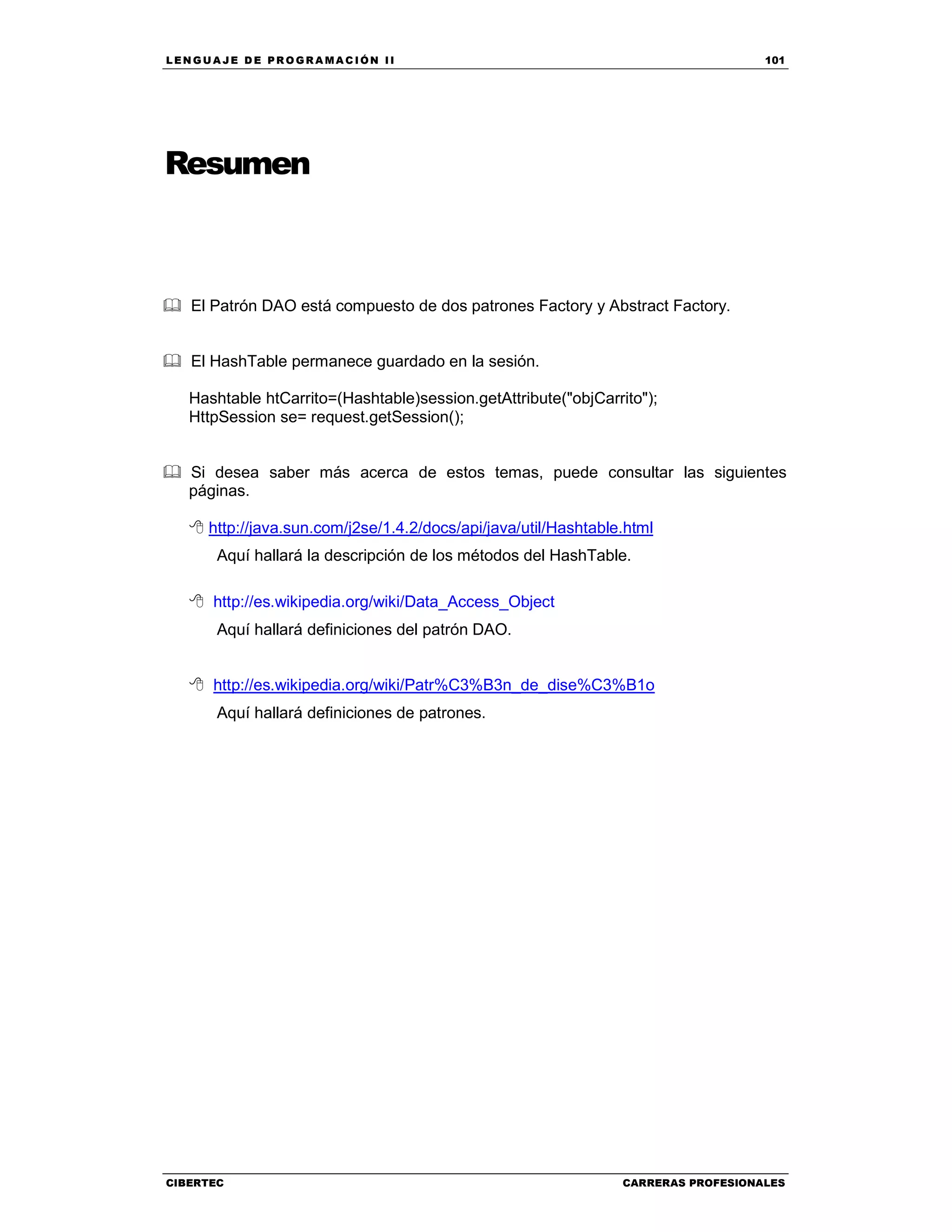 LEN GU A JE D E PR O GR A MA C IÓN II 101
CIBERTEC CARRERAS PROFESIONALES
El Patrón DAO está compuesto de dos patrones Factory y Abstract Factory.
El HashTable permanece guardado en la sesión.
Hashtable htCarrito=(Hashtable)session.getAttribute("objCarrito");
HttpSession se= request.getSession();
Si desea saber más acerca de estos temas, puede consultar las siguientes
páginas.
http://java.sun.com/j2se/1.4.2/docs/api/java/util/Hashtable.html
Aquí hallará la descripción de los métodos del HashTable.
http://es.wikipedia.org/wiki/Data_Access_Object
Aquí hallará definiciones del patrón DAO.
http://es.wikipedia.org/wiki/Patr%C3%B3n_de_dise%C3%B1o
Aquí hallará definiciones de patrones.
Resumen
 