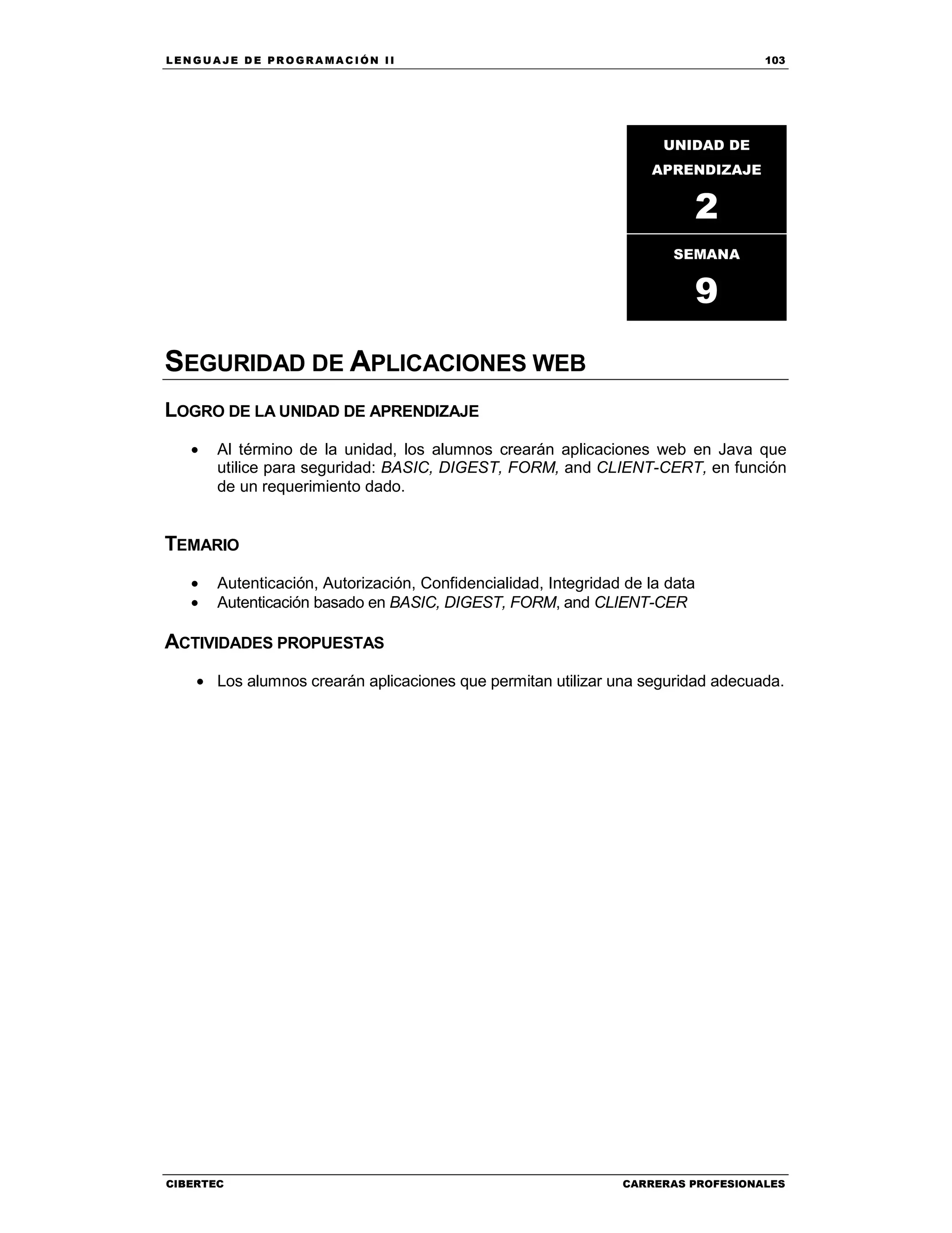 LEN GU A JE D E PR O GR A MA C IÓN II 103
CIBERTEC CARRERAS PROFESIONALES
SEGURIDAD DE APLICACIONES WEB
LOGRO DE LA UNIDAD DE APRENDIZAJE
• Al término de la unidad, los alumnos crearán aplicaciones web en Java que
utilice para seguridad: BASIC, DIGEST, FORM, and CLIENT-CERT, en función
de un requerimiento dado.
TEMARIO
• Autenticación, Autorización, Confidencialidad, Integridad de la data
• Autenticación basado en BASIC, DIGEST, FORM, and CLIENT-CER
ACTIVIDADES PROPUESTAS
• Los alumnos crearán aplicaciones que permitan utilizar una seguridad adecuada.
UNIDAD DE
APRENDIZAJE
2
SEMANA
9
 