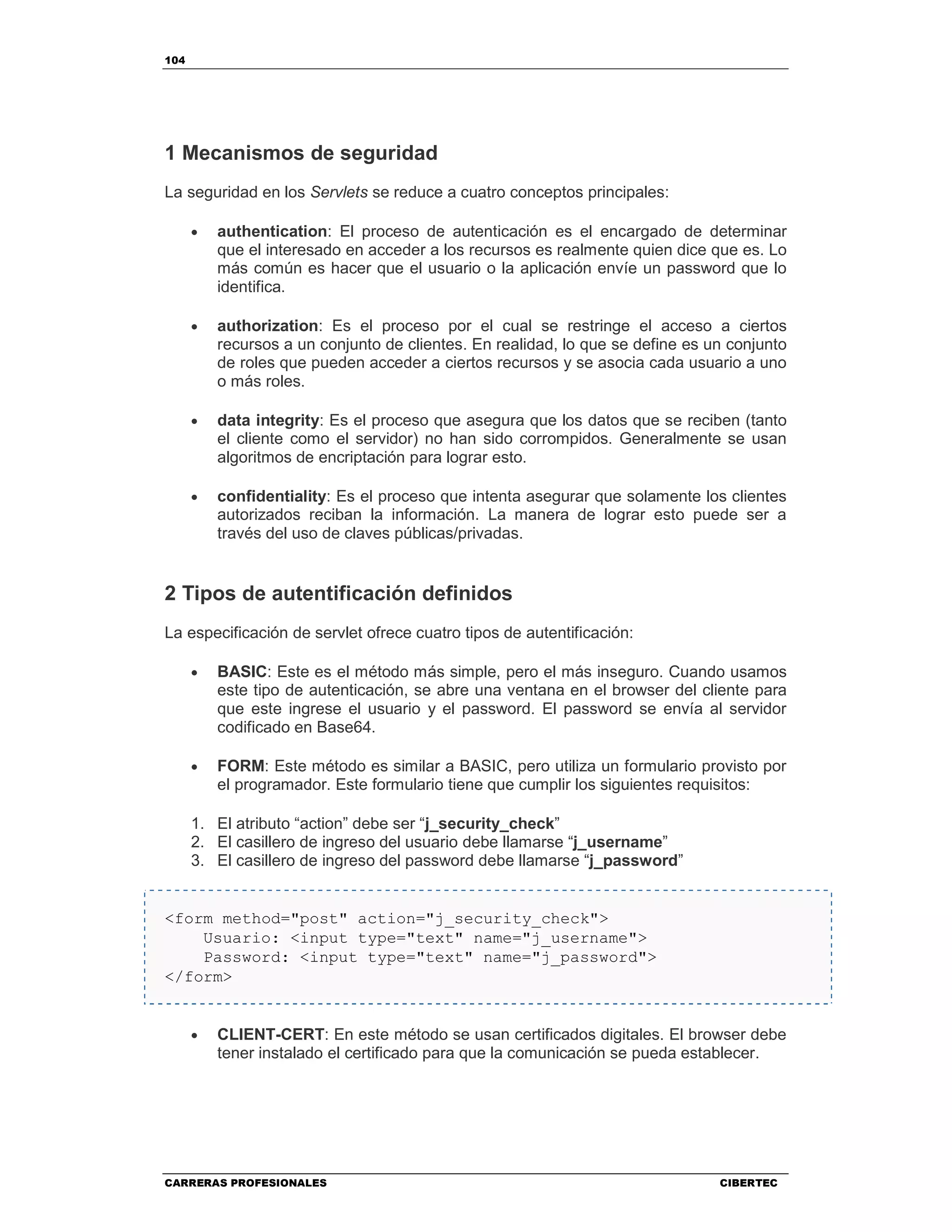 104
CARRERAS PROFESIONALES CIBERTEC
1 Mecanismos de seguridad
La seguridad en los Servlets se reduce a cuatro conceptos principales:
• authentication: El proceso de autenticación es el encargado de determinar
que el interesado en acceder a los recursos es realmente quien dice que es. Lo
más común es hacer que el usuario o la aplicación envíe un password que lo
identifica.
• authorization: Es el proceso por el cual se restringe el acceso a ciertos
recursos a un conjunto de clientes. En realidad, lo que se define es un conjunto
de roles que pueden acceder a ciertos recursos y se asocia cada usuario a uno
o más roles.
• data integrity: Es el proceso que asegura que los datos que se reciben (tanto
el cliente como el servidor) no han sido corrompidos. Generalmente se usan
algoritmos de encriptación para lograr esto.
• confidentiality: Es el proceso que intenta asegurar que solamente los clientes
autorizados reciban la información. La manera de lograr esto puede ser a
través del uso de claves públicas/privadas.
2 Tipos de autentificación definidos
La especificación de servlet ofrece cuatro tipos de autentificación:
• BASIC: Este es el método más simple, pero el más inseguro. Cuando usamos
este tipo de autenticación, se abre una ventana en el browser del cliente para
que este ingrese el usuario y el password. El password se envía al servidor
codificado en Base64.
• FORM: Este método es similar a BASIC, pero utiliza un formulario provisto por
el programador. Este formulario tiene que cumplir los siguientes requisitos:
1. El atributo “action” debe ser “j_security_check”
2. El casillero de ingreso del usuario debe llamarse “j_username”
3. El casillero de ingreso del password debe llamarse “j_password”
<form method="post" action="j_security_check">
Usuario: <input type="text" name="j_username">
Password: <input type="text" name="j_password">
</form>
• CLIENT-CERT: En este método se usan certificados digitales. El browser debe
tener instalado el certificado para que la comunicación se pueda establecer.
 