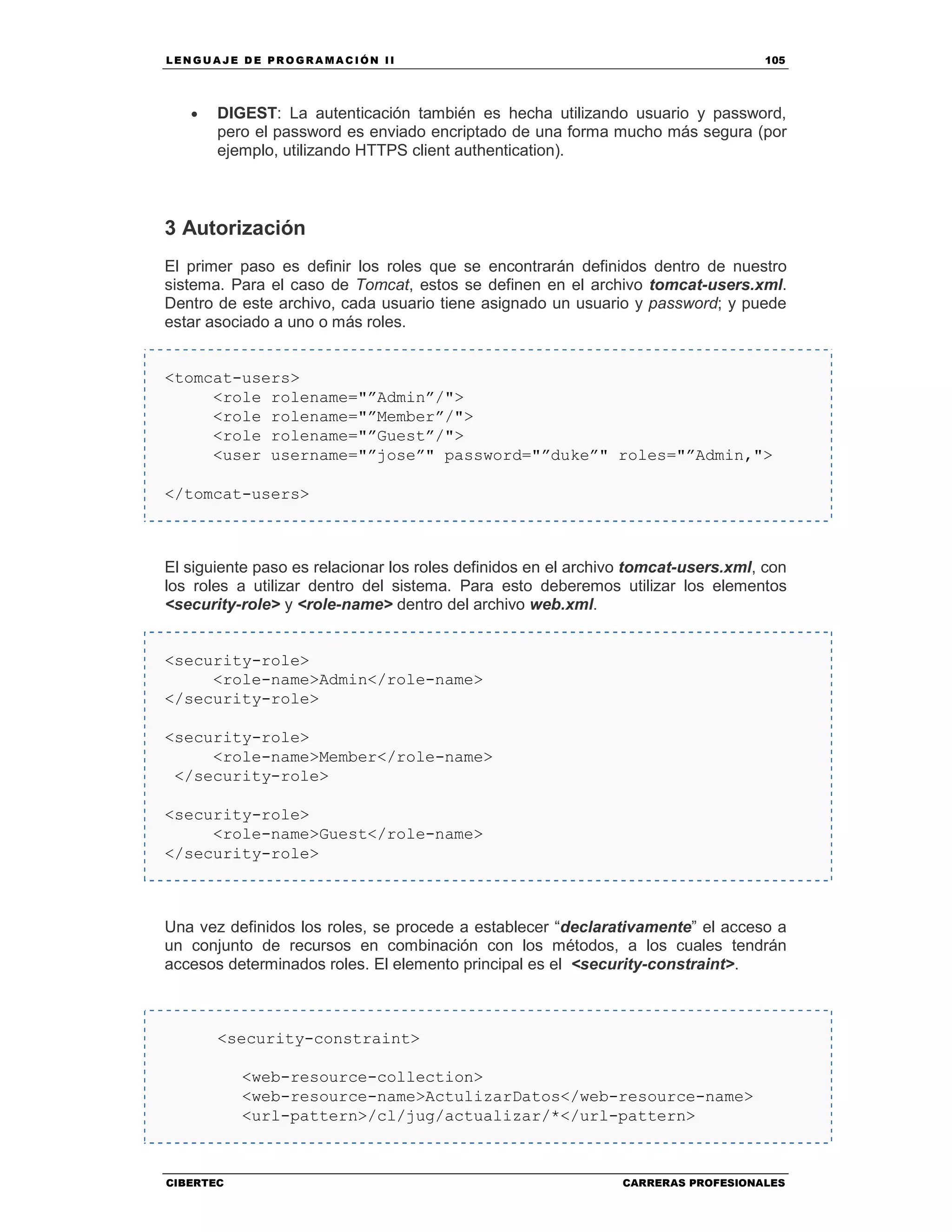 LEN GU A JE D E PR O GR A MA C IÓN II 105
CIBERTEC CARRERAS PROFESIONALES
• DIGEST: La autenticación también es hecha utilizando usuario y password,
pero el password es enviado encriptado de una forma mucho más segura (por
ejemplo, utilizando HTTPS client authentication).
3 Autorización
El primer paso es definir los roles que se encontrarán definidos dentro de nuestro
sistema. Para el caso de Tomcat, estos se definen en el archivo tomcat-users.xml.
Dentro de este archivo, cada usuario tiene asignado un usuario y password; y puede
estar asociado a uno o más roles.
<tomcat-users>
<role rolename="”Admin”/">
<role rolename="”Member”/">
<role rolename="”Guest”/">
<user username="”jose”" password="”duke”" roles="”Admin,">
</tomcat-users>
El siguiente paso es relacionar los roles definidos en el archivo tomcat-users.xml, con
los roles a utilizar dentro del sistema. Para esto deberemos utilizar los elementos
<security-role> y <role-name> dentro del archivo web.xml.
<security-role>
<role-name>Admin</role-name>
</security-role>
<security-role>
<role-name>Member</role-name>
</security-role>
<security-role>
<role-name>Guest</role-name>
</security-role>
Una vez definidos los roles, se procede a establecer “declarativamente” el acceso a
un conjunto de recursos en combinación con los métodos, a los cuales tendrán
accesos determinados roles. El elemento principal es el <security-constraint>.
<security-constraint>
<web-resource-collection>
<web-resource-name>ActulizarDatos</web-resource-name>
<url-pattern>/cl/jug/actualizar/*</url-pattern>
 