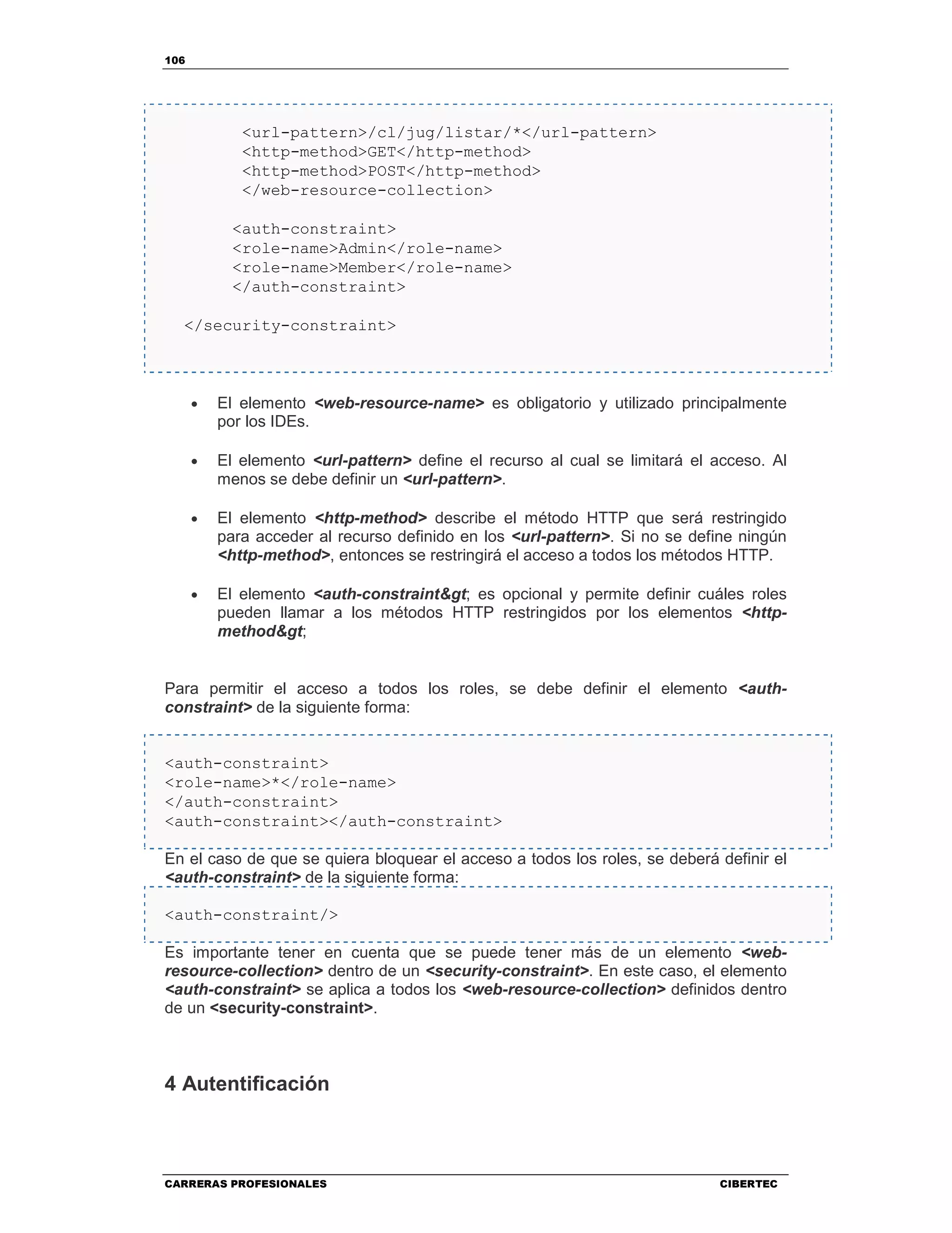 106
CARRERAS PROFESIONALES CIBERTEC
<url-pattern>/cl/jug/listar/*</url-pattern>
<http-method>GET</http-method>
<http-method>POST</http-method>
</web-resource-collection>
<auth-constraint>
<role-name>Admin</role-name>
<role-name>Member</role-name>
</auth-constraint>
</security-constraint>
• El elemento <web-resource-name> es obligatorio y utilizado principalmente
por los IDEs.
• El elemento <url-pattern> define el recurso al cual se limitará el acceso. Al
menos se debe definir un <url-pattern>.
• El elemento <http-method> describe el método HTTP que será restringido
para acceder al recurso definido en los <url-pattern>. Si no se define ningún
<http-method>, entonces se restringirá el acceso a todos los métodos HTTP.
• El elemento <auth-constraint> es opcional y permite definir cuáles roles
pueden llamar a los métodos HTTP restringidos por los elementos <http-
method>
Para permitir el acceso a todos los roles, se debe definir el elemento <auth-
constraint> de la siguiente forma:
<auth-constraint>
<role-name>*</role-name>
</auth-constraint>
<auth-constraint></auth-constraint>
En el caso de que se quiera bloquear el acceso a todos los roles, se deberá definir el
<auth-constraint> de la siguiente forma:
<auth-constraint/>
Es importante tener en cuenta que se puede tener más de un elemento <web-
resource-collection> dentro de un <security-constraint>. En este caso, el elemento
<auth-constraint> se aplica a todos los <web-resource-collection> definidos dentro
de un <security-constraint>.
4 Autentificación
 