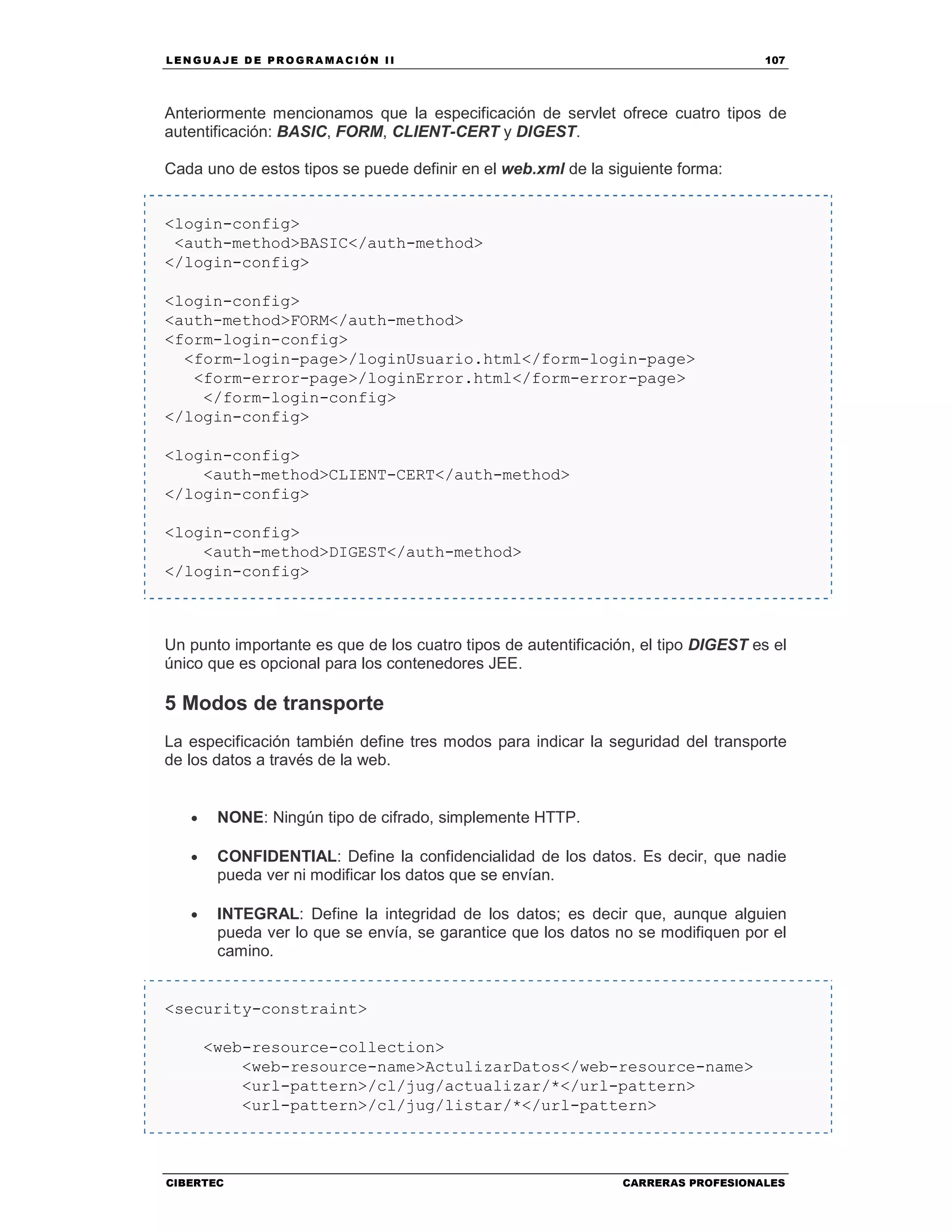 LEN GU A JE D E PR O GR A MA C IÓN II 107
CIBERTEC CARRERAS PROFESIONALES
Anteriormente mencionamos que la especificación de servlet ofrece cuatro tipos de
autentificación: BASIC, FORM, CLIENT-CERT y DIGEST.
Cada uno de estos tipos se puede definir en el web.xml de la siguiente forma:
<login-config>
<auth-method>BASIC</auth-method>
</login-config>
<login-config>
<auth-method>FORM</auth-method>
<form-login-config>
<form-login-page>/loginUsuario.html</form-login-page>
<form-error-page>/loginError.html</form-error-page>
</form-login-config>
</login-config>
<login-config>
<auth-method>CLIENT-CERT</auth-method>
</login-config>
<login-config>
<auth-method>DIGEST</auth-method>
</login-config>
Un punto importante es que de los cuatro tipos de autentificación, el tipo DIGEST es el
único que es opcional para los contenedores JEE.
5 Modos de transporte
La especificación también define tres modos para indicar la seguridad del transporte
de los datos a través de la web.
• NONE: Ningún tipo de cifrado, simplemente HTTP.
• CONFIDENTIAL: Define la confidencialidad de los datos. Es decir, que nadie
pueda ver ni modificar los datos que se envían.
• INTEGRAL: Define la integridad de los datos; es decir que, aunque alguien
pueda ver lo que se envía, se garantice que los datos no se modifiquen por el
camino.
<security-constraint>
<web-resource-collection>
<web-resource-name>ActulizarDatos</web-resource-name>
<url-pattern>/cl/jug/actualizar/*</url-pattern>
<url-pattern>/cl/jug/listar/*</url-pattern>
 