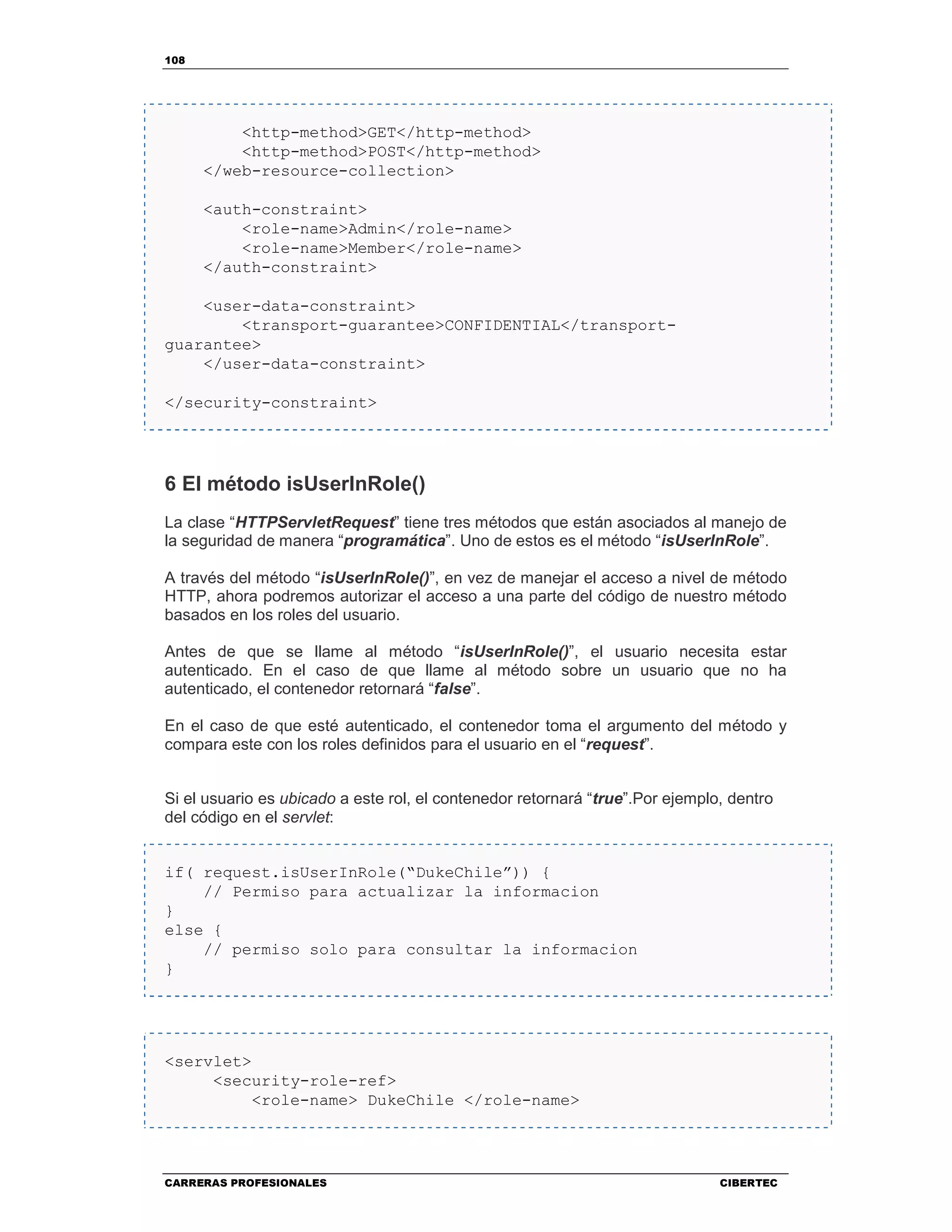 108
CARRERAS PROFESIONALES CIBERTEC
<http-method>GET</http-method>
<http-method>POST</http-method>
</web-resource-collection>
<auth-constraint>
<role-name>Admin</role-name>
<role-name>Member</role-name>
</auth-constraint>
<user-data-constraint>
<transport-guarantee>CONFIDENTIAL</transport-
guarantee>
</user-data-constraint>
</security-constraint>
6 El método isUserInRole()
La clase “HTTPServletRequest” tiene tres métodos que están asociados al manejo de
la seguridad de manera “programática”. Uno de estos es el método “isUserInRole”.
A través del método “isUserInRole()”, en vez de manejar el acceso a nivel de método
HTTP, ahora podremos autorizar el acceso a una parte del código de nuestro método
basados en los roles del usuario.
Antes de que se llame al método “isUserInRole()”, el usuario necesita estar
autenticado. En el caso de que llame al método sobre un usuario que no ha
autenticado, el contenedor retornará “false”.
En el caso de que esté autenticado, el contenedor toma el argumento del método y
compara este con los roles definidos para el usuario en el “request”.
Si el usuario es ubicado a este rol, el contenedor retornará “true”.Por ejemplo, dentro
del código en el servlet:
if( request.isUserInRole(“DukeChile”)) {
// Permiso para actualizar la informacion
}
else {
// permiso solo para consultar la informacion
}
<servlet>
<security-role-ref>
<role-name> DukeChile </role-name>
 