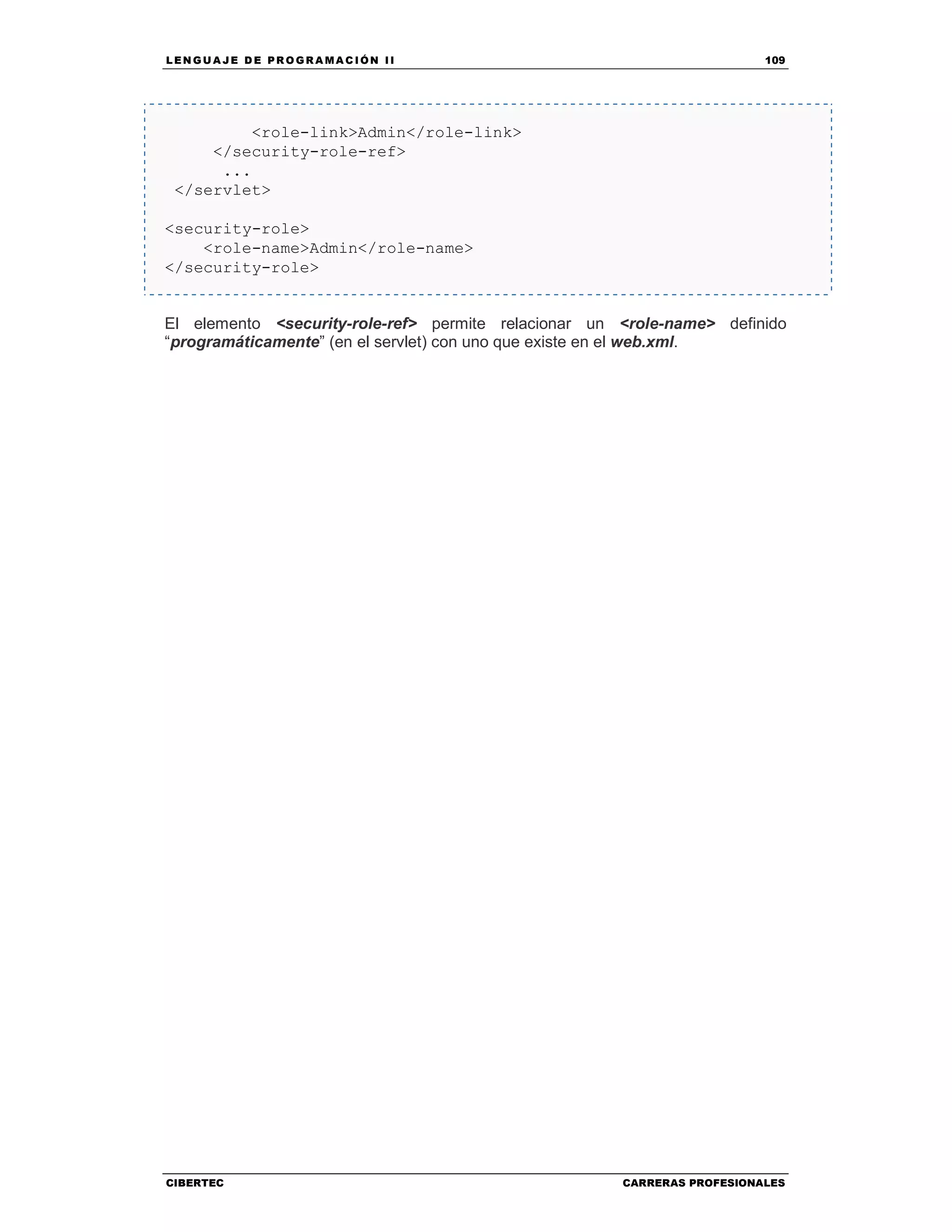 LEN GU A JE D E PR O GR A MA C IÓN II 109
CIBERTEC CARRERAS PROFESIONALES
<role-link>Admin</role-link>
</security-role-ref>
...
</servlet>
<security-role>
<role-name>Admin</role-name>
</security-role>
El elemento <security-role-ref> permite relacionar un <role-name> definido
“programáticamente” (en el servlet) con uno que existe en el web.xml.
 