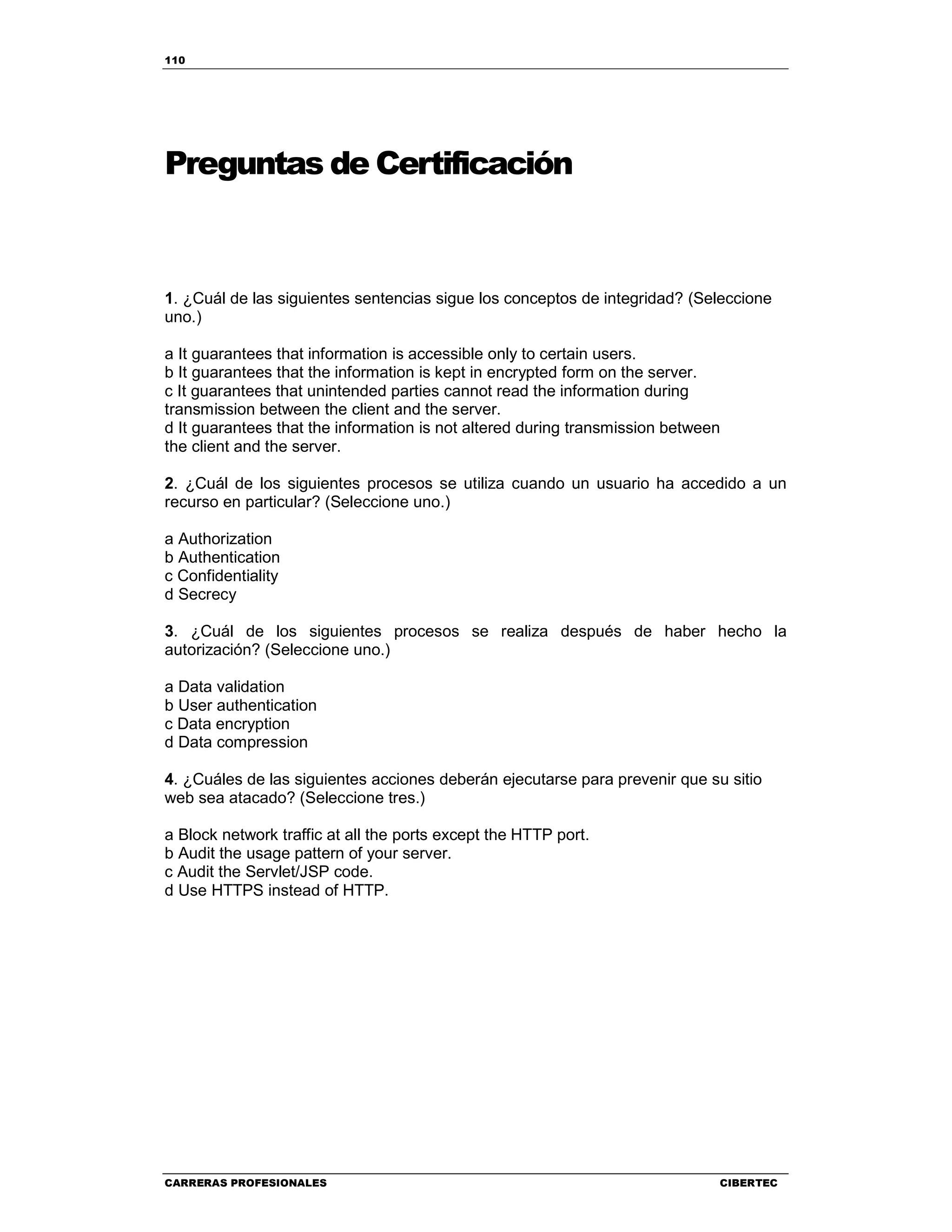 110
CARRERAS PROFESIONALES CIBERTEC
Preguntas de Certificación
1. ¿Cuál de las siguientes sentencias sigue los conceptos de integridad? (Seleccione
uno.)
a It guarantees that information is accessible only to certain users.
b It guarantees that the information is kept in encrypted form on the server.
c It guarantees that unintended parties cannot read the information during
transmission between the client and the server.
d It guarantees that the information is not altered during transmission between
the client and the server.
2. ¿Cuál de los siguientes procesos se utiliza cuando un usuario ha accedido a un
recurso en particular? (Seleccione uno.)
a Authorization
b Authentication
c Confidentiality
d Secrecy
3. ¿Cuál de los siguientes procesos se realiza después de haber hecho la
autorización? (Seleccione uno.)
a Data validation
b User authentication
c Data encryption
d Data compression
4. ¿Cuáles de las siguientes acciones deberán ejecutarse para prevenir que su sitio
web sea atacado? (Seleccione tres.)
a Block network traffic at all the ports except the HTTP port.
b Audit the usage pattern of your server.
c Audit the Servlet/JSP code.
d Use HTTPS instead of HTTP.
 