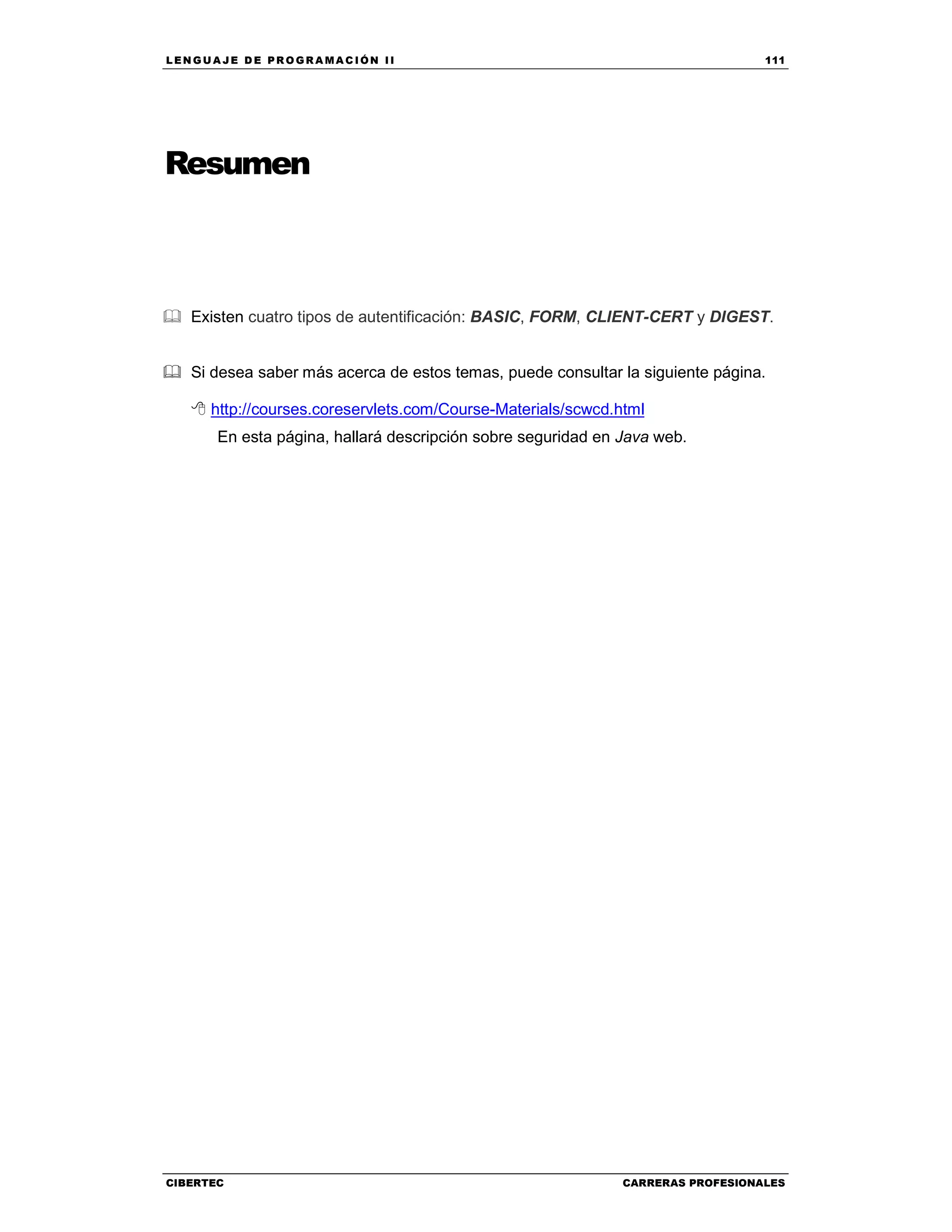 LEN GU A JE D E PR O GR A MA C IÓN II 111
CIBERTEC CARRERAS PROFESIONALES
Resumen
Existen cuatro tipos de autentificación: BASIC, FORM, CLIENT-CERT y DIGEST.
Si desea saber más acerca de estos temas, puede consultar la siguiente página.
http://courses.coreservlets.com/Course-Materials/scwcd.html
En esta página, hallará descripción sobre seguridad en Java web.
 