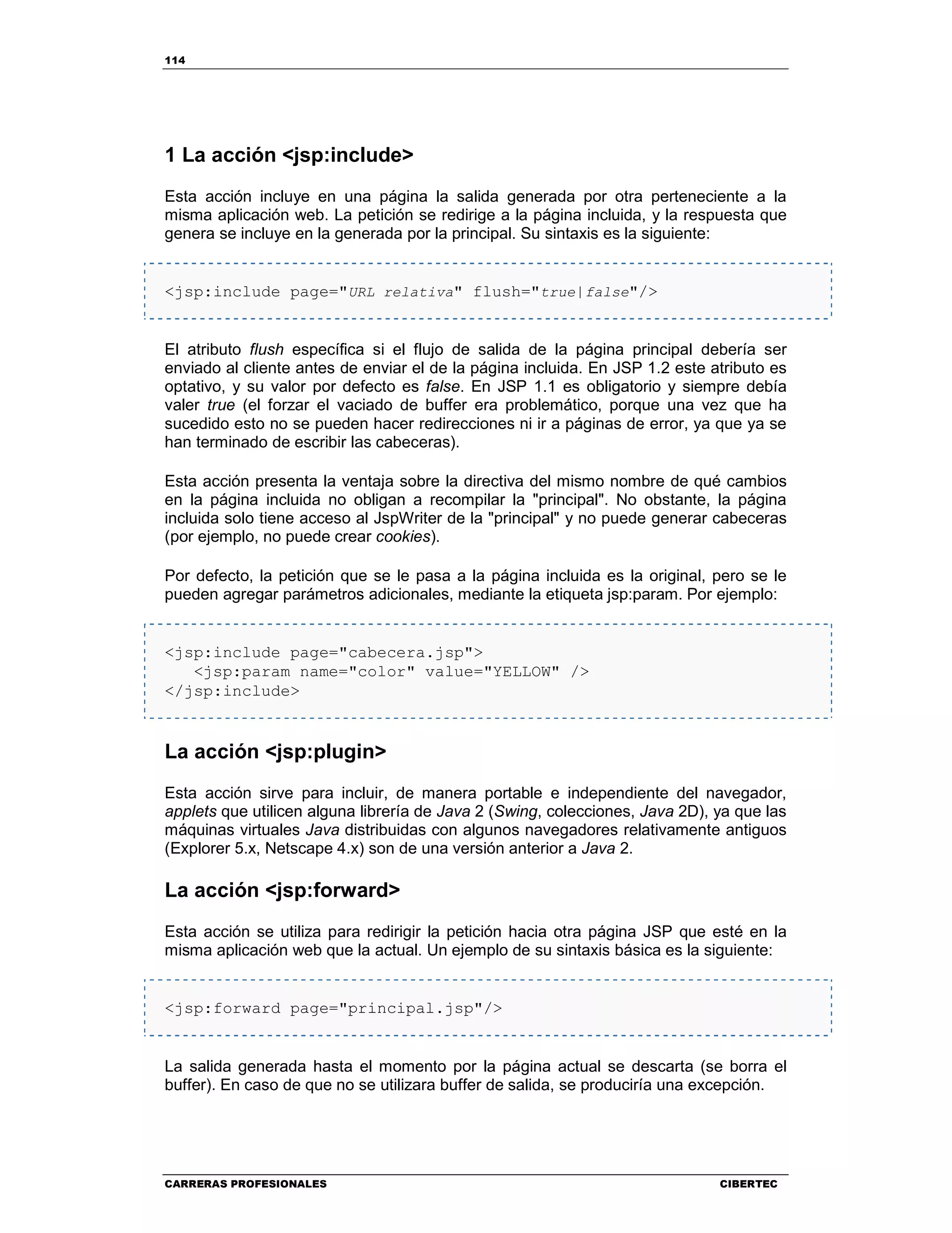114
CARRERAS PROFESIONALES CIBERTEC
1 La acción <jsp:include>
Esta acción incluye en una página la salida generada por otra perteneciente a la
misma aplicación web. La petición se redirige a la página incluida, y la respuesta que
genera se incluye en la generada por la principal. Su sintaxis es la siguiente:
<jsp:include page="URL relativa" flush="true|false"/>
El atributo flush específica si el flujo de salida de la página principal debería ser
enviado al cliente antes de enviar el de la página incluida. En JSP 1.2 este atributo es
optativo, y su valor por defecto es false. En JSP 1.1 es obligatorio y siempre debía
valer true (el forzar el vaciado de buffer era problemático, porque una vez que ha
sucedido esto no se pueden hacer redirecciones ni ir a páginas de error, ya que ya se
han terminado de escribir las cabeceras).
Esta acción presenta la ventaja sobre la directiva del mismo nombre de qué cambios
en la página incluida no obligan a recompilar la "principal". No obstante, la página
incluida solo tiene acceso al JspWriter de la "principal" y no puede generar cabeceras
(por ejemplo, no puede crear cookies).
Por defecto, la petición que se le pasa a la página incluida es la original, pero se le
pueden agregar parámetros adicionales, mediante la etiqueta jsp:param. Por ejemplo:
<jsp:include page="cabecera.jsp">
<jsp:param name="color" value="YELLOW" />
</jsp:include>
La acción <jsp:plugin>
Esta acción sirve para incluir, de manera portable e independiente del navegador,
applets que utilicen alguna librería de Java 2 (Swing, colecciones, Java 2D), ya que las
máquinas virtuales Java distribuidas con algunos navegadores relativamente antiguos
(Explorer 5.x, Netscape 4.x) son de una versión anterior a Java 2.
La acción <jsp:forward>
Esta acción se utiliza para redirigir la petición hacia otra página JSP que esté en la
misma aplicación web que la actual. Un ejemplo de su sintaxis básica es la siguiente:
<jsp:forward page="principal.jsp"/>
La salida generada hasta el momento por la página actual se descarta (se borra el
buffer). En caso de que no se utilizara buffer de salida, se produciría una excepción.
 