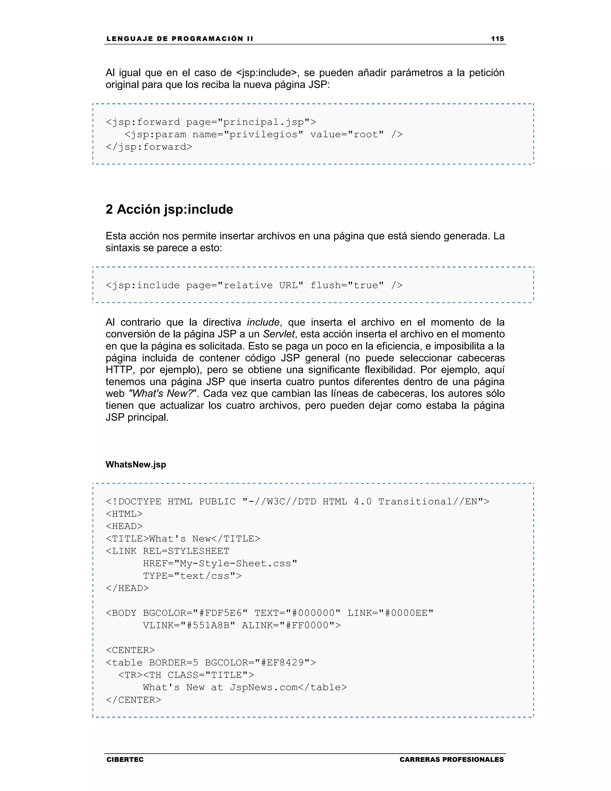 LEN GU A JE D E PR O GR A MA C IÓN II 115
CIBERTEC CARRERAS PROFESIONALES
Al igual que en el caso de <jsp:include>, se pueden añadir parámetros a la petición
original para que los reciba la nueva página JSP:
<jsp:forward page="principal.jsp">
<jsp:param name="privilegios" value="root" />
</jsp:forward>
2 Acción jsp:include
Esta acción nos permite insertar archivos en una página que está siendo generada. La
sintaxis se parece a esto:
<jsp:include page="relative URL" flush="true" />
Al contrario que la directiva include, que inserta el archivo en el momento de la
conversión de la página JSP a un Servlet, esta acción inserta el archivo en el momento
en que la página es solicitada. Esto se paga un poco en la eficiencia, e imposibilita a la
página incluida de contener código JSP general (no puede seleccionar cabeceras
HTTP, por ejemplo), pero se obtiene una significante flexibilidad. Por ejemplo, aquí
tenemos una página JSP que inserta cuatro puntos diferentes dentro de una página
web "What's New?". Cada vez que cambian las líneas de cabeceras, los autores sólo
tienen que actualizar los cuatro archivos, pero pueden dejar como estaba la página
JSP principal.
WhatsNew.jsp
<!DOCTYPE HTML PUBLIC "-//W3C//DTD HTML 4.0 Transitional//EN">
<HTML>
<HEAD>
<TITLE>What's New</TITLE>
<LINK REL=STYLESHEET
HREF="My-Style-Sheet.css"
TYPE="text/css">
</HEAD>
<BODY BGCOLOR="#FDF5E6" TEXT="#000000" LINK="#0000EE"
VLINK="#551A8B" ALINK="#FF0000">
<CENTER>
<table BORDER=5 BGCOLOR="#EF8429">
<TR><TH CLASS="TITLE">
What's New at JspNews.com</table>
</CENTER>
 