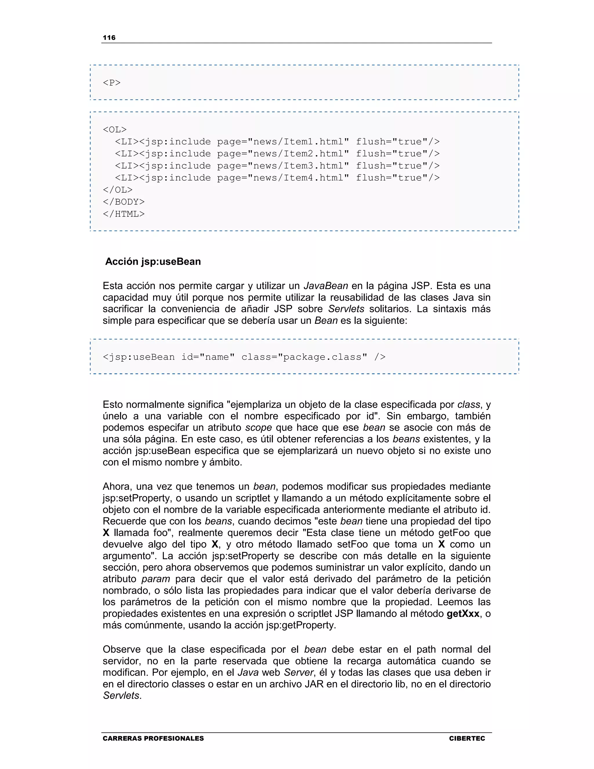 116
CARRERAS PROFESIONALES CIBERTEC
<P>
<OL>
<LI><jsp:include page="news/Item1.html" flush="true"/>
<LI><jsp:include page="news/Item2.html" flush="true"/>
<LI><jsp:include page="news/Item3.html" flush="true"/>
<LI><jsp:include page="news/Item4.html" flush="true"/>
</OL>
</BODY>
</HTML>
Acción jsp:useBean
Esta acción nos permite cargar y utilizar un JavaBean en la página JSP. Esta es una
capacidad muy útil porque nos permite utilizar la reusabilidad de las clases Java sin
sacrificar la conveniencia de añadir JSP sobre Servlets solitarios. La sintaxis más
simple para especificar que se debería usar un Bean es la siguiente:
<jsp:useBean id="name" class="package.class" />
Esto normalmente significa "ejemplariza un objeto de la clase especificada por class, y
únelo a una variable con el nombre especificado por id". Sin embargo, también
podemos especifar un atributo scope que hace que ese bean se asocie con más de
una sóla página. En este caso, es útil obtener referencias a los beans existentes, y la
acción jsp:useBean especifica que se ejemplarizará un nuevo objeto si no existe uno
con el mismo nombre y ámbito.
Ahora, una vez que tenemos un bean, podemos modificar sus propiedades mediante
jsp:setProperty, o usando un scriptlet y llamando a un método explícitamente sobre el
objeto con el nombre de la variable especificada anteriormente mediante el atributo id.
Recuerde que con los beans, cuando decimos "este bean tiene una propiedad del tipo
X llamada foo", realmente queremos decir "Esta clase tiene un método getFoo que
devuelve algo del tipo X, y otro método llamado setFoo que toma un X como un
argumento". La acción jsp:setProperty se describe con más detalle en la siguiente
sección, pero ahora observemos que podemos suministrar un valor explícito, dando un
atributo param para decir que el valor está derivado del parámetro de la petición
nombrado, o sólo lista las propiedades para indicar que el valor debería derivarse de
los parámetros de la petición con el mismo nombre que la propiedad. Leemos las
propiedades existentes en una expresión o scriptlet JSP llamando al método getXxx, o
más comúnmente, usando la acción jsp:getProperty.
Observe que la clase especificada por el bean debe estar en el path normal del
servidor, no en la parte reservada que obtiene la recarga automática cuando se
modifican. Por ejemplo, en el Java web Server, él y todas las clases que usa deben ir
en el directorio classes o estar en un archivo JAR en el directorio lib, no en el directorio
Servlets.
 