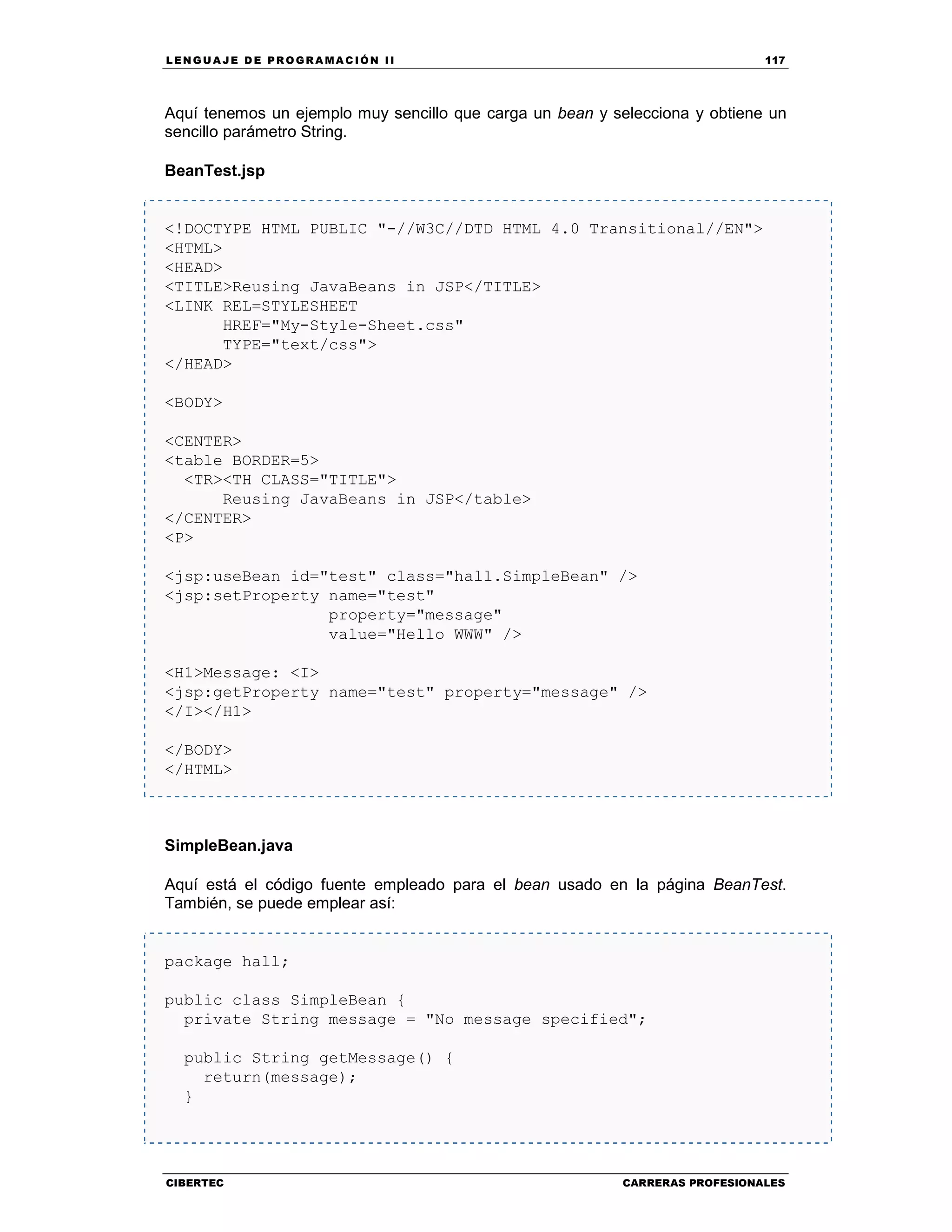 LEN GU A JE D E PR O GR A MA C IÓN II 117
CIBERTEC CARRERAS PROFESIONALES
Aquí tenemos un ejemplo muy sencillo que carga un bean y selecciona y obtiene un
sencillo parámetro String.
BeanTest.jsp
<!DOCTYPE HTML PUBLIC "-//W3C//DTD HTML 4.0 Transitional//EN">
<HTML>
<HEAD>
<TITLE>Reusing JavaBeans in JSP</TITLE>
<LINK REL=STYLESHEET
HREF="My-Style-Sheet.css"
TYPE="text/css">
</HEAD>
<BODY>
<CENTER>
<table BORDER=5>
<TR><TH CLASS="TITLE">
Reusing JavaBeans in JSP</table>
</CENTER>
<P>
<jsp:useBean id="test" class="hall.SimpleBean" />
<jsp:setProperty name="test"
property="message"
value="Hello WWW" />
<H1>Message: <I>
<jsp:getProperty name="test" property="message" />
</I></H1>
</BODY>
</HTML>
SimpleBean.java
Aquí está el código fuente empleado para el bean usado en la página BeanTest.
También, se puede emplear así:
package hall;
public class SimpleBean {
private String message = "No message specified";
public String getMessage() {
return(message);
}
 