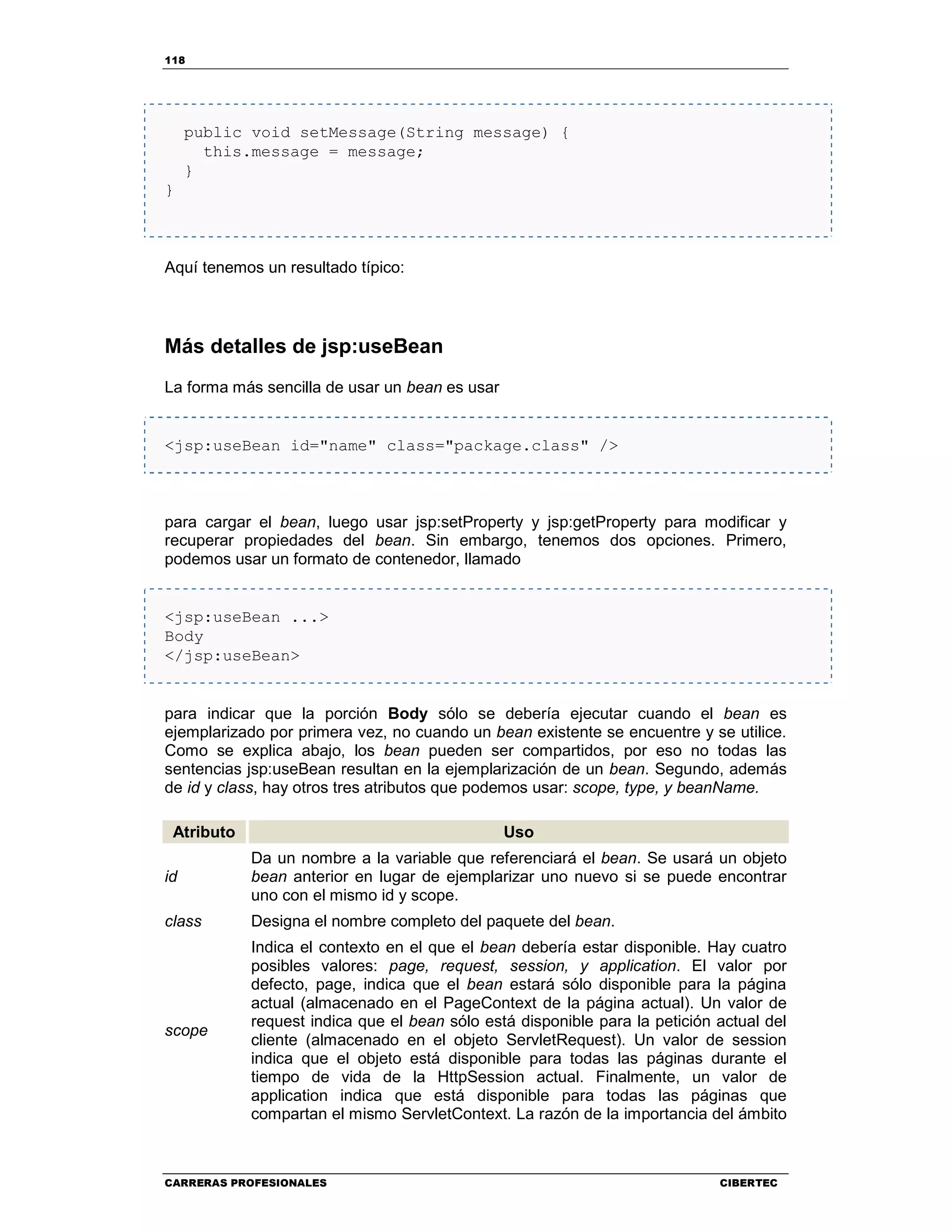 118
CARRERAS PROFESIONALES CIBERTEC
public void setMessage(String message) {
this.message = message;
}
}
Aquí tenemos un resultado típico:
Más detalles de jsp:useBean
La forma más sencilla de usar un bean es usar
<jsp:useBean id="name" class="package.class" />
para cargar el bean, luego usar jsp:setProperty y jsp:getProperty para modificar y
recuperar propiedades del bean. Sin embargo, tenemos dos opciones. Primero,
podemos usar un formato de contenedor, llamado
<jsp:useBean ...>
Body
</jsp:useBean>
para indicar que la porción Body sólo se debería ejecutar cuando el bean es
ejemplarizado por primera vez, no cuando un bean existente se encuentre y se utilice.
Como se explica abajo, los bean pueden ser compartidos, por eso no todas las
sentencias jsp:useBean resultan en la ejemplarización de un bean. Segundo, además
de id y class, hay otros tres atributos que podemos usar: scope, type, y beanName.
Atributo Uso
id
Da un nombre a la variable que referenciará el bean. Se usará un objeto
bean anterior en lugar de ejemplarizar uno nuevo si se puede encontrar
uno con el mismo id y scope.
class Designa el nombre completo del paquete del bean.
scope
Indica el contexto en el que el bean debería estar disponible. Hay cuatro
posibles valores: page, request, session, y application. El valor por
defecto, page, indica que el bean estará sólo disponible para la página
actual (almacenado en el PageContext de la página actual). Un valor de
request indica que el bean sólo está disponible para la petición actual del
cliente (almacenado en el objeto ServletRequest). Un valor de session
indica que el objeto está disponible para todas las páginas durante el
tiempo de vida de la HttpSession actual. Finalmente, un valor de
application indica que está disponible para todas las páginas que
compartan el mismo ServletContext. La razón de la importancia del ámbito
 