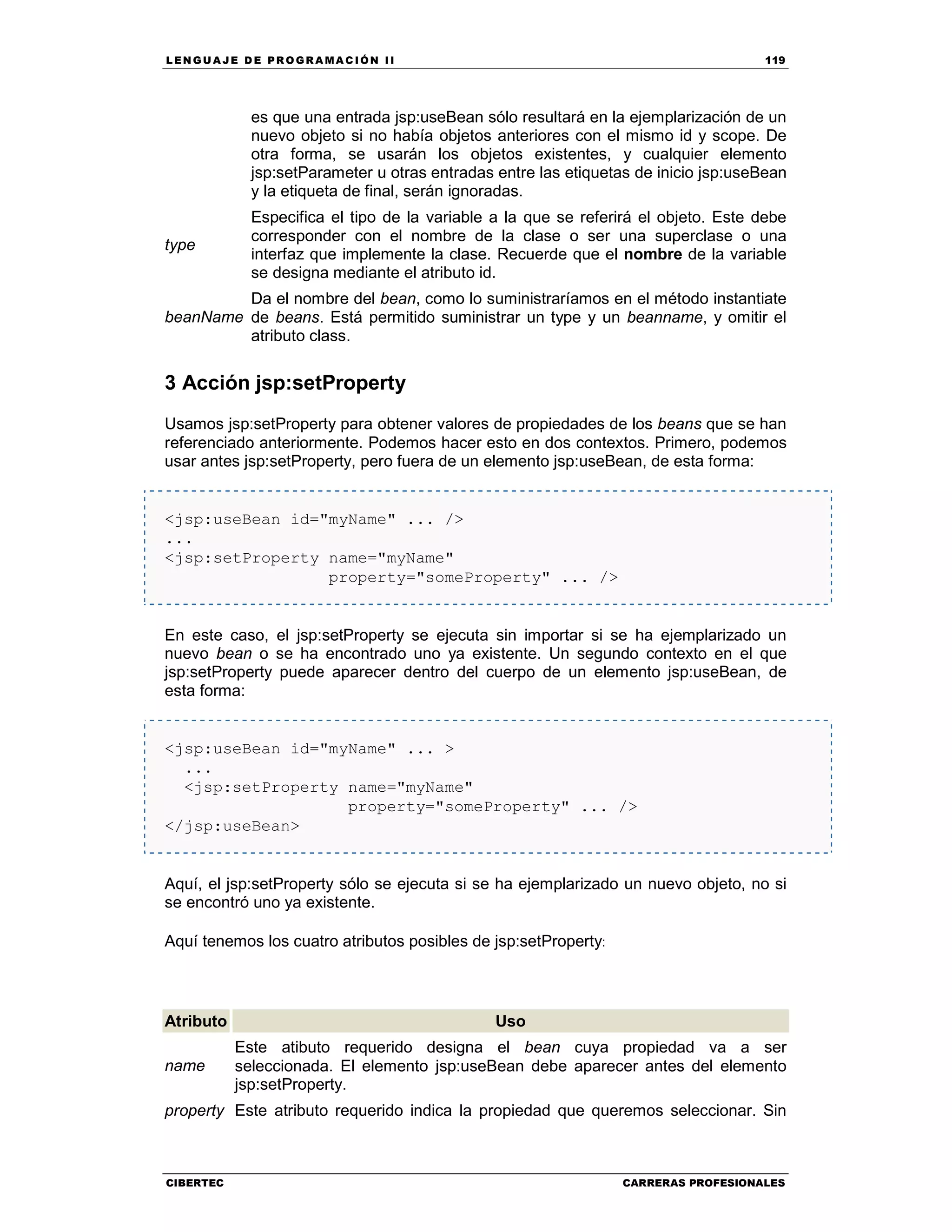LEN GU A JE D E PR O GR A MA C IÓN II 119
CIBERTEC CARRERAS PROFESIONALES
es que una entrada jsp:useBean sólo resultará en la ejemplarización de un
nuevo objeto si no había objetos anteriores con el mismo id y scope. De
otra forma, se usarán los objetos existentes, y cualquier elemento
jsp:setParameter u otras entradas entre las etiquetas de inicio jsp:useBean
y la etiqueta de final, serán ignoradas.
type
Especifica el tipo de la variable a la que se referirá el objeto. Este debe
corresponder con el nombre de la clase o ser una superclase o una
interfaz que implemente la clase. Recuerde que el nombre de la variable
se designa mediante el atributo id.
beanName
Da el nombre del bean, como lo suministraríamos en el método instantiate
de beans. Está permitido suministrar un type y un beanname, y omitir el
atributo class.
3 Acción jsp:setProperty
Usamos jsp:setProperty para obtener valores de propiedades de los beans que se han
referenciado anteriormente. Podemos hacer esto en dos contextos. Primero, podemos
usar antes jsp:setProperty, pero fuera de un elemento jsp:useBean, de esta forma:
<jsp:useBean id="myName" ... />
...
<jsp:setProperty name="myName"
property="someProperty" ... />
En este caso, el jsp:setProperty se ejecuta sin importar si se ha ejemplarizado un
nuevo bean o se ha encontrado uno ya existente. Un segundo contexto en el que
jsp:setProperty puede aparecer dentro del cuerpo de un elemento jsp:useBean, de
esta forma:
<jsp:useBean id="myName" ... >
...
<jsp:setProperty name="myName"
property="someProperty" ... />
</jsp:useBean>
Aquí, el jsp:setProperty sólo se ejecuta si se ha ejemplarizado un nuevo objeto, no si
se encontró uno ya existente.
Aquí tenemos los cuatro atributos posibles de jsp:setProperty:
Atributo Uso
name
Este atibuto requerido designa el bean cuya propiedad va a ser
seleccionada. El elemento jsp:useBean debe aparecer antes del elemento
jsp:setProperty.
property Este atributo requerido indica la propiedad que queremos seleccionar. Sin
 