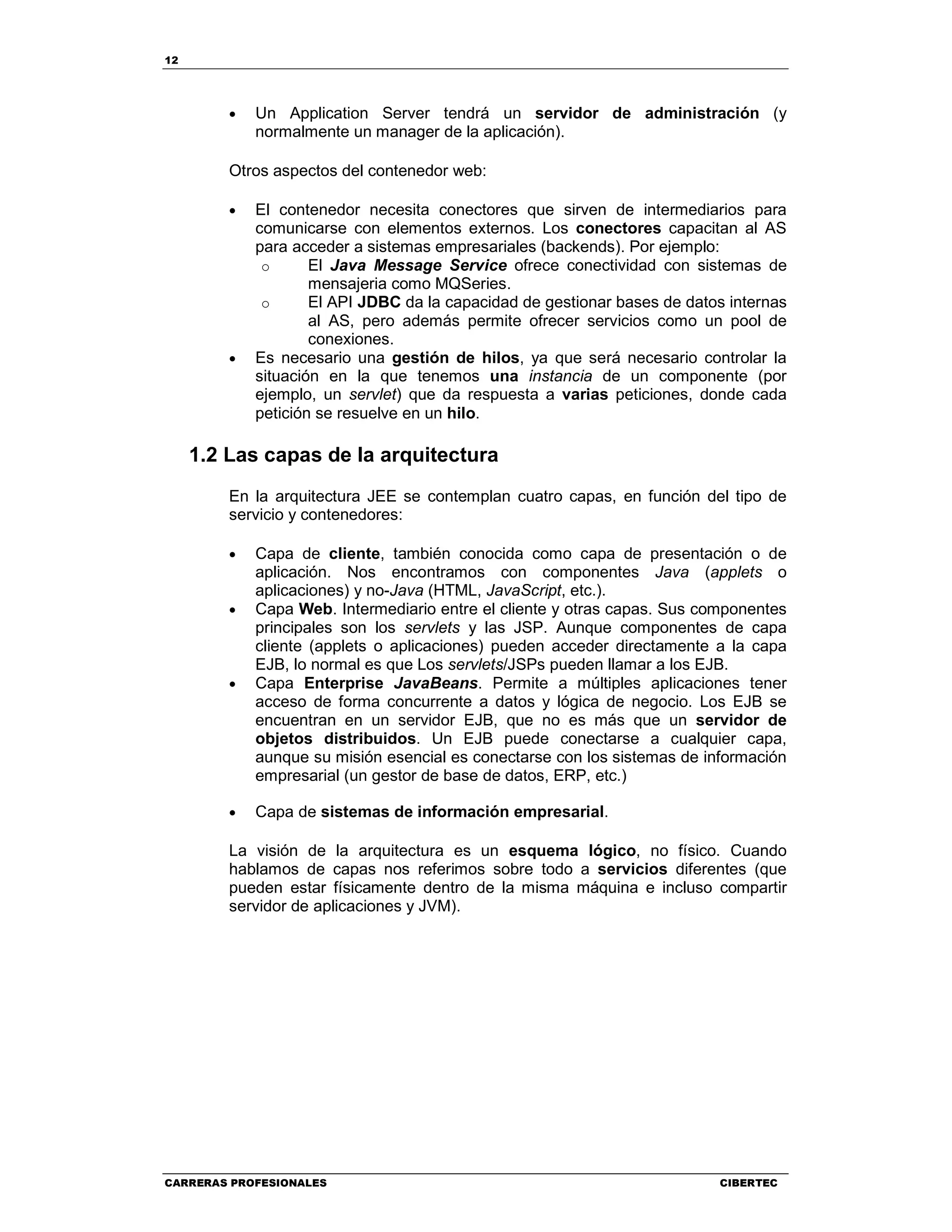 12
CARRERAS PROFESIONALES CIBERTEC
• Un Application Server tendrá un servidor de administración (y
normalmente un manager de la aplicación).
Otros aspectos del contenedor web:
• El contenedor necesita conectores que sirven de intermediarios para
comunicarse con elementos externos. Los conectores capacitan al AS
para acceder a sistemas empresariales (backends). Por ejemplo:
o El Java Message Service ofrece conectividad con sistemas de
mensajeria como MQSeries.
o El API JDBC da la capacidad de gestionar bases de datos internas
al AS, pero además permite ofrecer servicios como un pool de
conexiones.
• Es necesario una gestión de hilos, ya que será necesario controlar la
situación en la que tenemos una instancia de un componente (por
ejemplo, un servlet) que da respuesta a varias peticiones, donde cada
petición se resuelve en un hilo.
1.2 Las capas de la arquitectura
En la arquitectura JEE se contemplan cuatro capas, en función del tipo de
servicio y contenedores:
• Capa de cliente, también conocida como capa de presentación o de
aplicación. Nos encontramos con componentes Java (applets o
aplicaciones) y no-Java (HTML, JavaScript, etc.).
• Capa Web. Intermediario entre el cliente y otras capas. Sus componentes
principales son los servlets y las JSP. Aunque componentes de capa
cliente (applets o aplicaciones) pueden acceder directamente a la capa
EJB, lo normal es que Los servlets/JSPs pueden llamar a los EJB.
• Capa Enterprise JavaBeans. Permite a múltiples aplicaciones tener
acceso de forma concurrente a datos y lógica de negocio. Los EJB se
encuentran en un servidor EJB, que no es más que un servidor de
objetos distribuidos. Un EJB puede conectarse a cualquier capa,
aunque su misión esencial es conectarse con los sistemas de información
empresarial (un gestor de base de datos, ERP, etc.)
• Capa de sistemas de información empresarial.
La visión de la arquitectura es un esquema lógico, no físico. Cuando
hablamos de capas nos referimos sobre todo a servicios diferentes (que
pueden estar físicamente dentro de la misma máquina e incluso compartir
servidor de aplicaciones y JVM).
 