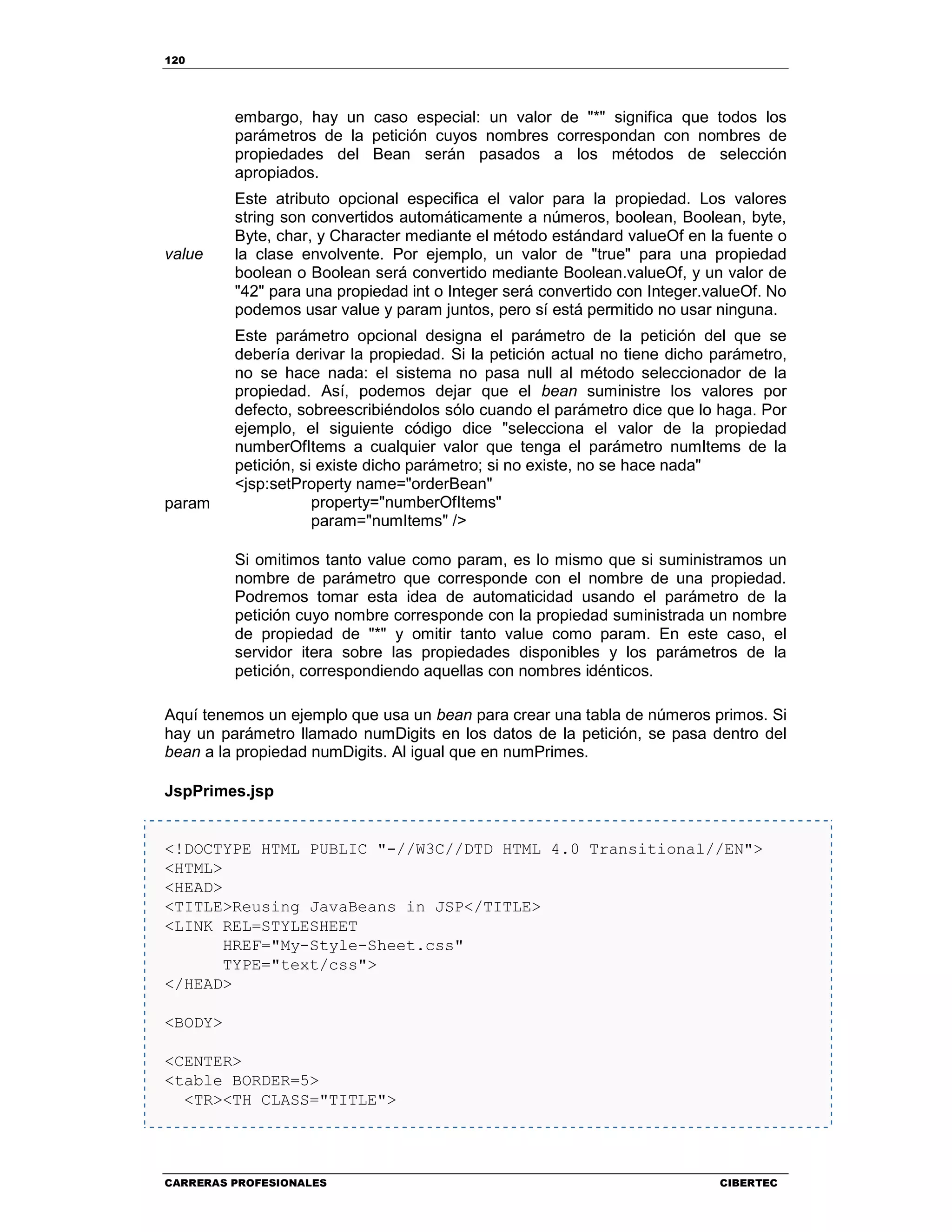 120
CARRERAS PROFESIONALES CIBERTEC
embargo, hay un caso especial: un valor de "*" significa que todos los
parámetros de la petición cuyos nombres correspondan con nombres de
propiedades del Bean serán pasados a los métodos de selección
apropiados.
value
Este atributo opcional especifica el valor para la propiedad. Los valores
string son convertidos automáticamente a números, boolean, Boolean, byte,
Byte, char, y Character mediante el método estándard valueOf en la fuente o
la clase envolvente. Por ejemplo, un valor de "true" para una propiedad
boolean o Boolean será convertido mediante Boolean.valueOf, y un valor de
"42" para una propiedad int o Integer será convertido con Integer.valueOf. No
podemos usar value y param juntos, pero sí está permitido no usar ninguna.
param
Este parámetro opcional designa el parámetro de la petición del que se
debería derivar la propiedad. Si la petición actual no tiene dicho parámetro,
no se hace nada: el sistema no pasa null al método seleccionador de la
propiedad. Así, podemos dejar que el bean suministre los valores por
defecto, sobreescribiéndolos sólo cuando el parámetro dice que lo haga. Por
ejemplo, el siguiente código dice "selecciona el valor de la propiedad
numberOfItems a cualquier valor que tenga el parámetro numItems de la
petición, si existe dicho parámetro; si no existe, no se hace nada"
<jsp:setProperty name="orderBean"
property="numberOfItems"
param="numItems" />
Si omitimos tanto value como param, es lo mismo que si suministramos un
nombre de parámetro que corresponde con el nombre de una propiedad.
Podremos tomar esta idea de automaticidad usando el parámetro de la
petición cuyo nombre corresponde con la propiedad suministrada un nombre
de propiedad de "*" y omitir tanto value como param. En este caso, el
servidor itera sobre las propiedades disponibles y los parámetros de la
petición, correspondiendo aquellas con nombres idénticos.
Aquí tenemos un ejemplo que usa un bean para crear una tabla de números primos. Si
hay un parámetro llamado numDigits en los datos de la petición, se pasa dentro del
bean a la propiedad numDigits. Al igual que en numPrimes.
JspPrimes.jsp
<!DOCTYPE HTML PUBLIC "-//W3C//DTD HTML 4.0 Transitional//EN">
<HTML>
<HEAD>
<TITLE>Reusing JavaBeans in JSP</TITLE>
<LINK REL=STYLESHEET
HREF="My-Style-Sheet.css"
TYPE="text/css">
</HEAD>
<BODY>
<CENTER>
<table BORDER=5>
<TR><TH CLASS="TITLE">
 