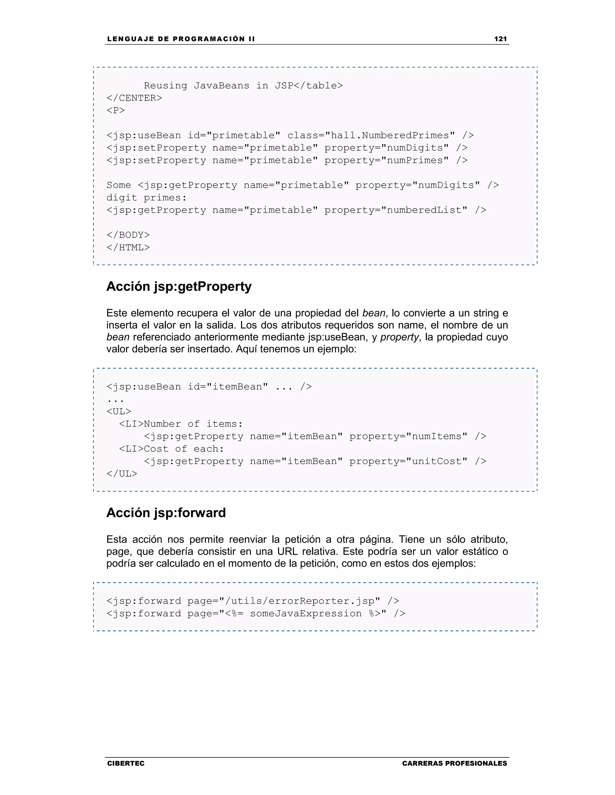 LEN GU A JE D E PR O GR A MA C IÓN II 121
CIBERTEC CARRERAS PROFESIONALES
Reusing JavaBeans in JSP</table>
</CENTER>
<P>
<jsp:useBean id="primetable" class="hall.NumberedPrimes" />
<jsp:setProperty name="primetable" property="numDigits" />
<jsp:setProperty name="primetable" property="numPrimes" />
Some <jsp:getProperty name="primetable" property="numDigits" />
digit primes:
<jsp:getProperty name="primetable" property="numberedList" />
</BODY>
</HTML>
Acción jsp:getProperty
Este elemento recupera el valor de una propiedad del bean, lo convierte a un string e
inserta el valor en la salida. Los dos atributos requeridos son name, el nombre de un
bean referenciado anteriormente mediante jsp:useBean, y property, la propiedad cuyo
valor debería ser insertado. Aquí tenemos un ejemplo:
<jsp:useBean id="itemBean" ... />
...
<UL>
<LI>Number of items:
<jsp:getProperty name="itemBean" property="numItems" />
<LI>Cost of each:
<jsp:getProperty name="itemBean" property="unitCost" />
</UL>
Acción jsp:forward
Esta acción nos permite reenviar la petición a otra página. Tiene un sólo atributo,
page, que debería consistir en una URL relativa. Este podría ser un valor estático o
podría ser calculado en el momento de la petición, como en estos dos ejemplos:
<jsp:forward page="/utils/errorReporter.jsp" />
<jsp:forward page="<%= someJavaExpression %>" />
 