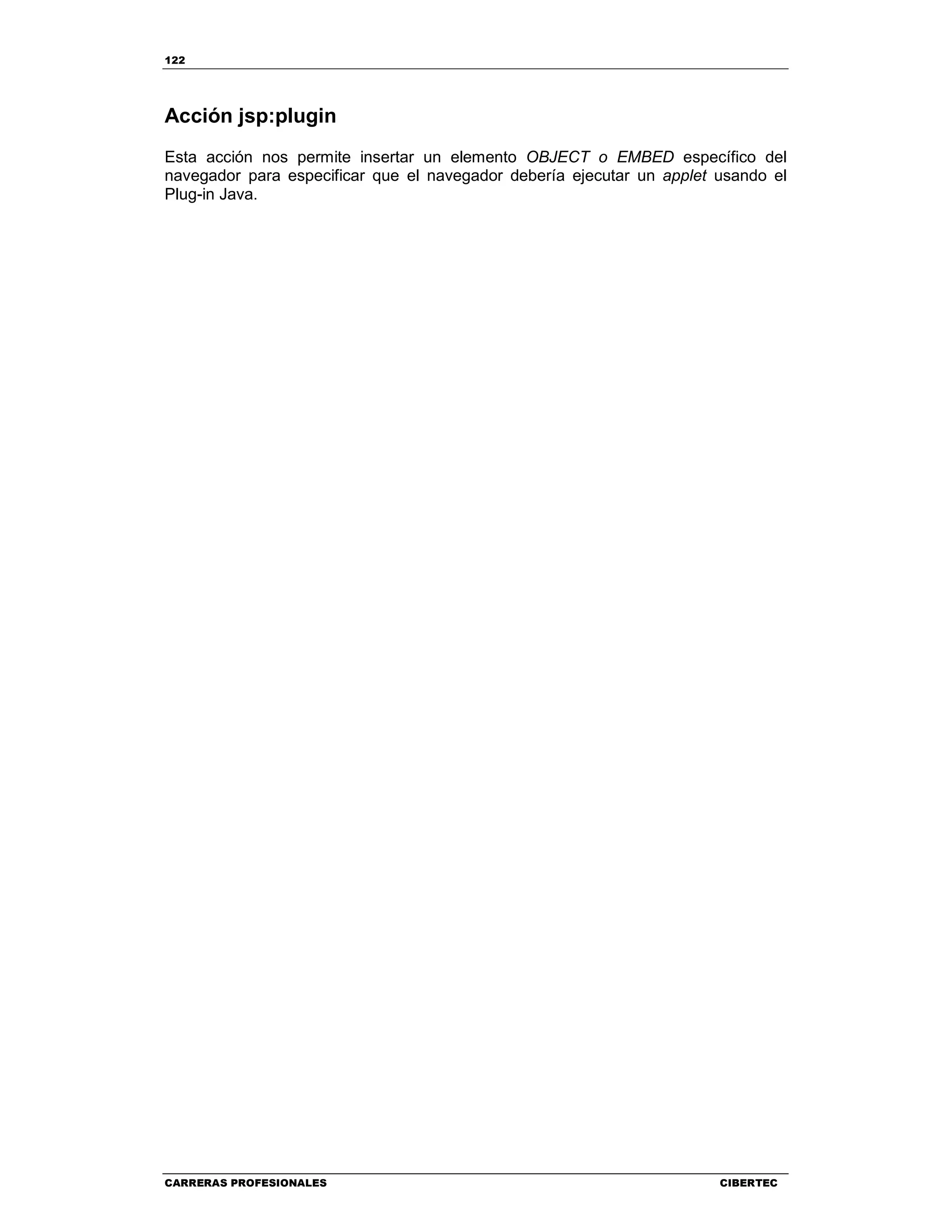 122
CARRERAS PROFESIONALES CIBERTEC
Acción jsp:plugin
Esta acción nos permite insertar un elemento OBJECT o EMBED específico del
navegador para especificar que el navegador debería ejecutar un applet usando el
Plug-in Java.
 