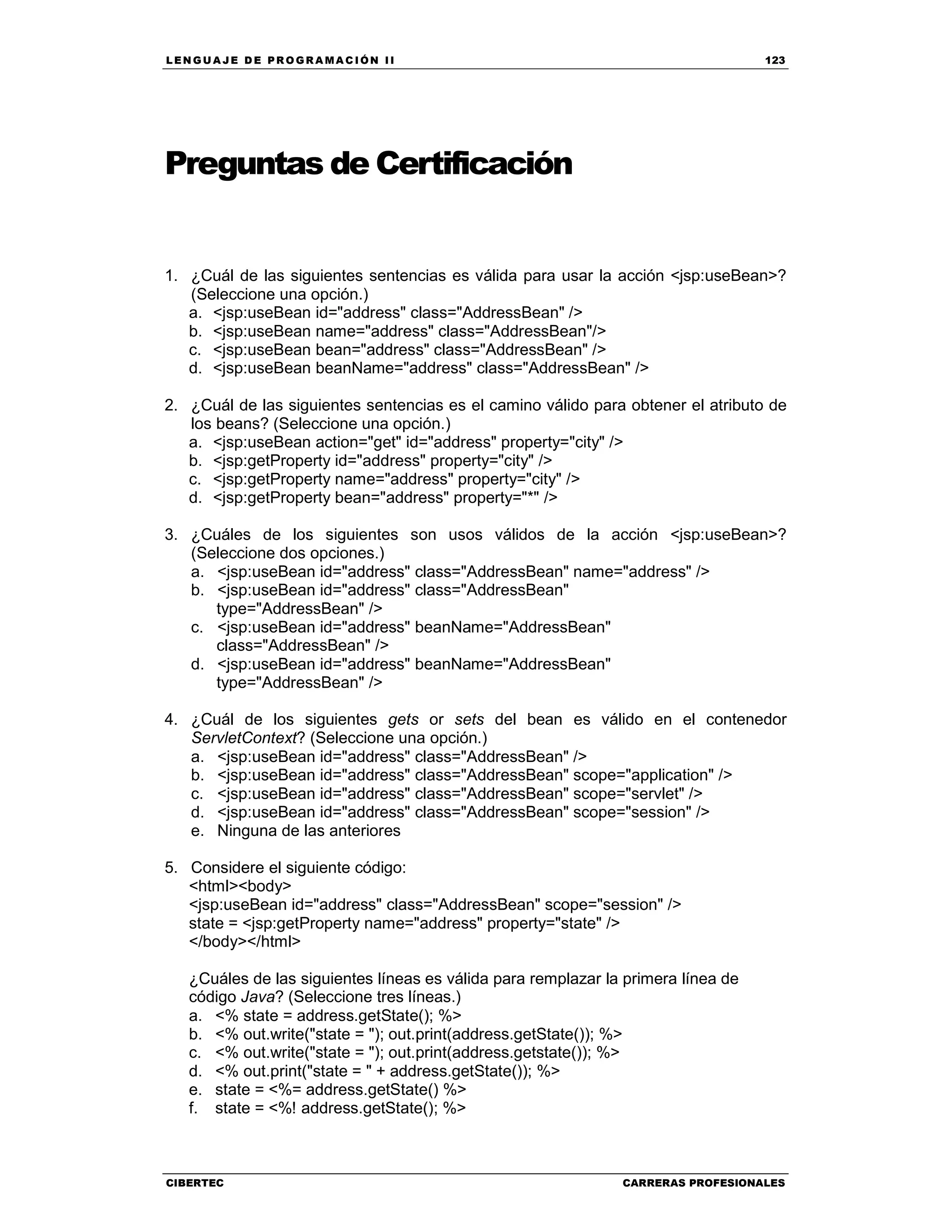 LEN GU A JE D E PR O GR A MA C IÓN II 123
CIBERTEC CARRERAS PROFESIONALES
Preguntas de Certificación
1. ¿Cuál de las siguientes sentencias es válida para usar la acción <jsp:useBean>?
(Seleccione una opción.)
a. <jsp:useBean id="address" class="AddressBean" />
b. <jsp:useBean name="address" class="AddressBean"/>
c. <jsp:useBean bean="address" class="AddressBean" />
d. <jsp:useBean beanName="address" class="AddressBean" />
2. ¿Cuál de las siguientes sentencias es el camino válido para obtener el atributo de
los beans? (Seleccione una opción.)
a. <jsp:useBean action="get" id="address" property="city" />
b. <jsp:getProperty id="address" property="city" />
c. <jsp:getProperty name="address" property="city" />
d. <jsp:getProperty bean="address" property="*" />
3. ¿Cuáles de los siguientes son usos válidos de la acción <jsp:useBean>?
(Seleccione dos opciones.)
a. <jsp:useBean id="address" class="AddressBean" name="address" />
b. <jsp:useBean id="address" class="AddressBean"
type="AddressBean" />
c. <jsp:useBean id="address" beanName="AddressBean"
class="AddressBean" />
d. <jsp:useBean id="address" beanName="AddressBean"
type="AddressBean" />
4. ¿Cuál de los siguientes gets or sets del bean es válido en el contenedor
ServletContext? (Seleccione una opción.)
a. <jsp:useBean id="address" class="AddressBean" />
b. <jsp:useBean id="address" class="AddressBean" scope="application" />
c. <jsp:useBean id="address" class="AddressBean" scope="servlet" />
d. <jsp:useBean id="address" class="AddressBean" scope="session" />
e. Ninguna de las anteriores
5. Considere el siguiente código:
<html><body>
<jsp:useBean id="address" class="AddressBean" scope="session" />
state = <jsp:getProperty name="address" property="state" />
</body></html>
¿Cuáles de las siguientes líneas es válida para remplazar la primera línea de
código Java? (Seleccione tres líneas.)
a. <% state = address.getState(); %>
b. <% out.write("state = "); out.print(address.getState()); %>
c. <% out.write("state = "); out.print(address.getstate()); %>
d. <% out.print("state = " + address.getState()); %>
e. state = <%= address.getState() %>
f. state = <%! address.getState(); %>
 