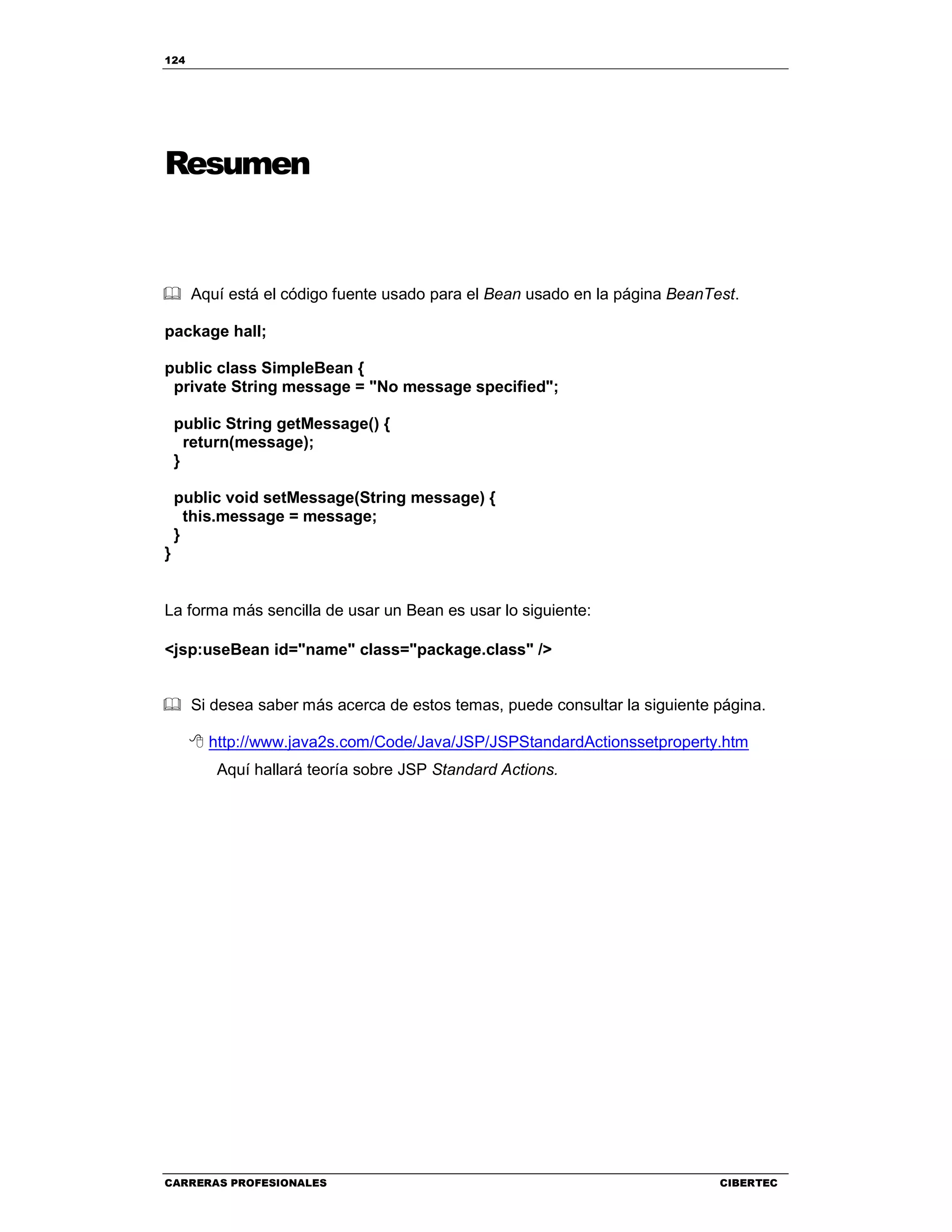 124
CARRERAS PROFESIONALES CIBERTEC
Resumen
Aquí está el código fuente usado para el Bean usado en la página BeanTest.
package hall;
public class SimpleBean {
private String message = "No message specified";
public String getMessage() {
return(message);
}
public void setMessage(String message) {
this.message = message;
}
}
La forma más sencilla de usar un Bean es usar lo siguiente:
<jsp:useBean id="name" class="package.class" />
Si desea saber más acerca de estos temas, puede consultar la siguiente página.
http://www.java2s.com/Code/Java/JSP/JSPStandardActionssetproperty.htm
Aquí hallará teoría sobre JSP Standard Actions.
 