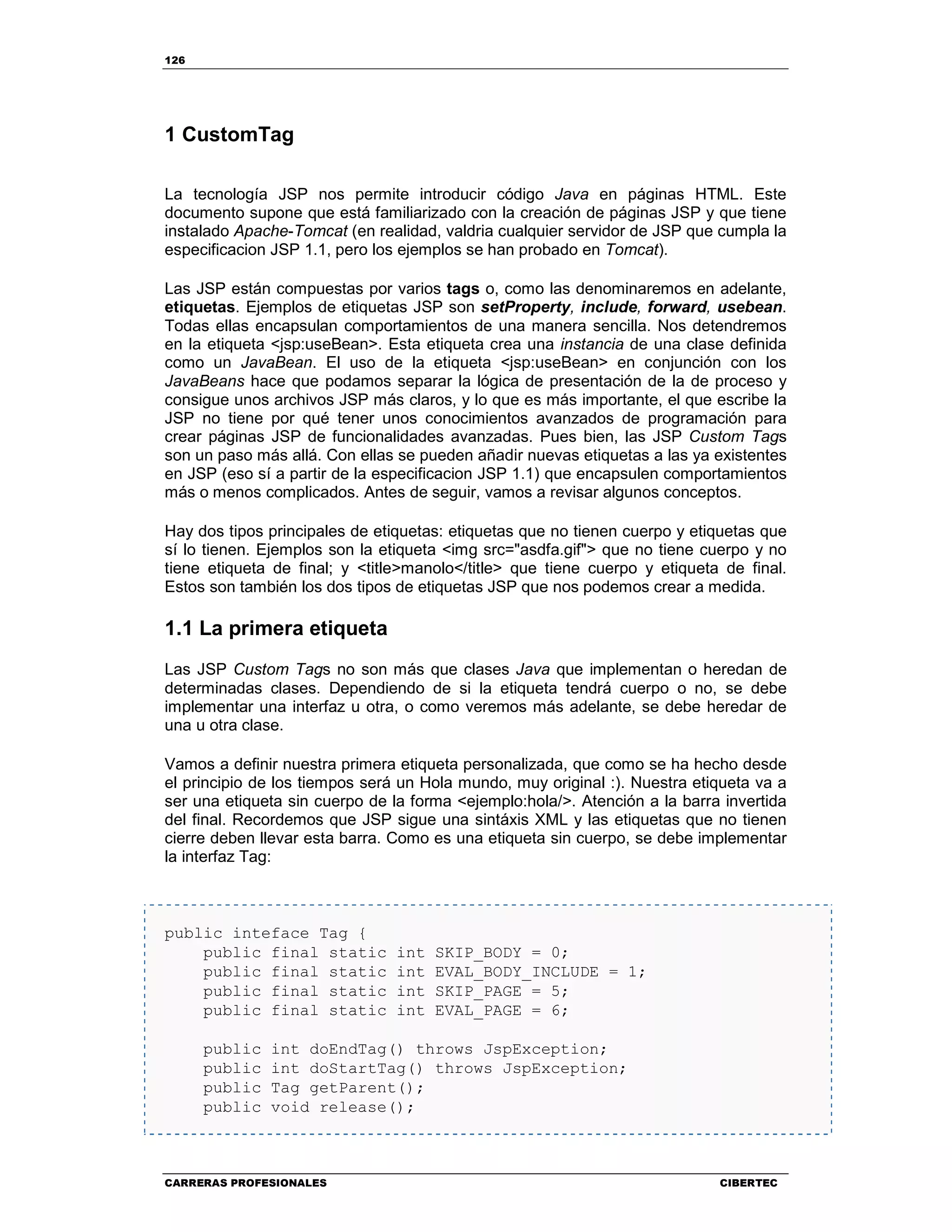 126
CARRERAS PROFESIONALES CIBERTEC
1 CustomTag
La tecnología JSP nos permite introducir código Java en páginas HTML. Este
documento supone que está familiarizado con la creación de páginas JSP y que tiene
instalado Apache-Tomcat (en realidad, valdria cualquier servidor de JSP que cumpla la
especificacion JSP 1.1, pero los ejemplos se han probado en Tomcat).
Las JSP están compuestas por varios tags o, como las denominaremos en adelante,
etiquetas. Ejemplos de etiquetas JSP son setProperty, include, forward, usebean.
Todas ellas encapsulan comportamientos de una manera sencilla. Nos detendremos
en la etiqueta <jsp:useBean>. Esta etiqueta crea una instancia de una clase definida
como un JavaBean. El uso de la etiqueta <jsp:useBean> en conjunción con los
JavaBeans hace que podamos separar la lógica de presentación de la de proceso y
consigue unos archivos JSP más claros, y lo que es más importante, el que escribe la
JSP no tiene por qué tener unos conocimientos avanzados de programación para
crear páginas JSP de funcionalidades avanzadas. Pues bien, las JSP Custom Tags
son un paso más allá. Con ellas se pueden añadir nuevas etiquetas a las ya existentes
en JSP (eso sí a partir de la especificacion JSP 1.1) que encapsulen comportamientos
más o menos complicados. Antes de seguir, vamos a revisar algunos conceptos.
Hay dos tipos principales de etiquetas: etiquetas que no tienen cuerpo y etiquetas que
sí lo tienen. Ejemplos son la etiqueta <img src="asdfa.gif"> que no tiene cuerpo y no
tiene etiqueta de final; y <title>manolo</title> que tiene cuerpo y etiqueta de final.
Estos son también los dos tipos de etiquetas JSP que nos podemos crear a medida.
1.1 La primera etiqueta
Las JSP Custom Tags no son más que clases Java que implementan o heredan de
determinadas clases. Dependiendo de si la etiqueta tendrá cuerpo o no, se debe
implementar una interfaz u otra, o como veremos más adelante, se debe heredar de
una u otra clase.
Vamos a definir nuestra primera etiqueta personalizada, que como se ha hecho desde
el principio de los tiempos será un Hola mundo, muy original :). Nuestra etiqueta va a
ser una etiqueta sin cuerpo de la forma <ejemplo:hola/>. Atención a la barra invertida
del final. Recordemos que JSP sigue una sintáxis XML y las etiquetas que no tienen
cierre deben llevar esta barra. Como es una etiqueta sin cuerpo, se debe implementar
la interfaz Tag:
public inteface Tag {
public final static int SKIP_BODY = 0;
public final static int EVAL_BODY_INCLUDE = 1;
public final static int SKIP_PAGE = 5;
public final static int EVAL_PAGE = 6;
public int doEndTag() throws JspException;
public int doStartTag() throws JspException;
public Tag getParent();
public void release();
 
