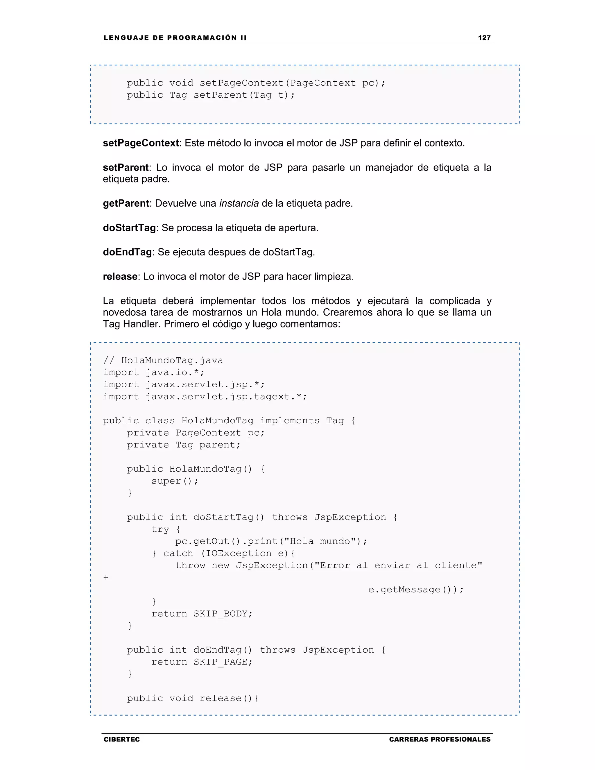 LEN GU A JE D E PR O GR A MA C IÓN II 127
CIBERTEC CARRERAS PROFESIONALES
public void setPageContext(PageContext pc);
public Tag setParent(Tag t);
setPageContext: Este método lo invoca el motor de JSP para definir el contexto.
setParent: Lo invoca el motor de JSP para pasarle un manejador de etiqueta a la
etiqueta padre.
getParent: Devuelve una instancia de la etiqueta padre.
doStartTag: Se procesa la etiqueta de apertura.
doEndTag: Se ejecuta despues de doStartTag.
release: Lo invoca el motor de JSP para hacer limpieza.
La etiqueta deberá implementar todos los métodos y ejecutará la complicada y
novedosa tarea de mostrarnos un Hola mundo. Crearemos ahora lo que se llama un
Tag Handler. Primero el código y luego comentamos:
// HolaMundoTag.java
import java.io.*;
import javax.servlet.jsp.*;
import javax.servlet.jsp.tagext.*;
public class HolaMundoTag implements Tag {
private PageContext pc;
private Tag parent;
public HolaMundoTag() {
super();
}
public int doStartTag() throws JspException {
try {
pc.getOut().print("Hola mundo");
} catch (IOException e){
throw new JspException("Error al enviar al cliente"
+
e.getMessage());
}
return SKIP_BODY;
}
public int doEndTag() throws JspException {
return SKIP_PAGE;
}
public void release(){
 