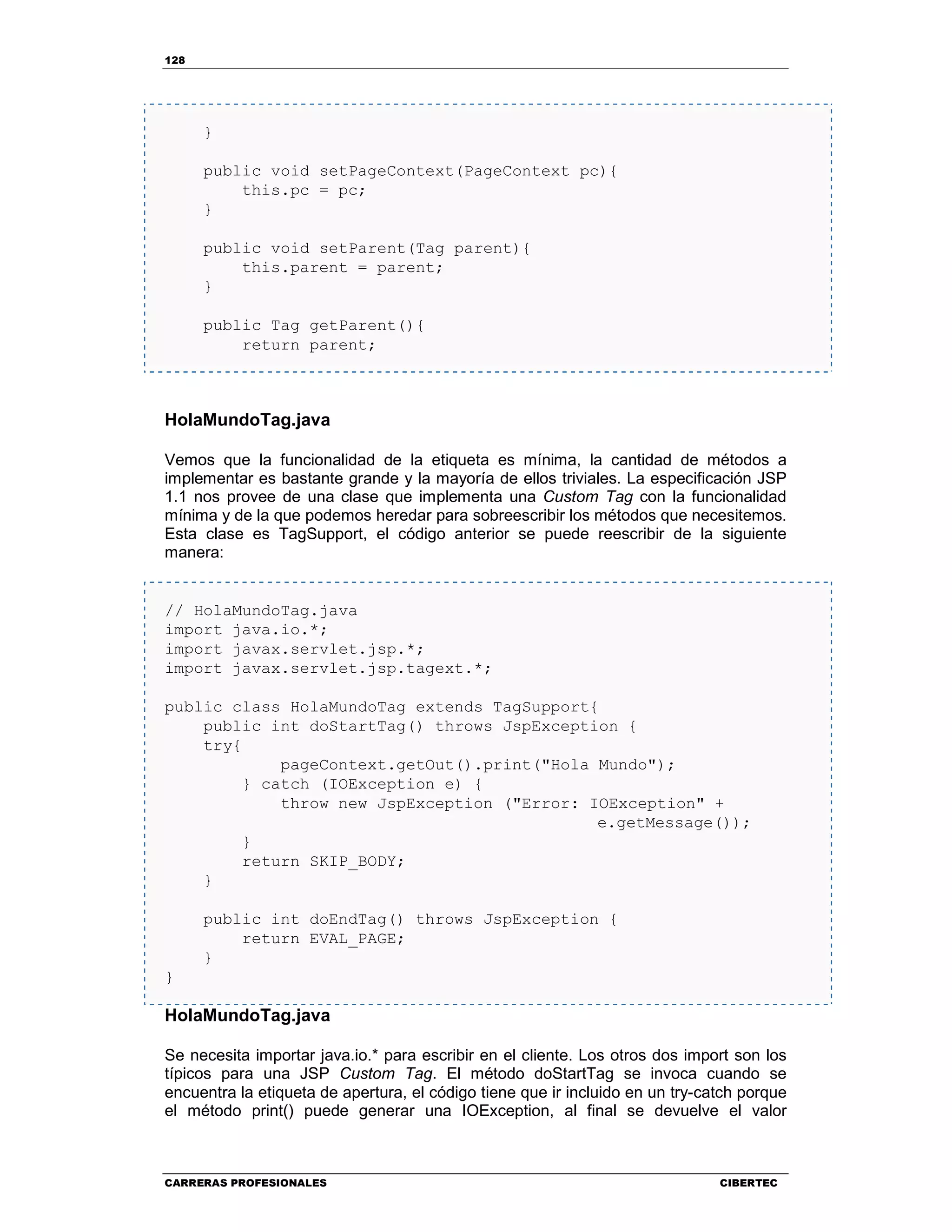 128
CARRERAS PROFESIONALES CIBERTEC
}
public void setPageContext(PageContext pc){
this.pc = pc;
}
public void setParent(Tag parent){
this.parent = parent;
}
public Tag getParent(){
return parent;
HolaMundoTag.java
Vemos que la funcionalidad de la etiqueta es mínima, la cantidad de métodos a
implementar es bastante grande y la mayoría de ellos triviales. La especificación JSP
1.1 nos provee de una clase que implementa una Custom Tag con la funcionalidad
mínima y de la que podemos heredar para sobreescribir los métodos que necesitemos.
Esta clase es TagSupport, el código anterior se puede reescribir de la siguiente
manera:
// HolaMundoTag.java
import java.io.*;
import javax.servlet.jsp.*;
import javax.servlet.jsp.tagext.*;
public class HolaMundoTag extends TagSupport{
public int doStartTag() throws JspException {
try{
pageContext.getOut().print("Hola Mundo");
} catch (IOException e) {
throw new JspException ("Error: IOException" +
e.getMessage());
}
return SKIP_BODY;
}
public int doEndTag() throws JspException {
return EVAL_PAGE;
}
}
HolaMundoTag.java
Se necesita importar java.io.* para escribir en el cliente. Los otros dos import son los
típicos para una JSP Custom Tag. El método doStartTag se invoca cuando se
encuentra la etiqueta de apertura, el código tiene que ir incluido en un try-catch porque
el método print() puede generar una IOException, al final se devuelve el valor
 