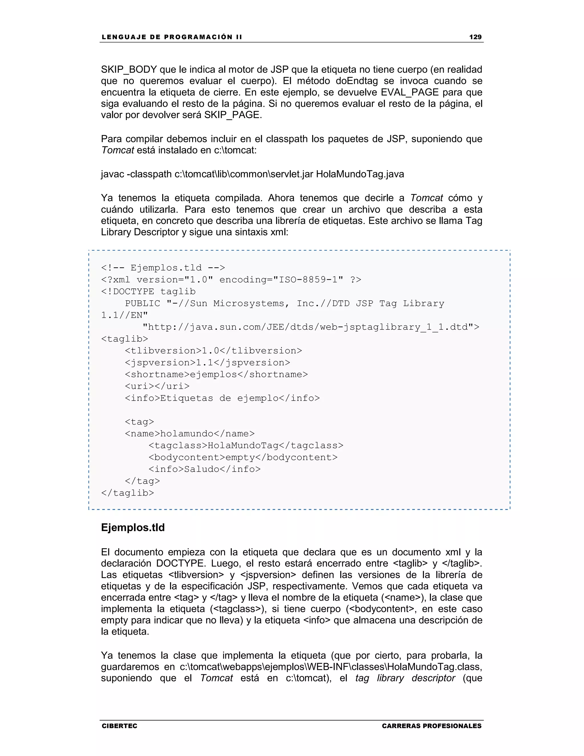 LEN GU A JE D E PR O GR A MA C IÓN II 129
CIBERTEC CARRERAS PROFESIONALES
SKIP_BODY que le indica al motor de JSP que la etiqueta no tiene cuerpo (en realidad
que no queremos evaluar el cuerpo). El método doEndtag se invoca cuando se
encuentra la etiqueta de cierre. En este ejemplo, se devuelve EVAL_PAGE para que
siga evaluando el resto de la página. Si no queremos evaluar el resto de la página, el
valor por devolver será SKIP_PAGE.
Para compilar debemos incluir en el classpath los paquetes de JSP, suponiendo que
Tomcat está instalado en c:tomcat:
javac -classpath c:tomcatlibcommonservlet.jar HolaMundoTag.java
Ya tenemos la etiqueta compilada. Ahora tenemos que decirle a Tomcat cómo y
cuándo utilizarla. Para esto tenemos que crear un archivo que describa a esta
etiqueta, en concreto que describa una librería de etiquetas. Este archivo se llama Tag
Library Descriptor y sigue una sintaxis xml:
<!-- Ejemplos.tld -->
<?xml version="1.0" encoding="ISO-8859-1" ?>
<!DOCTYPE taglib
PUBLIC "-//Sun Microsystems, Inc.//DTD JSP Tag Library
1.1//EN"
"http://java.sun.com/JEE/dtds/web-jsptaglibrary_1_1.dtd">
<taglib>
<tlibversion>1.0</tlibversion>
<jspversion>1.1</jspversion>
<shortname>ejemplos</shortname>
<uri></uri>
<info>Etiquetas de ejemplo</info>
<tag>
<name>holamundo</name>
<tagclass>HolaMundoTag</tagclass>
<bodycontent>empty</bodycontent>
<info>Saludo</info>
</tag>
</taglib>
Ejemplos.tld
El documento empieza con la etiqueta que declara que es un documento xml y la
declaración DOCTYPE. Luego, el resto estará encerrado entre <taglib> y </taglib>.
Las etiquetas <tlibversion> y <jspversion> definen las versiones de la librería de
etiquetas y de la especificación JSP, respectivamente. Vemos que cada etiqueta va
encerrada entre <tag> y </tag> y lleva el nombre de la etiqueta (<name>), la clase que
implementa la etiqueta (<tagclass>), si tiene cuerpo (<bodycontent>, en este caso
empty para indicar que no lleva) y la etiqueta <info> que almacena una descripción de
la etiqueta.
Ya tenemos la clase que implementa la etiqueta (que por cierto, para probarla, la
guardaremos en c:tomcatwebappsejemplosWEB-INFclassesHolaMundoTag.class,
suponiendo que el Tomcat está en c:tomcat), el tag library descriptor (que
 