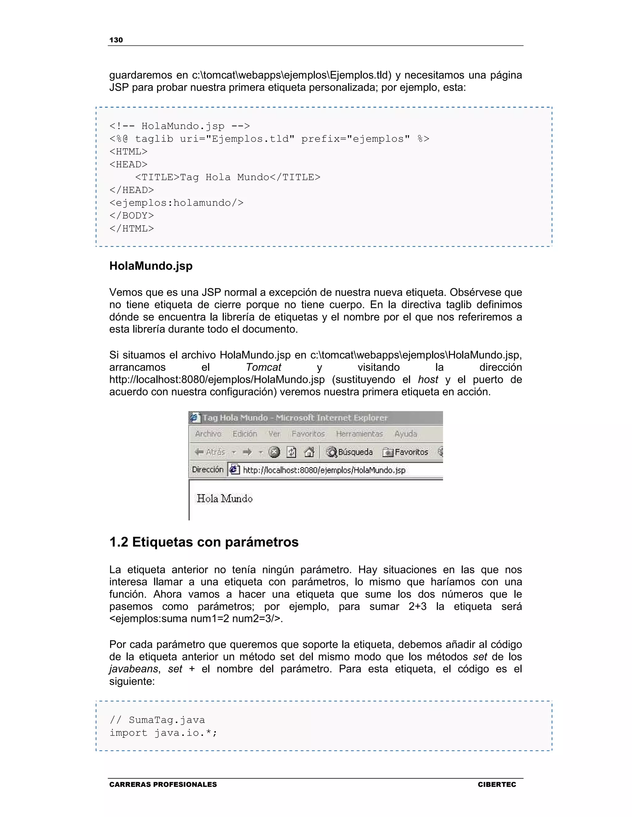 130
CARRERAS PROFESIONALES CIBERTEC
guardaremos en c:tomcatwebappsejemplosEjemplos.tld) y necesitamos una página
JSP para probar nuestra primera etiqueta personalizada; por ejemplo, esta:
<!-- HolaMundo.jsp -->
<%@ taglib uri="Ejemplos.tld" prefix="ejemplos" %>
<HTML>
<HEAD>
<TITLE>Tag Hola Mundo</TITLE>
</HEAD>
<ejemplos:holamundo/>
</BODY>
</HTML>
HolaMundo.jsp
Vemos que es una JSP normal a excepción de nuestra nueva etiqueta. Obsérvese que
no tiene etiqueta de cierre porque no tiene cuerpo. En la directiva taglib definimos
dónde se encuentra la librería de etiquetas y el nombre por el que nos referiremos a
esta librería durante todo el documento.
Si situamos el archivo HolaMundo.jsp en c:tomcatwebappsejemplosHolaMundo.jsp,
arrancamos el Tomcat y visitando la dirección
http://localhost:8080/ejemplos/HolaMundo.jsp (sustituyendo el host y el puerto de
acuerdo con nuestra configuración) veremos nuestra primera etiqueta en acción.
1.2 Etiquetas con parámetros
La etiqueta anterior no tenía ningún parámetro. Hay situaciones en las que nos
interesa llamar a una etiqueta con parámetros, lo mismo que haríamos con una
función. Ahora vamos a hacer una etiqueta que sume los dos números que le
pasemos como parámetros; por ejemplo, para sumar 2+3 la etiqueta será
<ejemplos:suma num1=2 num2=3/>.
Por cada parámetro que queremos que soporte la etiqueta, debemos añadir al código
de la etiqueta anterior un método set del mismo modo que los métodos set de los
javabeans, set + el nombre del parámetro. Para esta etiqueta, el código es el
siguiente:
// SumaTag.java
import java.io.*;
 