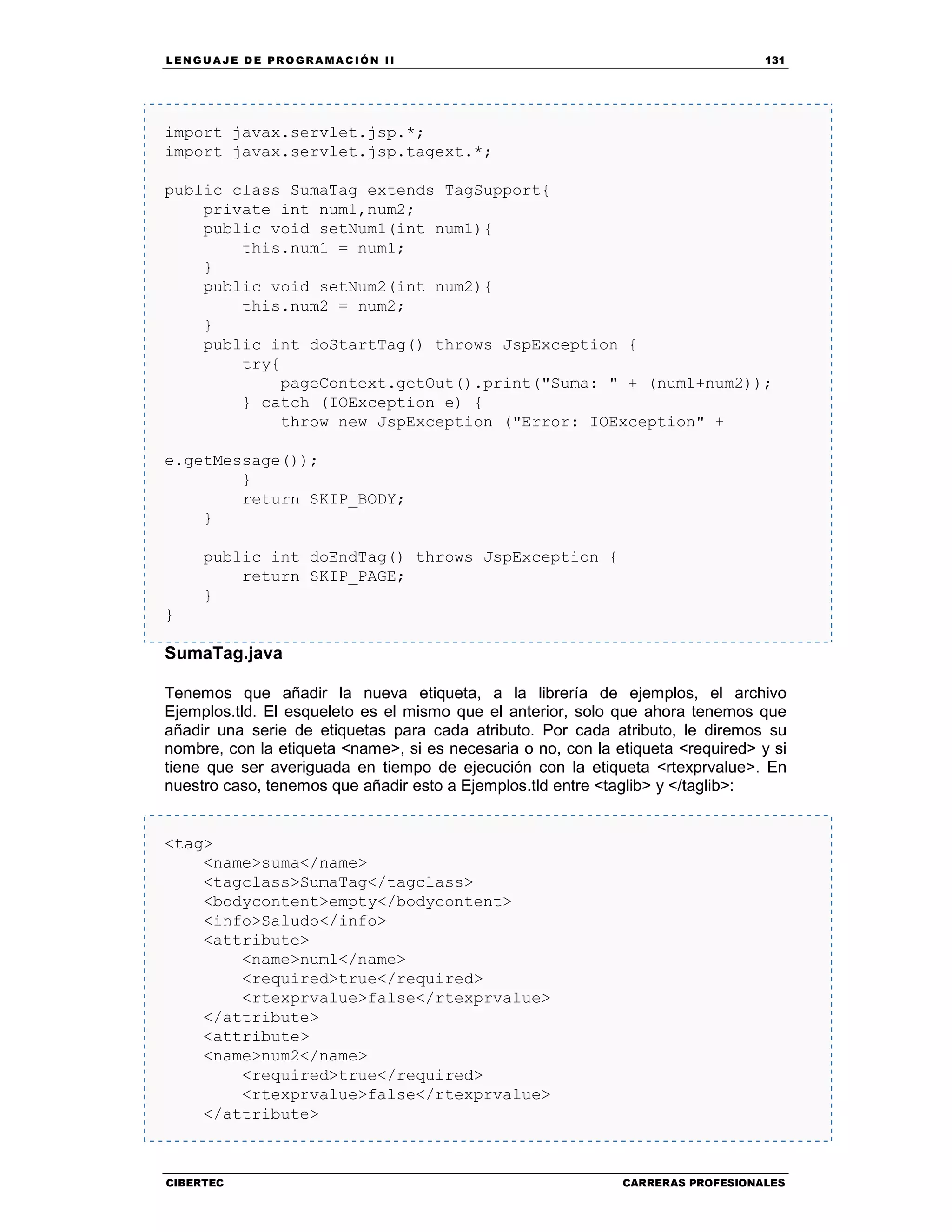 LEN GU A JE D E PR O GR A MA C IÓN II 131
CIBERTEC CARRERAS PROFESIONALES
import javax.servlet.jsp.*;
import javax.servlet.jsp.tagext.*;
public class SumaTag extends TagSupport{
private int num1,num2;
public void setNum1(int num1){
this.num1 = num1;
}
public void setNum2(int num2){
this.num2 = num2;
}
public int doStartTag() throws JspException {
try{
pageContext.getOut().print("Suma: " + (num1+num2));
} catch (IOException e) {
throw new JspException ("Error: IOException" +
e.getMessage());
}
return SKIP_BODY;
}
public int doEndTag() throws JspException {
return SKIP_PAGE;
}
}
SumaTag.java
Tenemos que añadir la nueva etiqueta, a la librería de ejemplos, el archivo
Ejemplos.tld. El esqueleto es el mismo que el anterior, solo que ahora tenemos que
añadir una serie de etiquetas para cada atributo. Por cada atributo, le diremos su
nombre, con la etiqueta <name>, si es necesaria o no, con la etiqueta <required> y si
tiene que ser averiguada en tiempo de ejecución con la etiqueta <rtexprvalue>. En
nuestro caso, tenemos que añadir esto a Ejemplos.tld entre <taglib> y </taglib>:
<tag>
<name>suma</name>
<tagclass>SumaTag</tagclass>
<bodycontent>empty</bodycontent>
<info>Saludo</info>
<attribute>
<name>num1</name>
<required>true</required>
<rtexprvalue>false</rtexprvalue>
</attribute>
<attribute>
<name>num2</name>
<required>true</required>
<rtexprvalue>false</rtexprvalue>
</attribute>
 