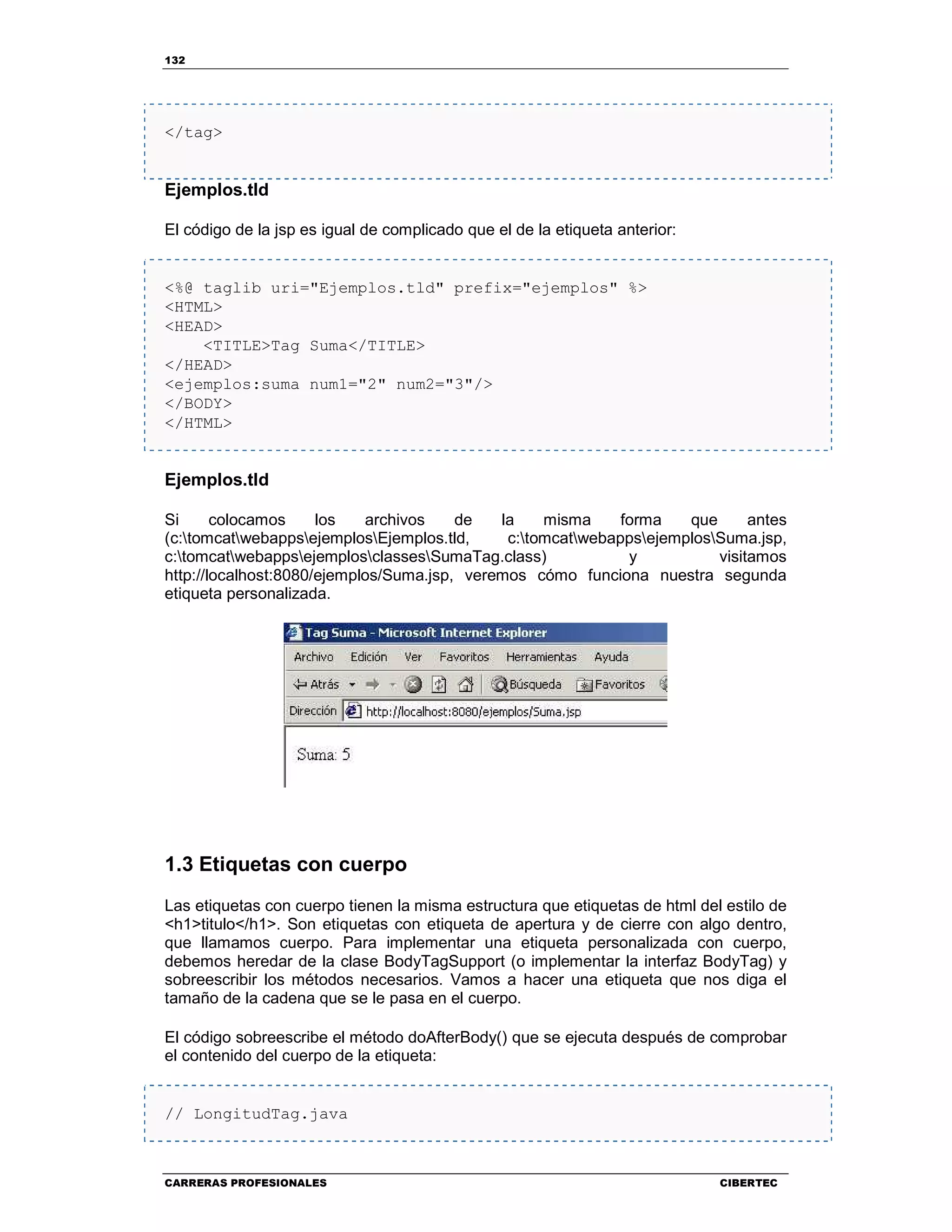 132
CARRERAS PROFESIONALES CIBERTEC
</tag>
Ejemplos.tld
El código de la jsp es igual de complicado que el de la etiqueta anterior:
<%@ taglib uri="Ejemplos.tld" prefix="ejemplos" %>
<HTML>
<HEAD>
<TITLE>Tag Suma</TITLE>
</HEAD>
<ejemplos:suma num1="2" num2="3"/>
</BODY>
</HTML>
Ejemplos.tld
Si colocamos los archivos de la misma forma que antes
(c:tomcatwebappsejemplosEjemplos.tld, c:tomcatwebappsejemplosSuma.jsp,
c:tomcatwebappsejemplosclassesSumaTag.class) y visitamos
http://localhost:8080/ejemplos/Suma.jsp, veremos cómo funciona nuestra segunda
etiqueta personalizada.
1.3 Etiquetas con cuerpo
Las etiquetas con cuerpo tienen la misma estructura que etiquetas de html del estilo de
<h1>titulo</h1>. Son etiquetas con etiqueta de apertura y de cierre con algo dentro,
que llamamos cuerpo. Para implementar una etiqueta personalizada con cuerpo,
debemos heredar de la clase BodyTagSupport (o implementar la interfaz BodyTag) y
sobreescribir los métodos necesarios. Vamos a hacer una etiqueta que nos diga el
tamaño de la cadena que se le pasa en el cuerpo.
El código sobreescribe el método doAfterBody() que se ejecuta después de comprobar
el contenido del cuerpo de la etiqueta:
// LongitudTag.java
 