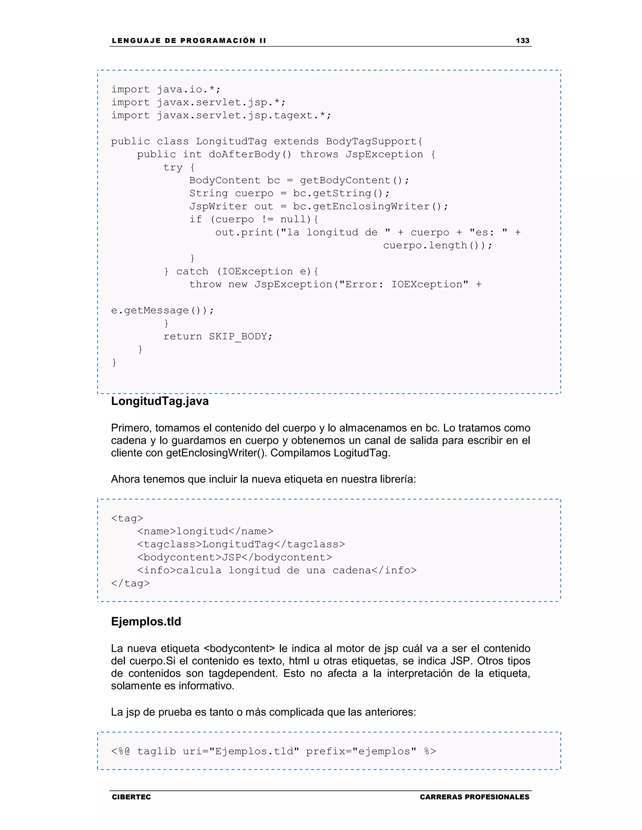 LEN GU A JE D E PR O GR A MA C IÓN II 133
CIBERTEC CARRERAS PROFESIONALES
import java.io.*;
import javax.servlet.jsp.*;
import javax.servlet.jsp.tagext.*;
public class LongitudTag extends BodyTagSupport{
public int doAfterBody() throws JspException {
try {
BodyContent bc = getBodyContent();
String cuerpo = bc.getString();
JspWriter out = bc.getEnclosingWriter();
if (cuerpo != null){
out.print("la longitud de " + cuerpo + "es: " +
cuerpo.length());
}
} catch (IOException e){
throw new JspException("Error: IOEXception" +
e.getMessage());
}
return SKIP_BODY;
}
}
LongitudTag.java
Primero, tomamos el contenido del cuerpo y lo almacenamos en bc. Lo tratamos como
cadena y lo guardamos en cuerpo y obtenemos un canal de salida para escribir en el
cliente con getEnclosingWriter(). Compilamos LogitudTag.
Ahora tenemos que incluir la nueva etiqueta en nuestra librería:
<tag>
<name>longitud</name>
<tagclass>LongitudTag</tagclass>
<bodycontent>JSP</bodycontent>
<info>calcula longitud de una cadena</info>
</tag>
Ejemplos.tld
La nueva etiqueta <bodycontent> le indica al motor de jsp cuál va a ser el contenido
del cuerpo.Si el contenido es texto, html u otras etiquetas, se indica JSP. Otros tipos
de contenidos son tagdependent. Esto no afecta a la interpretación de la etiqueta,
solamente es informativo.
La jsp de prueba es tanto o más complicada que las anteriores:
<%@ taglib uri="Ejemplos.tld" prefix="ejemplos" %>
 
