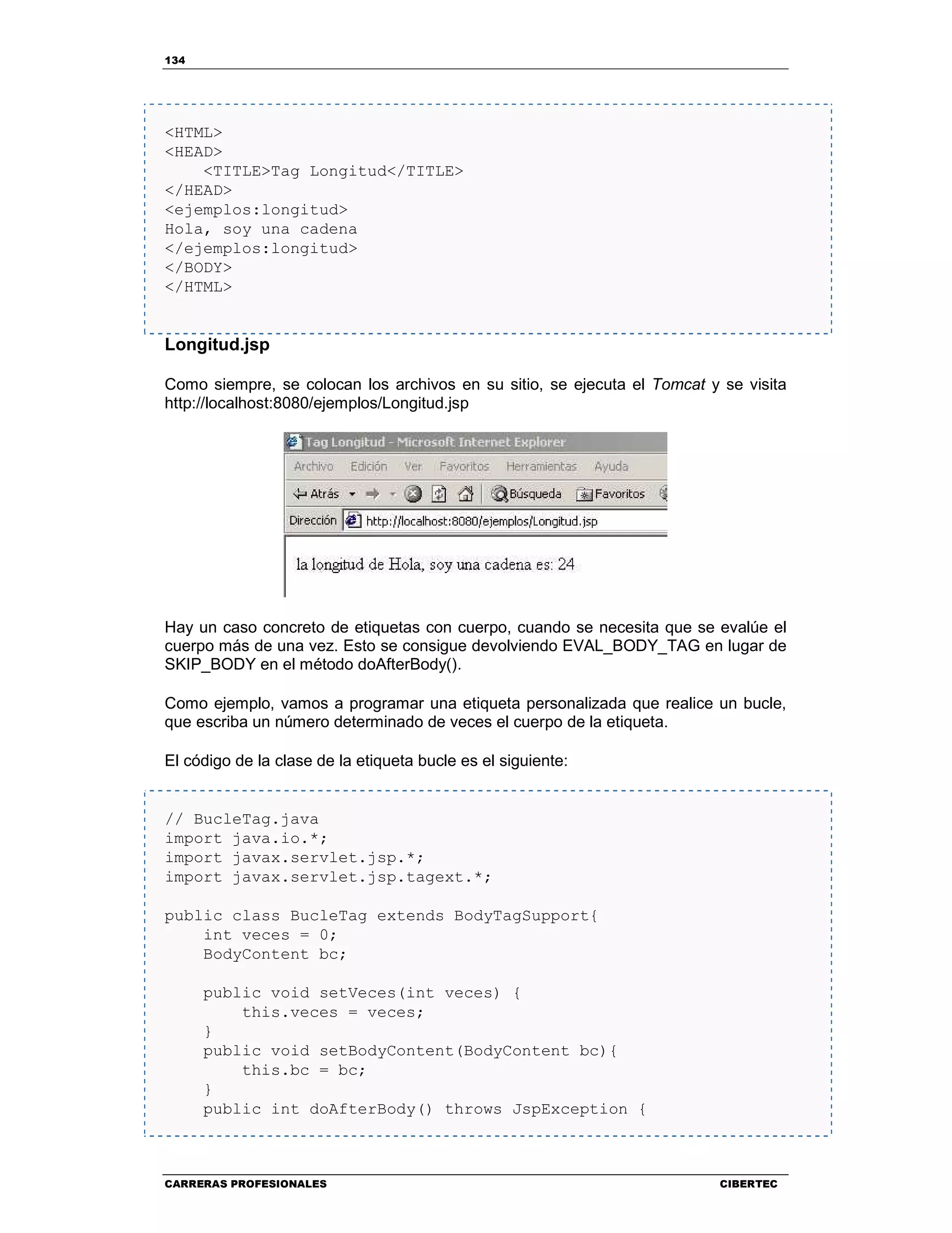 134
CARRERAS PROFESIONALES CIBERTEC
<HTML>
<HEAD>
<TITLE>Tag Longitud</TITLE>
</HEAD>
<ejemplos:longitud>
Hola, soy una cadena
</ejemplos:longitud>
</BODY>
</HTML>
Longitud.jsp
Como siempre, se colocan los archivos en su sitio, se ejecuta el Tomcat y se visita
http://localhost:8080/ejemplos/Longitud.jsp
Hay un caso concreto de etiquetas con cuerpo, cuando se necesita que se evalúe el
cuerpo más de una vez. Esto se consigue devolviendo EVAL_BODY_TAG en lugar de
SKIP_BODY en el método doAfterBody().
Como ejemplo, vamos a programar una etiqueta personalizada que realice un bucle,
que escriba un número determinado de veces el cuerpo de la etiqueta.
El código de la clase de la etiqueta bucle es el siguiente:
// BucleTag.java
import java.io.*;
import javax.servlet.jsp.*;
import javax.servlet.jsp.tagext.*;
public class BucleTag extends BodyTagSupport{
int veces = 0;
BodyContent bc;
public void setVeces(int veces) {
this.veces = veces;
}
public void setBodyContent(BodyContent bc){
this.bc = bc;
}
public int doAfterBody() throws JspException {
 