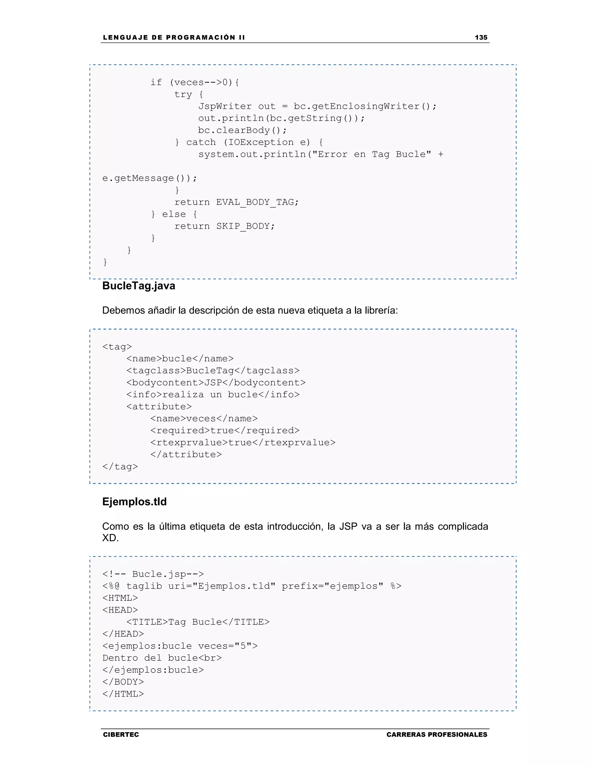 LEN GU A JE D E PR O GR A MA C IÓN II 135
CIBERTEC CARRERAS PROFESIONALES
if (veces-->0){
try {
JspWriter out = bc.getEnclosingWriter();
out.println(bc.getString());
bc.clearBody();
} catch (IOException e) {
system.out.println("Error en Tag Bucle" +
e.getMessage());
}
return EVAL_BODY_TAG;
} else {
return SKIP_BODY;
}
}
}
BucleTag.java
Debemos añadir la descripción de esta nueva etiqueta a la librería:
<tag>
<name>bucle</name>
<tagclass>BucleTag</tagclass>
<bodycontent>JSP</bodycontent>
<info>realiza un bucle</info>
<attribute>
<name>veces</name>
<required>true</required>
<rtexprvalue>true</rtexprvalue>
</attribute>
</tag>
Ejemplos.tld
Como es la última etiqueta de esta introducción, la JSP va a ser la más complicada
XD.
<!-- Bucle.jsp-->
<%@ taglib uri="Ejemplos.tld" prefix="ejemplos" %>
<HTML>
<HEAD>
<TITLE>Tag Bucle</TITLE>
</HEAD>
<ejemplos:bucle veces="5">
Dentro del bucle<br>
</ejemplos:bucle>
</BODY>
</HTML>
 
