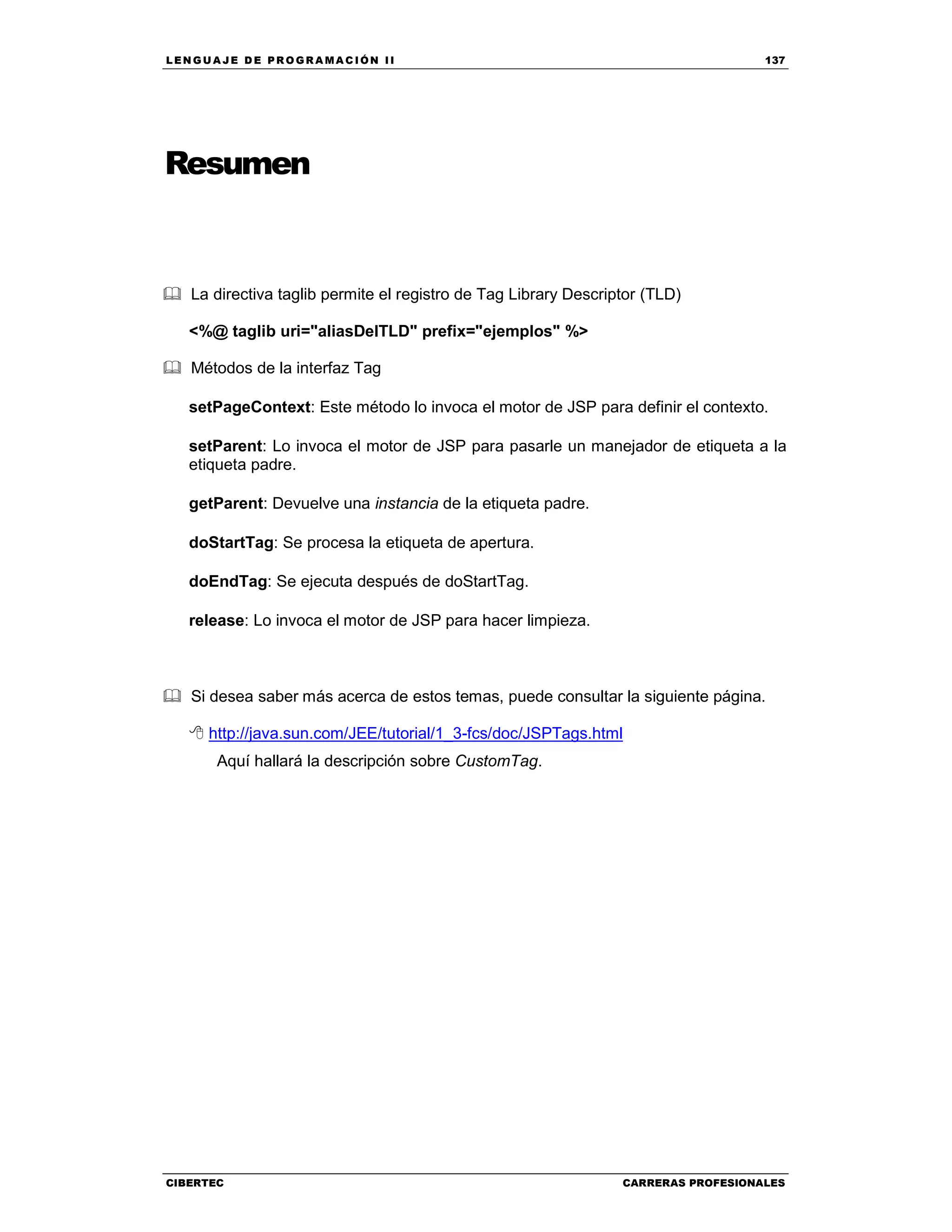 LEN GU A JE D E PR O GR A MA C IÓN II 137
CIBERTEC CARRERAS PROFESIONALES
Resumen
La directiva taglib permite el registro de Tag Library Descriptor (TLD)
<%@ taglib uri="aliasDelTLD" prefix="ejemplos" %>
Métodos de la interfaz Tag
setPageContext: Este método lo invoca el motor de JSP para definir el contexto.
setParent: Lo invoca el motor de JSP para pasarle un manejador de etiqueta a la
etiqueta padre.
getParent: Devuelve una instancia de la etiqueta padre.
doStartTag: Se procesa la etiqueta de apertura.
doEndTag: Se ejecuta después de doStartTag.
release: Lo invoca el motor de JSP para hacer limpieza.
Si desea saber más acerca de estos temas, puede consultar la siguiente página.
http://java.sun.com/JEE/tutorial/1_3-fcs/doc/JSPTags.html
Aquí hallará la descripción sobre CustomTag.
 