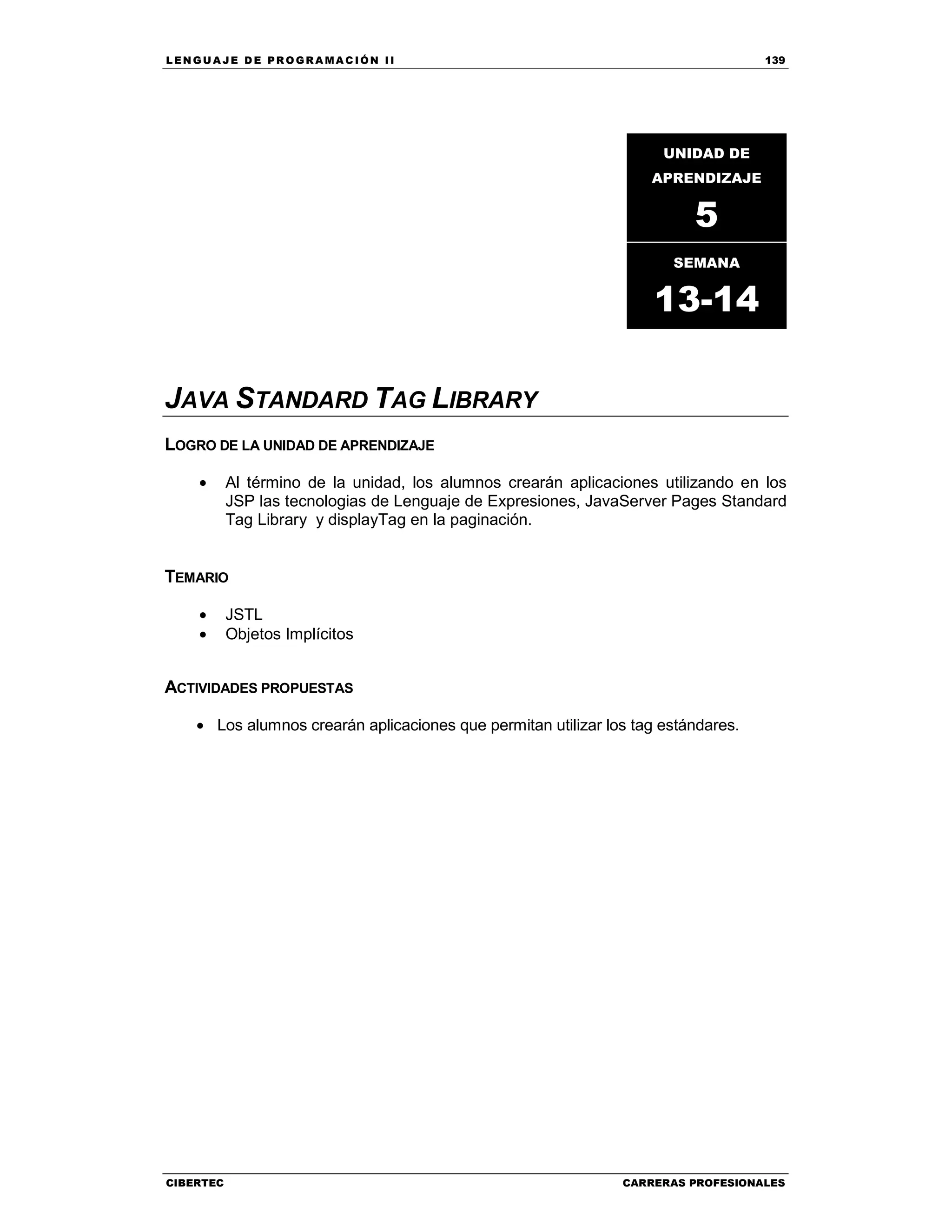 LEN GU A JE D E PR O GR A MA C IÓN II 139
CIBERTEC CARRERAS PROFESIONALES
JAVA STANDARD TAG LIBRARY
LOGRO DE LA UNIDAD DE APRENDIZAJE
• Al término de la unidad, los alumnos crearán aplicaciones utilizando en los
JSP las tecnologias de Lenguaje de Expresiones, JavaServer Pages Standard
Tag Library y displayTag en la paginación.
TEMARIO
• JSTL
• Objetos Implícitos
ACTIVIDADES PROPUESTAS
• Los alumnos crearán aplicaciones que permitan utilizar los tag estándares.
UNIDAD DE
APRENDIZAJE
5
SEMANA
13-14
 