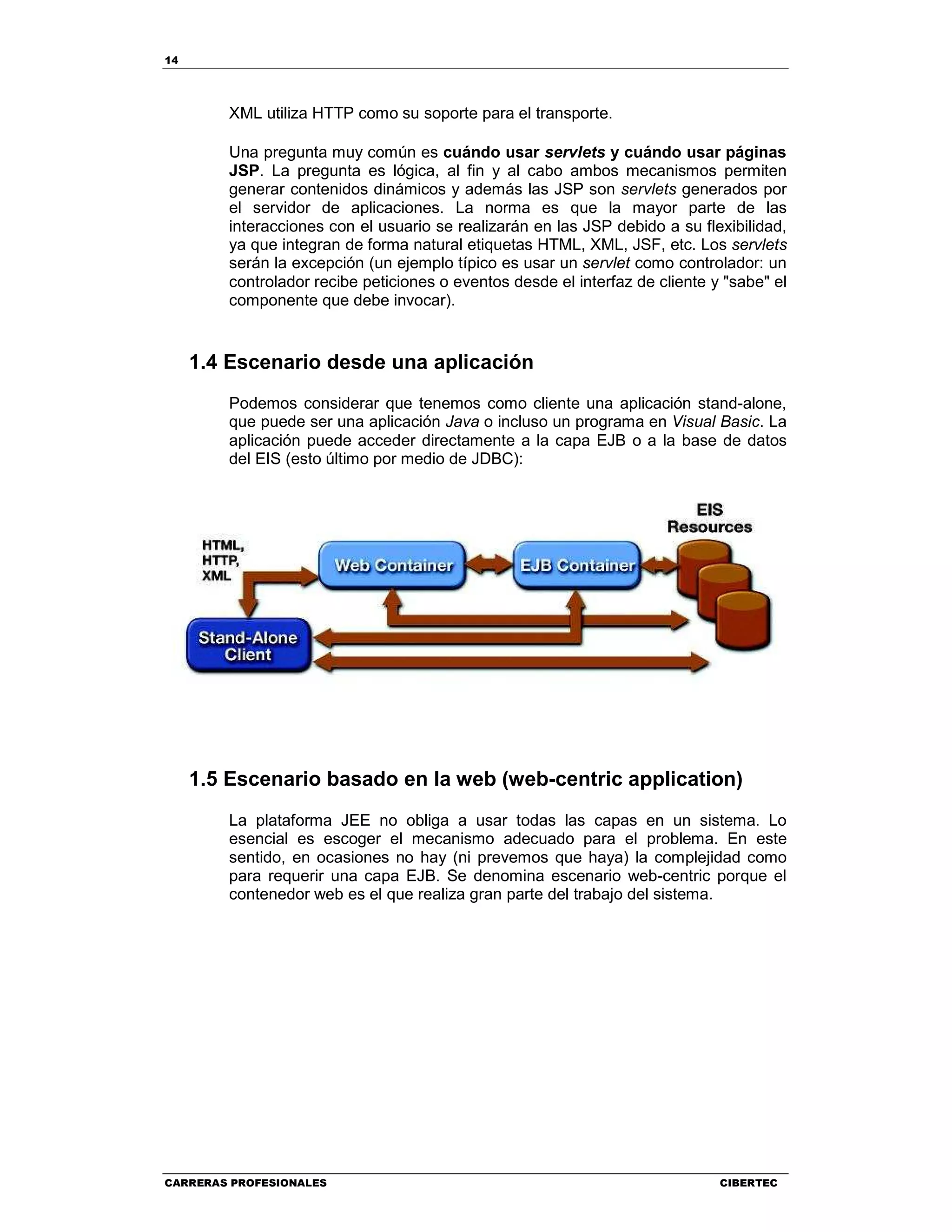 14
CARRERAS PROFESIONALES CIBERTEC
XML utiliza HTTP como su soporte para el transporte.
Una pregunta muy común es cuándo usar servlets y cuándo usar páginas
JSP. La pregunta es lógica, al fin y al cabo ambos mecanismos permiten
generar contenidos dinámicos y además las JSP son servlets generados por
el servidor de aplicaciones. La norma es que la mayor parte de las
interacciones con el usuario se realizarán en las JSP debido a su flexibilidad,
ya que integran de forma natural etiquetas HTML, XML, JSF, etc. Los servlets
serán la excepción (un ejemplo típico es usar un servlet como controlador: un
controlador recibe peticiones o eventos desde el interfaz de cliente y "sabe" el
componente que debe invocar).
1.4 Escenario desde una aplicación
Podemos considerar que tenemos como cliente una aplicación stand-alone,
que puede ser una aplicación Java o incluso un programa en Visual Basic. La
aplicación puede acceder directamente a la capa EJB o a la base de datos
del EIS (esto último por medio de JDBC):
1.5 Escenario basado en la web (web-centric application)
La plataforma JEE no obliga a usar todas las capas en un sistema. Lo
esencial es escoger el mecanismo adecuado para el problema. En este
sentido, en ocasiones no hay (ni prevemos que haya) la complejidad como
para requerir una capa EJB. Se denomina escenario web-centric porque el
contenedor web es el que realiza gran parte del trabajo del sistema.
 