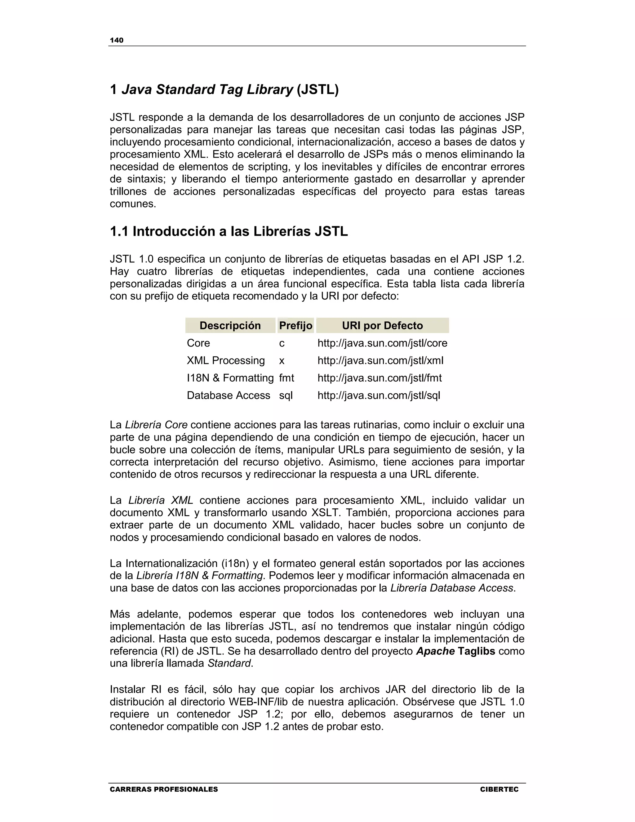 140
CARRERAS PROFESIONALES CIBERTEC
1 Java Standard Tag Library (JSTL)
JSTL responde a la demanda de los desarrolladores de un conjunto de acciones JSP
personalizadas para manejar las tareas que necesitan casi todas las páginas JSP,
incluyendo procesamiento condicional, internacionalización, acceso a bases de datos y
procesamiento XML. Esto acelerará el desarrollo de JSPs más o menos eliminando la
necesidad de elementos de scripting, y los inevitables y difíciles de encontrar errores
de sintaxis; y liberando el tiempo anteriormente gastado en desarrollar y aprender
trillones de acciones personalizadas específicas del proyecto para estas tareas
comunes.
1.1 Introducción a las Librerías JSTL
JSTL 1.0 especifica un conjunto de librerías de etiquetas basadas en el API JSP 1.2.
Hay cuatro librerías de etiquetas independientes, cada una contiene acciones
personalizadas dirigidas a un área funcional específica. Esta tabla lista cada librería
con su prefijo de etiqueta recomendado y la URI por defecto:
Descripción Prefijo URI por Defecto
Core c http://java.sun.com/jstl/core
XML Processing x http://java.sun.com/jstl/xml
I18N & Formatting fmt http://java.sun.com/jstl/fmt
Database Access sql http://java.sun.com/jstl/sql
La Librería Core contiene acciones para las tareas rutinarias, como incluir o excluir una
parte de una página dependiendo de una condición en tiempo de ejecución, hacer un
bucle sobre una colección de ítems, manipular URLs para seguimiento de sesión, y la
correcta interpretación del recurso objetivo. Asimismo, tiene acciones para importar
contenido de otros recursos y redireccionar la respuesta a una URL diferente.
La Librería XML contiene acciones para procesamiento XML, incluido validar un
documento XML y transformarlo usando XSLT. También, proporciona acciones para
extraer parte de un documento XML validado, hacer bucles sobre un conjunto de
nodos y procesamiendo condicional basado en valores de nodos.
La Internationalización (i18n) y el formateo general están soportados por las acciones
de la Librería I18N & Formatting. Podemos leer y modificar información almacenada en
una base de datos con las acciones proporcionadas por la Librería Database Access.
Más adelante, podemos esperar que todos los contenedores web incluyan una
implementación de las librerías JSTL, así no tendremos que instalar ningún código
adicional. Hasta que esto suceda, podemos descargar e instalar la implementación de
referencia (RI) de JSTL. Se ha desarrollado dentro del proyecto Apache Taglibs como
una librería llamada Standard.
Instalar RI es fácil, sólo hay que copiar los archivos JAR del directorio lib de la
distribución al directorio WEB-INF/lib de nuestra aplicación. Obsérvese que JSTL 1.0
requiere un contenedor JSP 1.2; por ello, debemos asegurarnos de tener un
contenedor compatible con JSP 1.2 antes de probar esto.
 