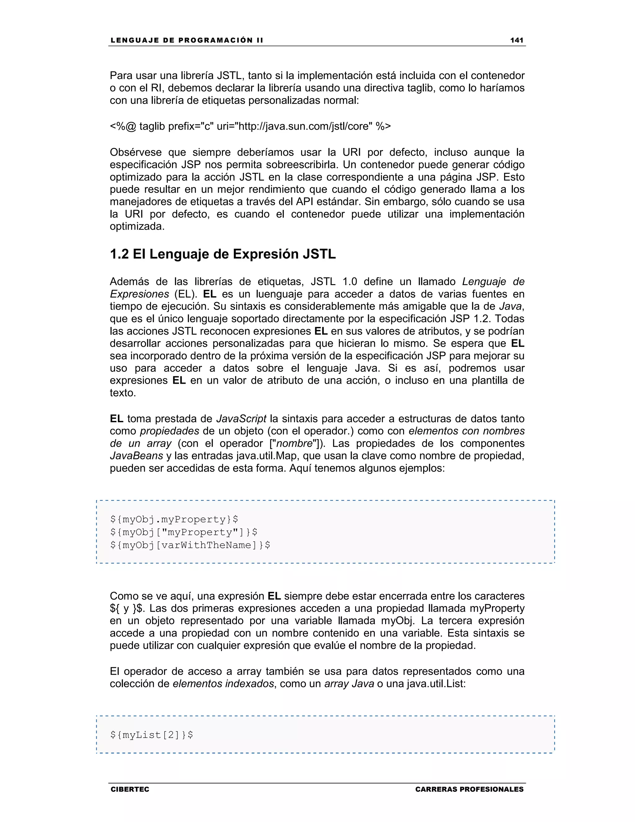 LEN GU A JE D E PR O GR A MA C IÓN II 141
CIBERTEC CARRERAS PROFESIONALES
Para usar una librería JSTL, tanto si la implementación está incluida con el contenedor
o con el RI, debemos declarar la librería usando una directiva taglib, como lo haríamos
con una librería de etiquetas personalizadas normal:
<%@ taglib prefix="c" uri="http://java.sun.com/jstl/core" %>
Obsérvese que siempre deberíamos usar la URI por defecto, incluso aunque la
especificación JSP nos permita sobreescribirla. Un contenedor puede generar código
optimizado para la acción JSTL en la clase correspondiente a una página JSP. Esto
puede resultar en un mejor rendimiento que cuando el código generado llama a los
manejadores de etiquetas a través del API estándar. Sin embargo, sólo cuando se usa
la URI por defecto, es cuando el contenedor puede utilizar una implementación
optimizada.
1.2 El Lenguaje de Expresión JSTL
Además de las librerías de etiquetas, JSTL 1.0 define un llamado Lenguaje de
Expresiones (EL). EL es un luenguaje para acceder a datos de varias fuentes en
tiempo de ejecución. Su sintaxis es considerablemente más amigable que la de Java,
que es el único lenguaje soportado directamente por la especificación JSP 1.2. Todas
las acciones JSTL reconocen expresiones EL en sus valores de atributos, y se podrían
desarrollar acciones personalizadas para que hicieran lo mismo. Se espera que EL
sea incorporado dentro de la próxima versión de la especificación JSP para mejorar su
uso para acceder a datos sobre el lenguaje Java. Si es así, podremos usar
expresiones EL en un valor de atributo de una acción, o incluso en una plantilla de
texto.
EL toma prestada de JavaScript la sintaxis para acceder a estructuras de datos tanto
como propiedades de un objeto (con el operador.) como con elementos con nombres
de un array (con el operador ["nombre"]). Las propiedades de los componentes
JavaBeans y las entradas java.util.Map, que usan la clave como nombre de propiedad,
pueden ser accedidas de esta forma. Aquí tenemos algunos ejemplos:
${myObj.myProperty}$
${myObj["myProperty"]}$
${myObj[varWithTheName]}$
Como se ve aquí, una expresión EL siempre debe estar encerrada entre los caracteres
${ y }$. Las dos primeras expresiones acceden a una propiedad llamada myProperty
en un objeto representado por una variable llamada myObj. La tercera expresión
accede a una propiedad con un nombre contenido en una variable. Esta sintaxis se
puede utilizar con cualquier expresión que evalúe el nombre de la propiedad.
El operador de acceso a array también se usa para datos representados como una
colección de elementos indexados, como un array Java o una java.util.List:
${myList[2]}$
 