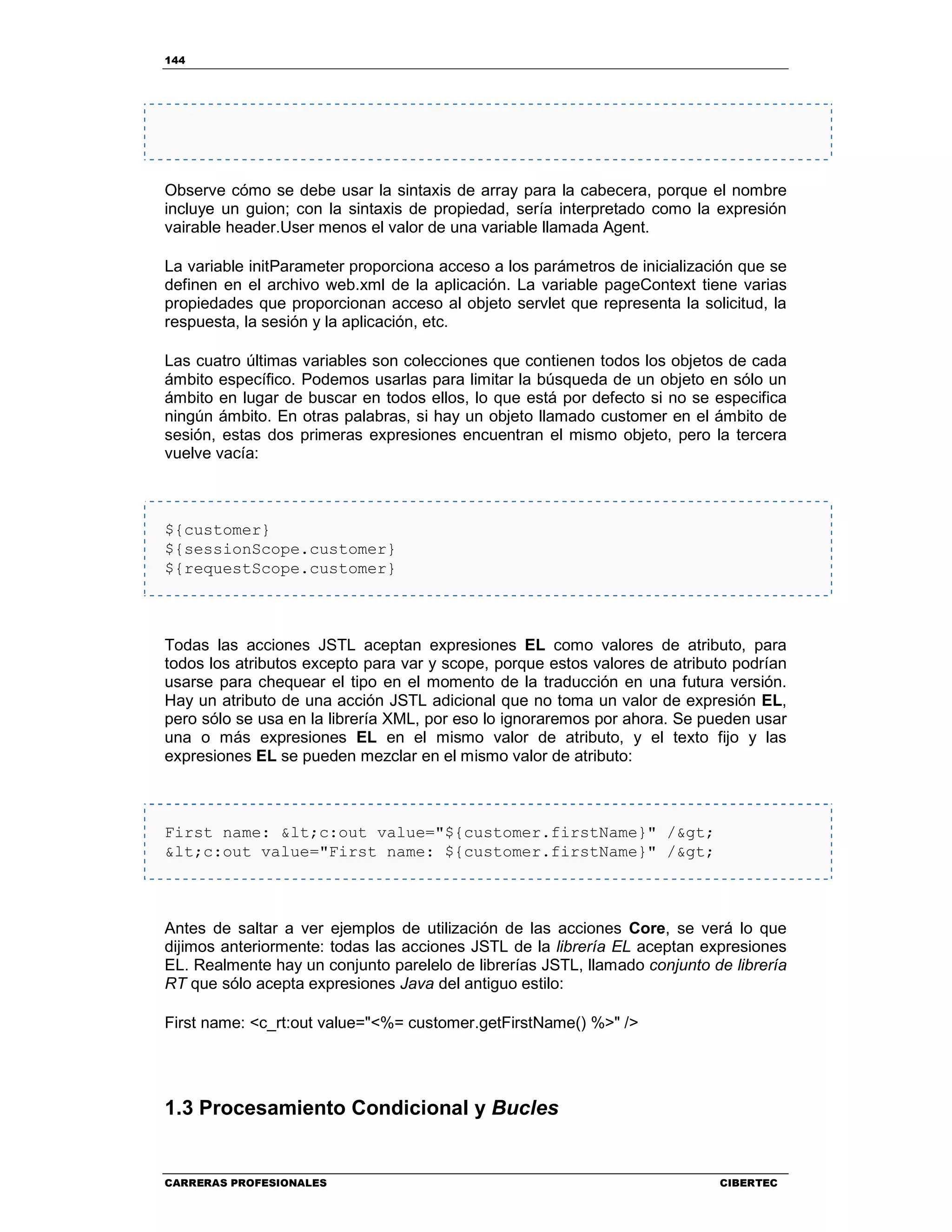 144
CARRERAS PROFESIONALES CIBERTEC
Observe cómo se debe usar la sintaxis de array para la cabecera, porque el nombre
incluye un guion; con la sintaxis de propiedad, sería interpretado como la expresión
vairable header.User menos el valor de una variable llamada Agent.
La variable initParameter proporciona acceso a los parámetros de inicialización que se
definen en el archivo web.xml de la aplicación. La variable pageContext tiene varias
propiedades que proporcionan acceso al objeto servlet que representa la solicitud, la
respuesta, la sesión y la aplicación, etc.
Las cuatro últimas variables son colecciones que contienen todos los objetos de cada
ámbito específico. Podemos usarlas para limitar la búsqueda de un objeto en sólo un
ámbito en lugar de buscar en todos ellos, lo que está por defecto si no se especifica
ningún ámbito. En otras palabras, si hay un objeto llamado customer en el ámbito de
sesión, estas dos primeras expresiones encuentran el mismo objeto, pero la tercera
vuelve vacía:
${customer}
${sessionScope.customer}
${requestScope.customer}
Todas las acciones JSTL aceptan expresiones EL como valores de atributo, para
todos los atributos excepto para var y scope, porque estos valores de atributo podrían
usarse para chequear el tipo en el momento de la traducción en una futura versión.
Hay un atributo de una acción JSTL adicional que no toma un valor de expresión EL,
pero sólo se usa en la librería XML, por eso lo ignoraremos por ahora. Se pueden usar
una o más expresiones EL en el mismo valor de atributo, y el texto fijo y las
expresiones EL se pueden mezclar en el mismo valor de atributo:
First name: <c:out value="${customer.firstName}" />
<c:out value="First name: ${customer.firstName}" />
Antes de saltar a ver ejemplos de utilización de las acciones Core, se verá lo que
dijimos anteriormente: todas las acciones JSTL de la librería EL aceptan expresiones
EL. Realmente hay un conjunto parelelo de librerías JSTL, llamado conjunto de librería
RT que sólo acepta expresiones Java del antiguo estilo:
First name: <c_rt:out value="<%= customer.getFirstName() %>" />
1.3 Procesamiento Condicional y Bucles
 