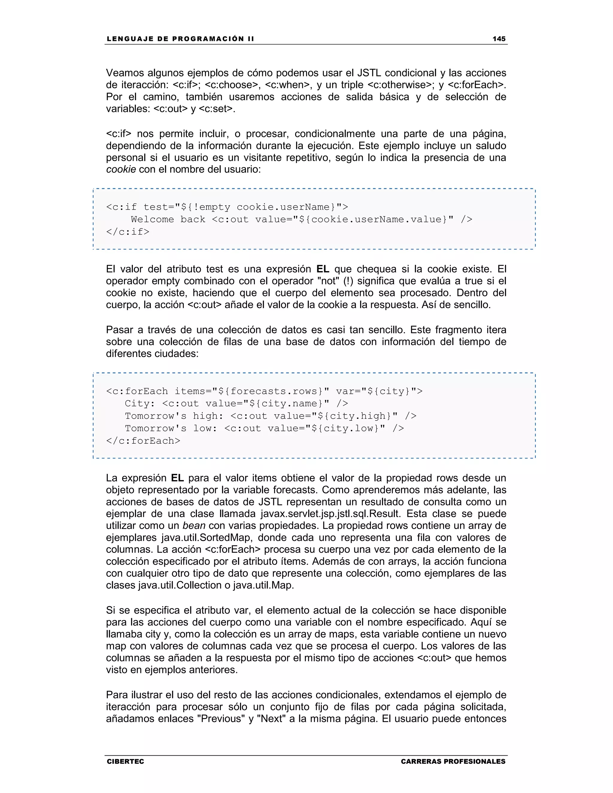LEN GU A JE D E PR O GR A MA C IÓN II 145
CIBERTEC CARRERAS PROFESIONALES
Veamos algunos ejemplos de cómo podemos usar el JSTL condicional y las acciones
de iteracción: <c:if>; <c:choose>, <c:when>, y un triple <c:otherwise>; y <c:forEach>.
Por el camino, también usaremos acciones de salida básica y de selección de
variables: <c:out> y <c:set>.
<c:if> nos permite incluir, o procesar, condicionalmente una parte de una página,
dependiendo de la información durante la ejecución. Este ejemplo incluye un saludo
personal si el usuario es un visitante repetitivo, según lo indica la presencia de una
cookie con el nombre del usuario:
<c:if test="${!empty cookie.userName}">
Welcome back <c:out value="${cookie.userName.value}" />
</c:if>
El valor del atributo test es una expresión EL que chequea si la cookie existe. El
operador empty combinado con el operador "not" (!) significa que evalúa a true si el
cookie no existe, haciendo que el cuerpo del elemento sea procesado. Dentro del
cuerpo, la acción <c:out> añade el valor de la cookie a la respuesta. Así de sencillo.
Pasar a través de una colección de datos es casi tan sencillo. Este fragmento itera
sobre una colección de filas de una base de datos con información del tiempo de
diferentes ciudades:
<c:forEach items="${forecasts.rows}" var="${city}">
City: <c:out value="${city.name}" />
Tomorrow's high: <c:out value="${city.high}" />
Tomorrow's low: <c:out value="${city.low}" />
</c:forEach>
La expresión EL para el valor items obtiene el valor de la propiedad rows desde un
objeto representado por la variable forecasts. Como aprenderemos más adelante, las
acciones de bases de datos de JSTL representan un resultado de consulta como un
ejemplar de una clase llamada javax.servlet.jsp.jstl.sql.Result. Esta clase se puede
utilizar como un bean con varias propiedades. La propiedad rows contiene un array de
ejemplares java.util.SortedMap, donde cada uno representa una fila con valores de
columnas. La acción <c:forEach> procesa su cuerpo una vez por cada elemento de la
colección especificado por el atributo ítems. Además de con arrays, la acción funciona
con cualquier otro tipo de dato que represente una colección, como ejemplares de las
clases java.util.Collection o java.util.Map.
Si se especifica el atributo var, el elemento actual de la colección se hace disponible
para las acciones del cuerpo como una variable con el nombre especificado. Aquí se
llamaba city y, como la colección es un array de maps, esta variable contiene un nuevo
map con valores de columnas cada vez que se procesa el cuerpo. Los valores de las
columnas se añaden a la respuesta por el mismo tipo de acciones <c:out> que hemos
visto en ejemplos anteriores.
Para ilustrar el uso del resto de las acciones condicionales, extendamos el ejemplo de
iteracción para procesar sólo un conjunto fijo de filas por cada página solicitada,
añadamos enlaces "Previous" y "Next" a la misma página. El usuario puede entonces
 