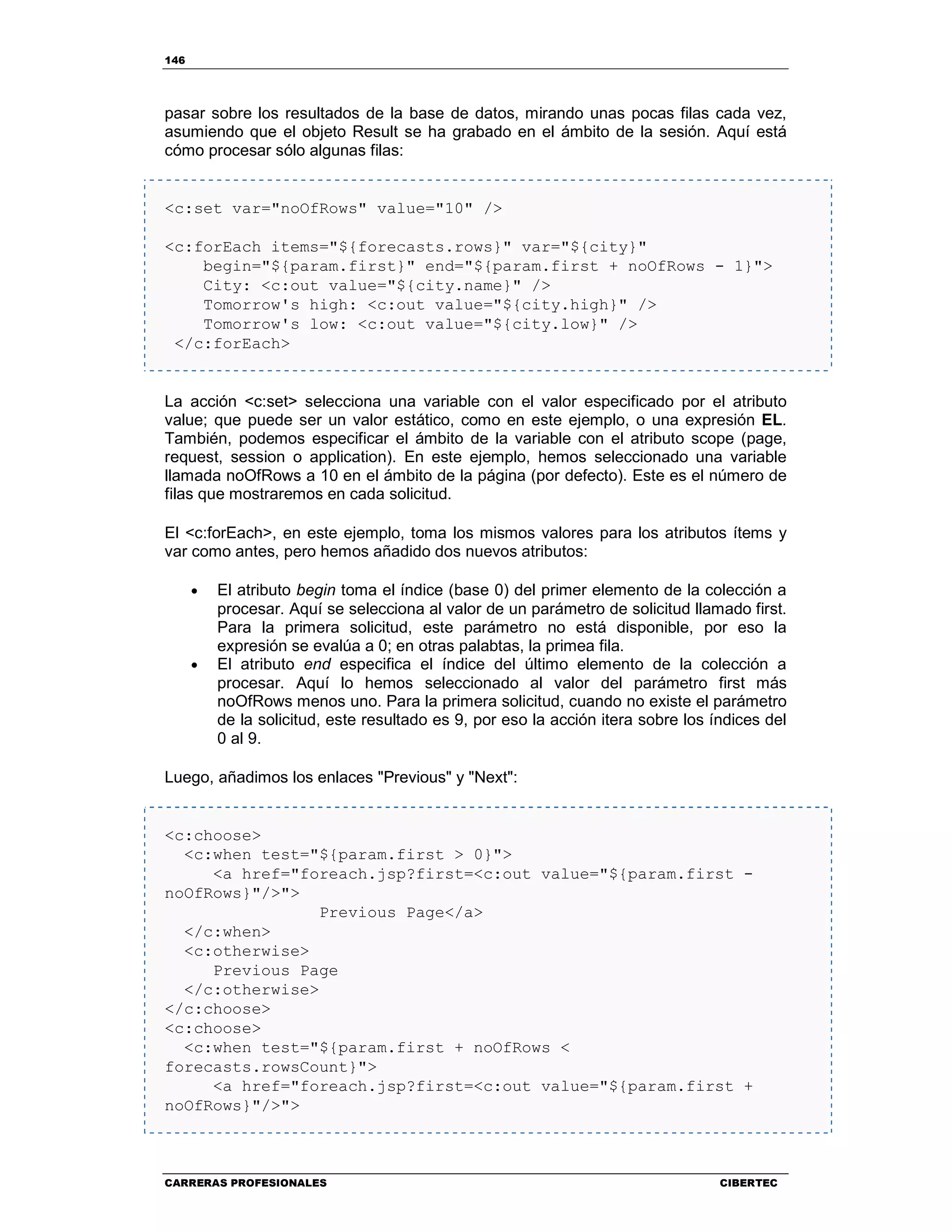 146
CARRERAS PROFESIONALES CIBERTEC
pasar sobre los resultados de la base de datos, mirando unas pocas filas cada vez,
asumiendo que el objeto Result se ha grabado en el ámbito de la sesión. Aquí está
cómo procesar sólo algunas filas:
<c:set var="noOfRows" value="10" />
<c:forEach items="${forecasts.rows}" var="${city}"
begin="${param.first}" end="${param.first + noOfRows - 1}">
City: <c:out value="${city.name}" />
Tomorrow's high: <c:out value="${city.high}" />
Tomorrow's low: <c:out value="${city.low}" />
</c:forEach>
La acción <c:set> selecciona una variable con el valor especificado por el atributo
value; que puede ser un valor estático, como en este ejemplo, o una expresión EL.
También, podemos especificar el ámbito de la variable con el atributo scope (page,
request, session o application). En este ejemplo, hemos seleccionado una variable
llamada noOfRows a 10 en el ámbito de la página (por defecto). Este es el número de
filas que mostraremos en cada solicitud.
El <c:forEach>, en este ejemplo, toma los mismos valores para los atributos ítems y
var como antes, pero hemos añadido dos nuevos atributos:
• El atributo begin toma el índice (base 0) del primer elemento de la colección a
procesar. Aquí se selecciona al valor de un parámetro de solicitud llamado first.
Para la primera solicitud, este parámetro no está disponible, por eso la
expresión se evalúa a 0; en otras palabtas, la primea fila.
• El atributo end especifica el índice del último elemento de la colección a
procesar. Aquí lo hemos seleccionado al valor del parámetro first más
noOfRows menos uno. Para la primera solicitud, cuando no existe el parámetro
de la solicitud, este resultado es 9, por eso la acción itera sobre los índices del
0 al 9.
Luego, añadimos los enlaces "Previous" y "Next":
<c:choose>
<c:when test="${param.first > 0}">
<a href="foreach.jsp?first=<c:out value="${param.first -
noOfRows}"/>">
Previous Page</a>
</c:when>
<c:otherwise>
Previous Page
</c:otherwise>
</c:choose>
<c:choose>
<c:when test="${param.first + noOfRows <
forecasts.rowsCount}">
<a href="foreach.jsp?first=<c:out value="${param.first +
noOfRows}"/>">
 