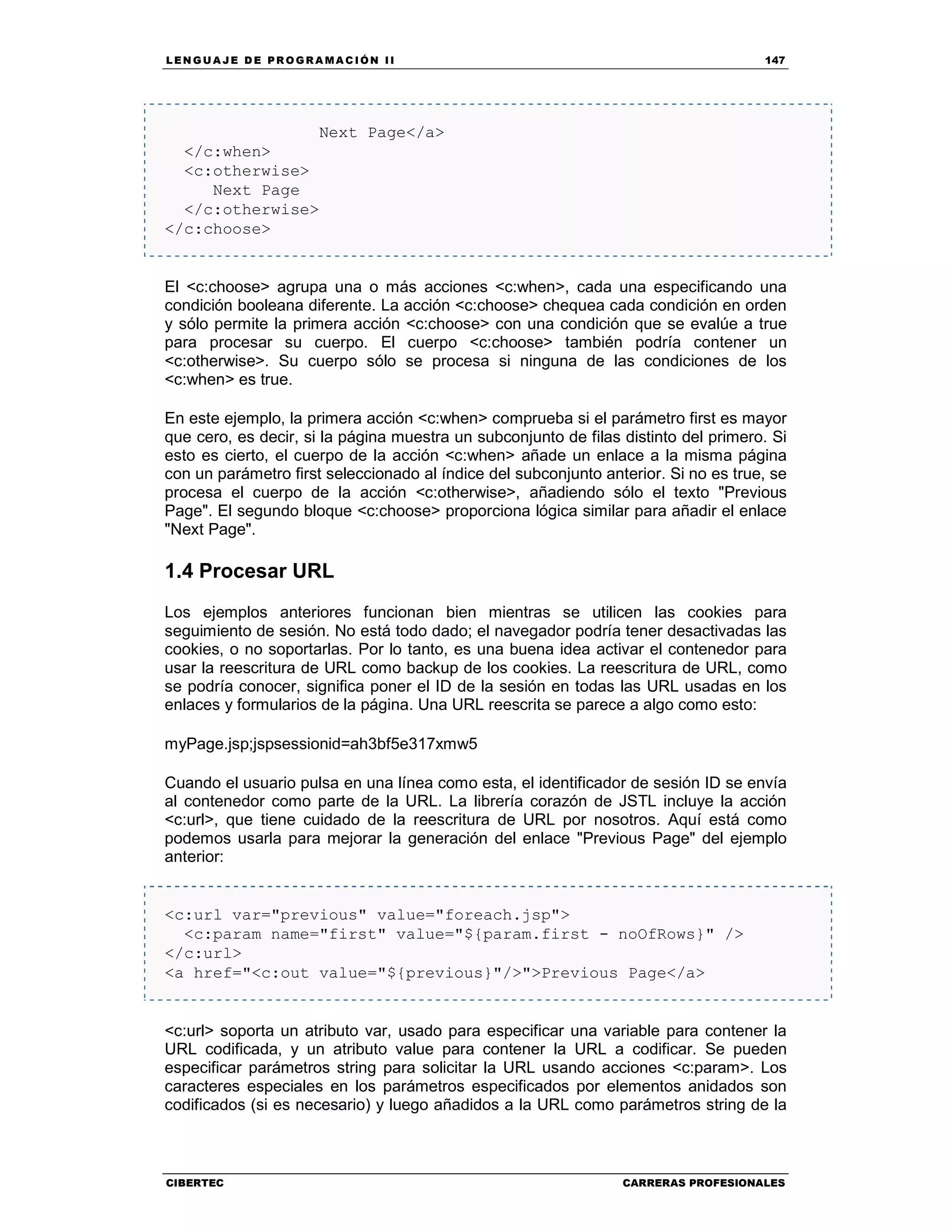 LEN GU A JE D E PR O GR A MA C IÓN II 147
CIBERTEC CARRERAS PROFESIONALES
Next Page</a>
</c:when>
<c:otherwise>
Next Page
</c:otherwise>
</c:choose>
El <c:choose> agrupa una o más acciones <c:when>, cada una especificando una
condición booleana diferente. La acción <c:choose> chequea cada condición en orden
y sólo permite la primera acción <c:choose> con una condición que se evalúe a true
para procesar su cuerpo. El cuerpo <c:choose> también podría contener un
<c:otherwise>. Su cuerpo sólo se procesa si ninguna de las condiciones de los
<c:when> es true.
En este ejemplo, la primera acción <c:when> comprueba si el parámetro first es mayor
que cero, es decir, si la página muestra un subconjunto de filas distinto del primero. Si
esto es cierto, el cuerpo de la acción <c:when> añade un enlace a la misma página
con un parámetro first seleccionado al índice del subconjunto anterior. Si no es true, se
procesa el cuerpo de la acción <c:otherwise>, añadiendo sólo el texto "Previous
Page". El segundo bloque <c:choose> proporciona lógica similar para añadir el enlace
"Next Page".
1.4 Procesar URL
Los ejemplos anteriores funcionan bien mientras se utilicen las cookies para
seguimiento de sesión. No está todo dado; el navegador podría tener desactivadas las
cookies, o no soportarlas. Por lo tanto, es una buena idea activar el contenedor para
usar la reescritura de URL como backup de los cookies. La reescritura de URL, como
se podría conocer, significa poner el ID de la sesión en todas las URL usadas en los
enlaces y formularios de la página. Una URL reescrita se parece a algo como esto:
myPage.jsp;jspsessionid=ah3bf5e317xmw5
Cuando el usuario pulsa en una línea como esta, el identificador de sesión ID se envía
al contenedor como parte de la URL. La librería corazón de JSTL incluye la acción
<c:url>, que tiene cuidado de la reescritura de URL por nosotros. Aquí está como
podemos usarla para mejorar la generación del enlace "Previous Page" del ejemplo
anterior:
<c:url var="previous" value="foreach.jsp">
<c:param name="first" value="${param.first - noOfRows}" />
</c:url>
<a href="<c:out value="${previous}"/>">Previous Page</a>
<c:url> soporta un atributo var, usado para especificar una variable para contener la
URL codificada, y un atributo value para contener la URL a codificar. Se pueden
especificar parámetros string para solicitar la URL usando acciones <c:param>. Los
caracteres especiales en los parámetros especificados por elementos anidados son
codificados (si es necesario) y luego añadidos a la URL como parámetros string de la
 
