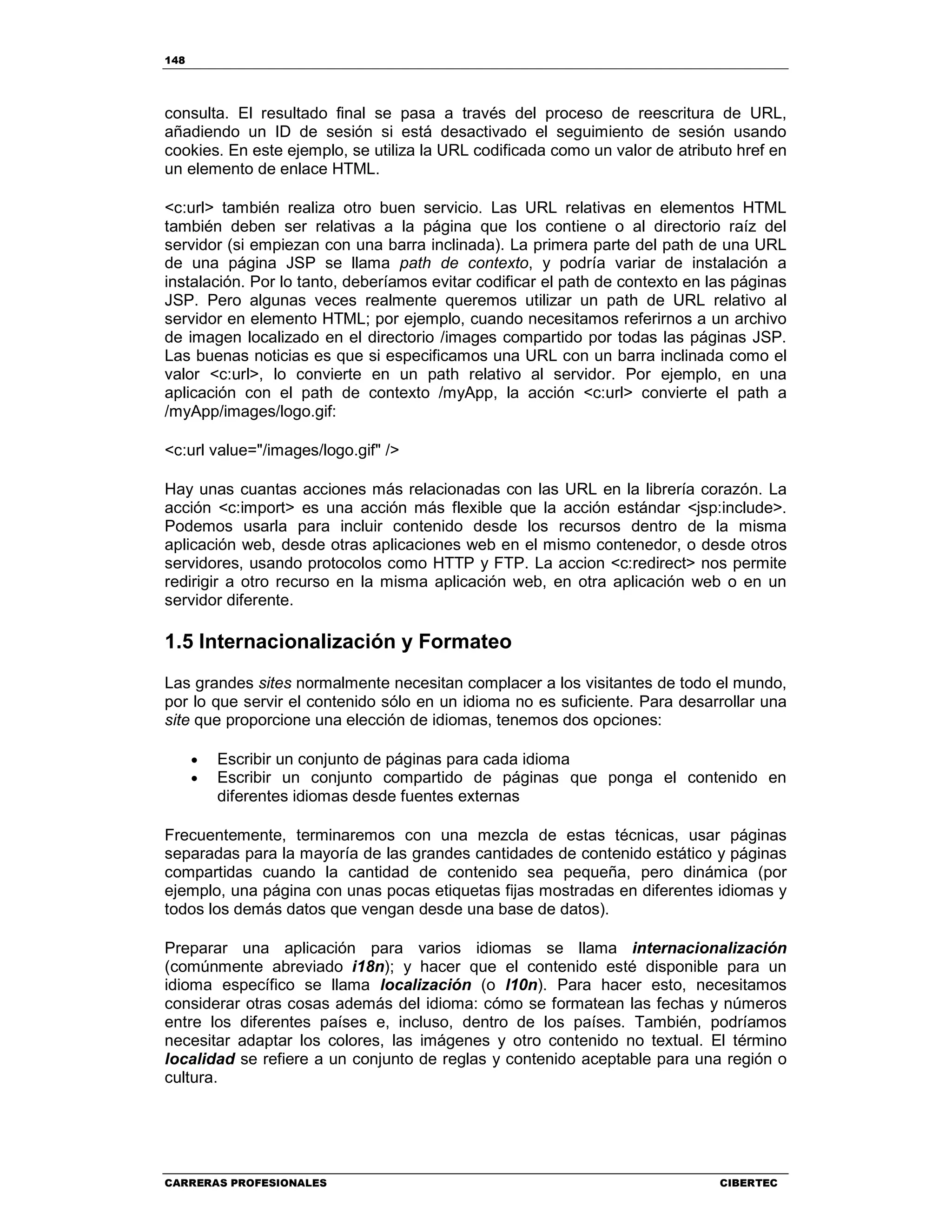 148
CARRERAS PROFESIONALES CIBERTEC
consulta. El resultado final se pasa a través del proceso de reescritura de URL,
añadiendo un ID de sesión si está desactivado el seguimiento de sesión usando
cookies. En este ejemplo, se utiliza la URL codificada como un valor de atributo href en
un elemento de enlace HTML.
<c:url> también realiza otro buen servicio. Las URL relativas en elementos HTML
también deben ser relativas a la página que los contiene o al directorio raíz del
servidor (si empiezan con una barra inclinada). La primera parte del path de una URL
de una página JSP se llama path de contexto, y podría variar de instalación a
instalación. Por lo tanto, deberíamos evitar codificar el path de contexto en las páginas
JSP. Pero algunas veces realmente queremos utilizar un path de URL relativo al
servidor en elemento HTML; por ejemplo, cuando necesitamos referirnos a un archivo
de imagen localizado en el directorio /images compartido por todas las páginas JSP.
Las buenas noticias es que si especificamos una URL con un barra inclinada como el
valor <c:url>, lo convierte en un path relativo al servidor. Por ejemplo, en una
aplicación con el path de contexto /myApp, la acción <c:url> convierte el path a
/myApp/images/logo.gif:
<c:url value="/images/logo.gif" />
Hay unas cuantas acciones más relacionadas con las URL en la librería corazón. La
acción <c:import> es una acción más flexible que la acción estándar <jsp:include>.
Podemos usarla para incluir contenido desde los recursos dentro de la misma
aplicación web, desde otras aplicaciones web en el mismo contenedor, o desde otros
servidores, usando protocolos como HTTP y FTP. La accion <c:redirect> nos permite
redirigir a otro recurso en la misma aplicación web, en otra aplicación web o en un
servidor diferente.
1.5 Internacionalización y Formateo
Las grandes sites normalmente necesitan complacer a los visitantes de todo el mundo,
por lo que servir el contenido sólo en un idioma no es suficiente. Para desarrollar una
site que proporcione una elección de idiomas, tenemos dos opciones:
• Escribir un conjunto de páginas para cada idioma
• Escribir un conjunto compartido de páginas que ponga el contenido en
diferentes idiomas desde fuentes externas
Frecuentemente, terminaremos con una mezcla de estas técnicas, usar páginas
separadas para la mayoría de las grandes cantidades de contenido estático y páginas
compartidas cuando la cantidad de contenido sea pequeña, pero dinámica (por
ejemplo, una página con unas pocas etiquetas fijas mostradas en diferentes idiomas y
todos los demás datos que vengan desde una base de datos).
Preparar una aplicación para varios idiomas se llama internacionalización
(comúnmente abreviado i18n); y hacer que el contenido esté disponible para un
idioma específico se llama localización (o l10n). Para hacer esto, necesitamos
considerar otras cosas además del idioma: cómo se formatean las fechas y números
entre los diferentes países e, incluso, dentro de los países. También, podríamos
necesitar adaptar los colores, las imágenes y otro contenido no textual. El término
localidad se refiere a un conjunto de reglas y contenido aceptable para una región o
cultura.
 