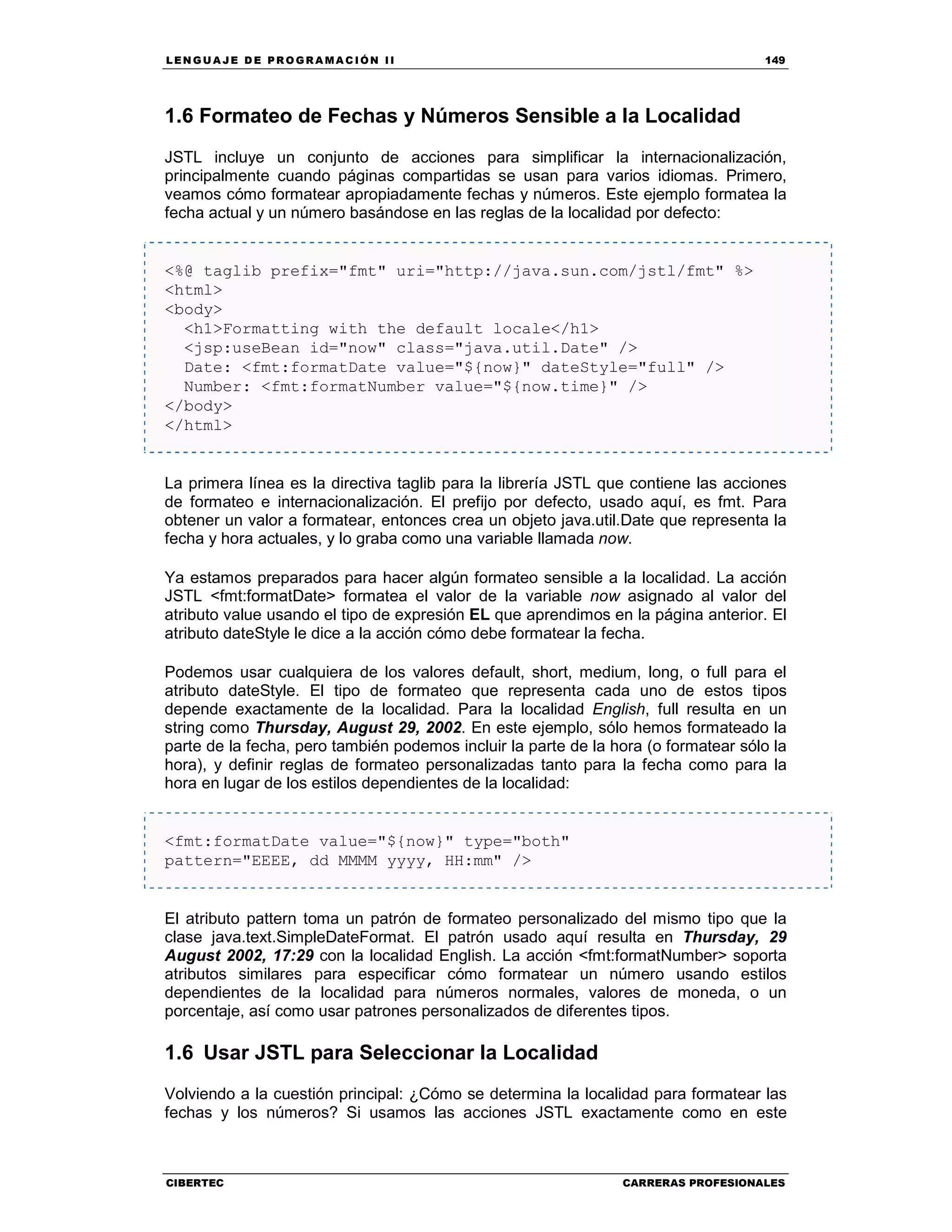 LEN GU A JE D E PR O GR A MA C IÓN II 149
CIBERTEC CARRERAS PROFESIONALES
1.6 Formateo de Fechas y Números Sensible a la Localidad
JSTL incluye un conjunto de acciones para simplificar la internacionalización,
principalmente cuando páginas compartidas se usan para varios idiomas. Primero,
veamos cómo formatear apropiadamente fechas y números. Este ejemplo formatea la
fecha actual y un número basándose en las reglas de la localidad por defecto:
<%@ taglib prefix="fmt" uri="http://java.sun.com/jstl/fmt" %>
<html>
<body>
<h1>Formatting with the default locale</h1>
<jsp:useBean id="now" class="java.util.Date" />
Date: <fmt:formatDate value="${now}" dateStyle="full" />
Number: <fmt:formatNumber value="${now.time}" />
</body>
</html>
La primera línea es la directiva taglib para la librería JSTL que contiene las acciones
de formateo e internacionalización. El prefijo por defecto, usado aquí, es fmt. Para
obtener un valor a formatear, entonces crea un objeto java.util.Date que representa la
fecha y hora actuales, y lo graba como una variable llamada now.
Ya estamos preparados para hacer algún formateo sensible a la localidad. La acción
JSTL <fmt:formatDate> formatea el valor de la variable now asignado al valor del
atributo value usando el tipo de expresión EL que aprendimos en la página anterior. El
atributo dateStyle le dice a la acción cómo debe formatear la fecha.
Podemos usar cualquiera de los valores default, short, medium, long, o full para el
atributo dateStyle. El tipo de formateo que representa cada uno de estos tipos
depende exactamente de la localidad. Para la localidad English, full resulta en un
string como Thursday, August 29, 2002. En este ejemplo, sólo hemos formateado la
parte de la fecha, pero también podemos incluir la parte de la hora (o formatear sólo la
hora), y definir reglas de formateo personalizadas tanto para la fecha como para la
hora en lugar de los estilos dependientes de la localidad:
<fmt:formatDate value="${now}" type="both"
pattern="EEEE, dd MMMM yyyy, HH:mm" />
El atributo pattern toma un patrón de formateo personalizado del mismo tipo que la
clase java.text.SimpleDateFormat. El patrón usado aquí resulta en Thursday, 29
August 2002, 17:29 con la localidad English. La acción <fmt:formatNumber> soporta
atributos similares para especificar cómo formatear un número usando estilos
dependientes de la localidad para números normales, valores de moneda, o un
porcentaje, así como usar patrones personalizados de diferentes tipos.
1.6 Usar JSTL para Seleccionar la Localidad
Volviendo a la cuestión principal: ¿Cómo se determina la localidad para formatear las
fechas y los números? Si usamos las acciones JSTL exactamente como en este
 