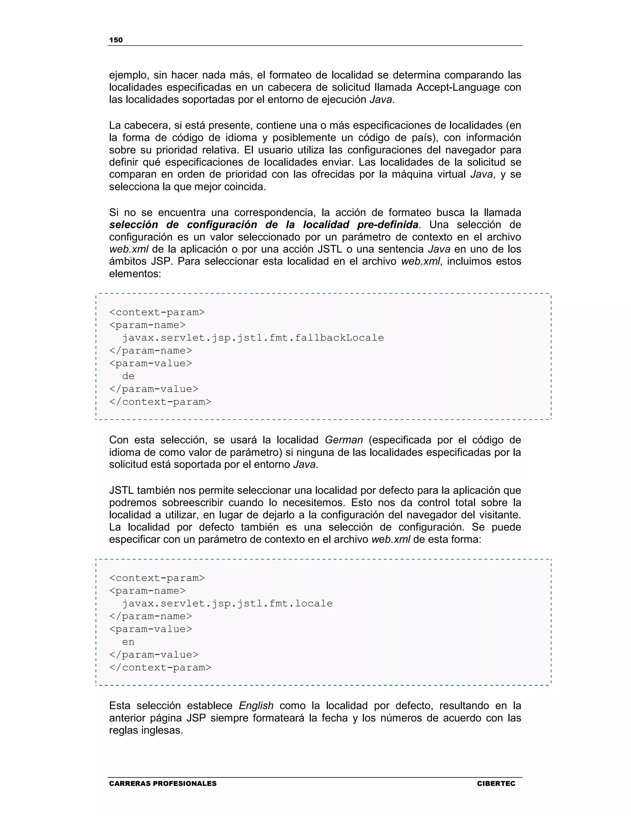150
CARRERAS PROFESIONALES CIBERTEC
ejemplo, sin hacer nada más, el formateo de localidad se determina comparando las
localidades especificadas en un cabecera de solicitud llamada Accept-Language con
las localidades soportadas por el entorno de ejecución Java.
La cabecera, si está presente, contiene una o más especificaciones de localidades (en
la forma de código de idioma y posiblemente un código de país), con información
sobre su prioridad relativa. El usuario utiliza las configuraciones del navegador para
definir qué especificaciones de localidades enviar. Las localidades de la solicitud se
comparan en orden de prioridad con las ofrecidas por la máquina virtual Java, y se
selecciona la que mejor coincida.
Si no se encuentra una correspondencia, la acción de formateo busca la llamada
selección de configuración de la localidad pre-definida. Una selección de
configuración es un valor seleccionado por un parámetro de contexto en el archivo
web.xml de la aplicación o por una acción JSTL o una sentencia Java en uno de los
ámbitos JSP. Para seleccionar esta localidad en el archivo web.xml, incluimos estos
elementos:
<context-param>
<param-name>
javax.servlet.jsp.jstl.fmt.fallbackLocale
</param-name>
<param-value>
de
</param-value>
</context-param>
Con esta selección, se usará la localidad German (especificada por el código de
idioma de como valor de parámetro) si ninguna de las localidades especificadas por la
solicitud está soportada por el entorno Java.
JSTL también nos permite seleccionar una localidad por defecto para la aplicación que
podremos sobreescribir cuando lo necesitemos. Esto nos da control total sobre la
localidad a utilizar, en lugar de dejarlo a la configuración del navegador del visitante.
La localidad por defecto también es una selección de configuración. Se puede
especificar con un parámetro de contexto en el archivo web.xml de esta forma:
<context-param>
<param-name>
javax.servlet.jsp.jstl.fmt.locale
</param-name>
<param-value>
en
</param-value>
</context-param>
Esta selección establece English como la localidad por defecto, resultando en la
anterior página JSP siempre formateará la fecha y los números de acuerdo con las
reglas inglesas.
 